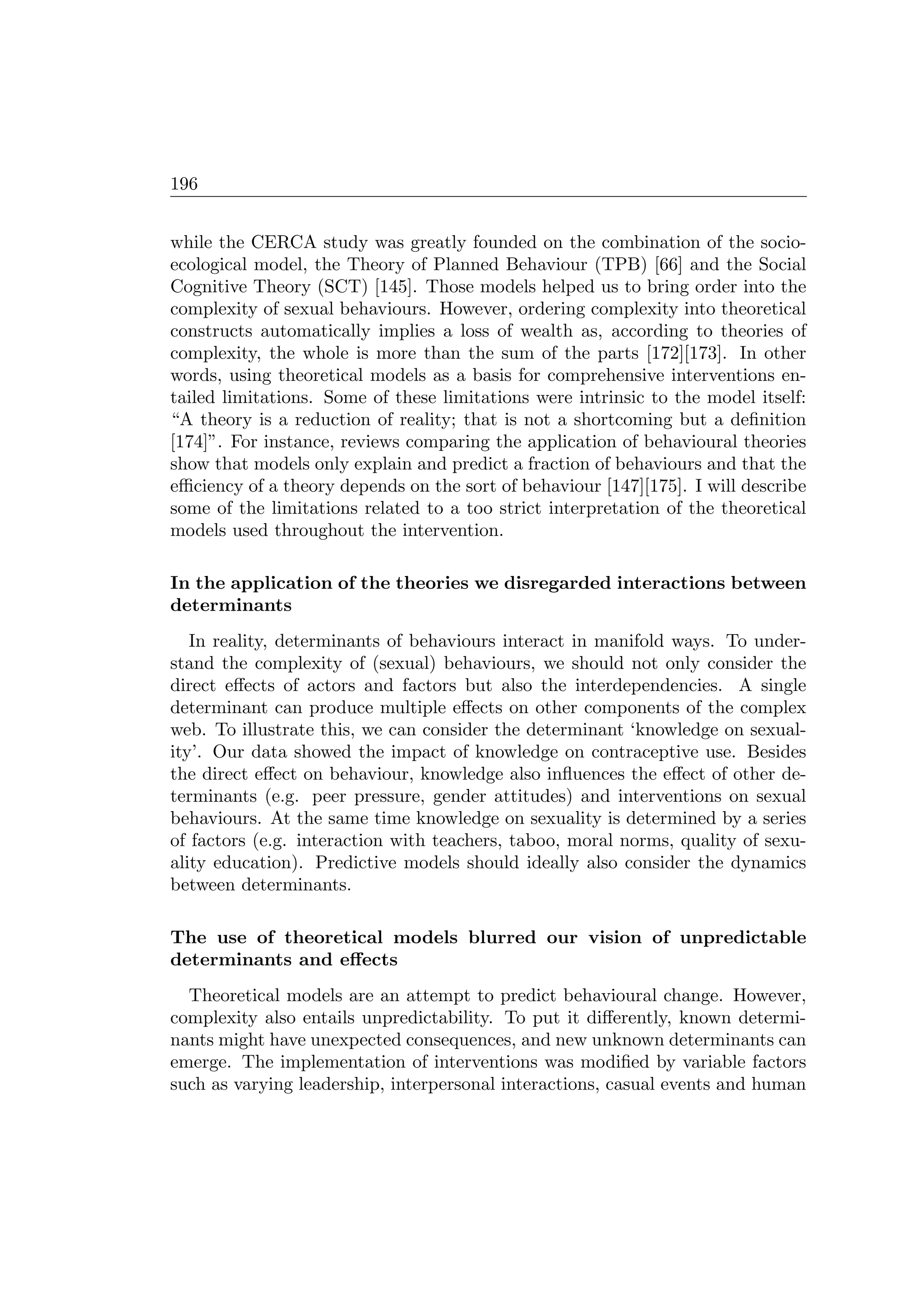 196
while the CERCA study was greatly founded on the combination of the socio-
ecological model, the Theory of Planned Behaviour (TPB) [66] and the Social
Cognitive Theory (SCT) [145]. Those models helped us to bring order into the
complexity of sexual behaviours. However, ordering complexity into theoretical
constructs automatically implies a loss of wealth as, according to theories of
complexity, the whole is more than the sum of the parts [172][173]. In other
words, using theoretical models as a basis for comprehensive interventions en-
tailed limitations. Some of these limitations were intrinsic to the model itself:
“A theory is a reduction of reality; that is not a shortcoming but a deﬁnition
[174]”. For instance, reviews comparing the application of behavioural theories
show that models only explain and predict a fraction of behaviours and that the
eﬃciency of a theory depends on the sort of behaviour [147][175]. I will describe
some of the limitations related to a too strict interpretation of the theoretical
models used throughout the intervention.
In the application of the theories we disregarded interactions between
determinants
In reality, determinants of behaviours interact in manifold ways. To under-
stand the complexity of (sexual) behaviours, we should not only consider the
direct eﬀects of actors and factors but also the interdependencies. A single
determinant can produce multiple eﬀects on other components of the complex
web. To illustrate this, we can consider the determinant ‘knowledge on sexual-
ity’. Our data showed the impact of knowledge on contraceptive use. Besides
the direct eﬀect on behaviour, knowledge also inﬂuences the eﬀect of other de-
terminants (e.g. peer pressure, gender attitudes) and interventions on sexual
behaviours. At the same time knowledge on sexuality is determined by a series
of factors (e.g. interaction with teachers, taboo, moral norms, quality of sexu-
ality education). Predictive models should ideally also consider the dynamics
between determinants.
The use of theoretical models blurred our vision of unpredictable
determinants and eﬀects
Theoretical models are an attempt to predict behavioural change. However,
complexity also entails unpredictability. To put it diﬀerently, known determi-
nants might have unexpected consequences, and new unknown determinants can
emerge. The implementation of interventions was modiﬁed by variable factors
such as varying leadership, interpersonal interactions, casual events and human
 