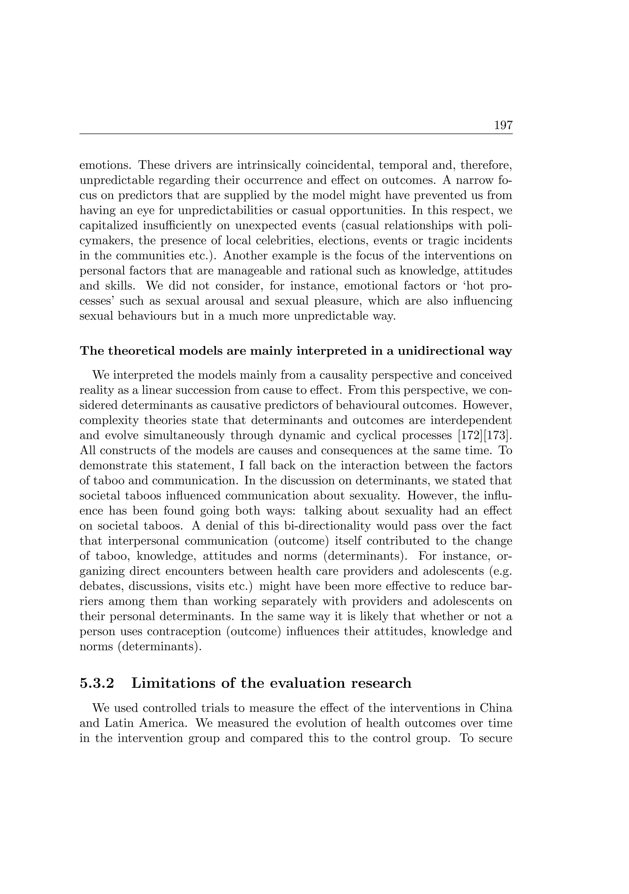 197
emotions. These drivers are intrinsically coincidental, temporal and, therefore,
unpredictable regarding their occurrence and eﬀect on outcomes. A narrow fo-
cus on predictors that are supplied by the model might have prevented us from
having an eye for unpredictabilities or casual opportunities. In this respect, we
capitalized insuﬃciently on unexpected events (casual relationships with poli-
cymakers, the presence of local celebrities, elections, events or tragic incidents
in the communities etc.). Another example is the focus of the interventions on
personal factors that are manageable and rational such as knowledge, attitudes
and skills. We did not consider, for instance, emotional factors or ‘hot pro-
cesses’ such as sexual arousal and sexual pleasure, which are also inﬂuencing
sexual behaviours but in a much more unpredictable way.
The theoretical models are mainly interpreted in a unidirectional way
We interpreted the models mainly from a causality perspective and conceived
reality as a linear succession from cause to eﬀect. From this perspective, we con-
sidered determinants as causative predictors of behavioural outcomes. However,
complexity theories state that determinants and outcomes are interdependent
and evolve simultaneously through dynamic and cyclical processes [172][173].
All constructs of the models are causes and consequences at the same time. To
demonstrate this statement, I fall back on the interaction between the factors
of taboo and communication. In the discussion on determinants, we stated that
societal taboos inﬂuenced communication about sexuality. However, the inﬂu-
ence has been found going both ways: talking about sexuality had an eﬀect
on societal taboos. A denial of this bi-directionality would pass over the fact
that interpersonal communication (outcome) itself contributed to the change
of taboo, knowledge, attitudes and norms (determinants). For instance, or-
ganizing direct encounters between health care providers and adolescents (e.g.
debates, discussions, visits etc.) might have been more eﬀective to reduce bar-
riers among them than working separately with providers and adolescents on
their personal determinants. In the same way it is likely that whether or not a
person uses contraception (outcome) inﬂuences their attitudes, knowledge and
norms (determinants).
5.3.2 Limitations of the evaluation research
We used controlled trials to measure the eﬀect of the interventions in China
and Latin America. We measured the evolution of health outcomes over time
in the intervention group and compared this to the control group. To secure
 