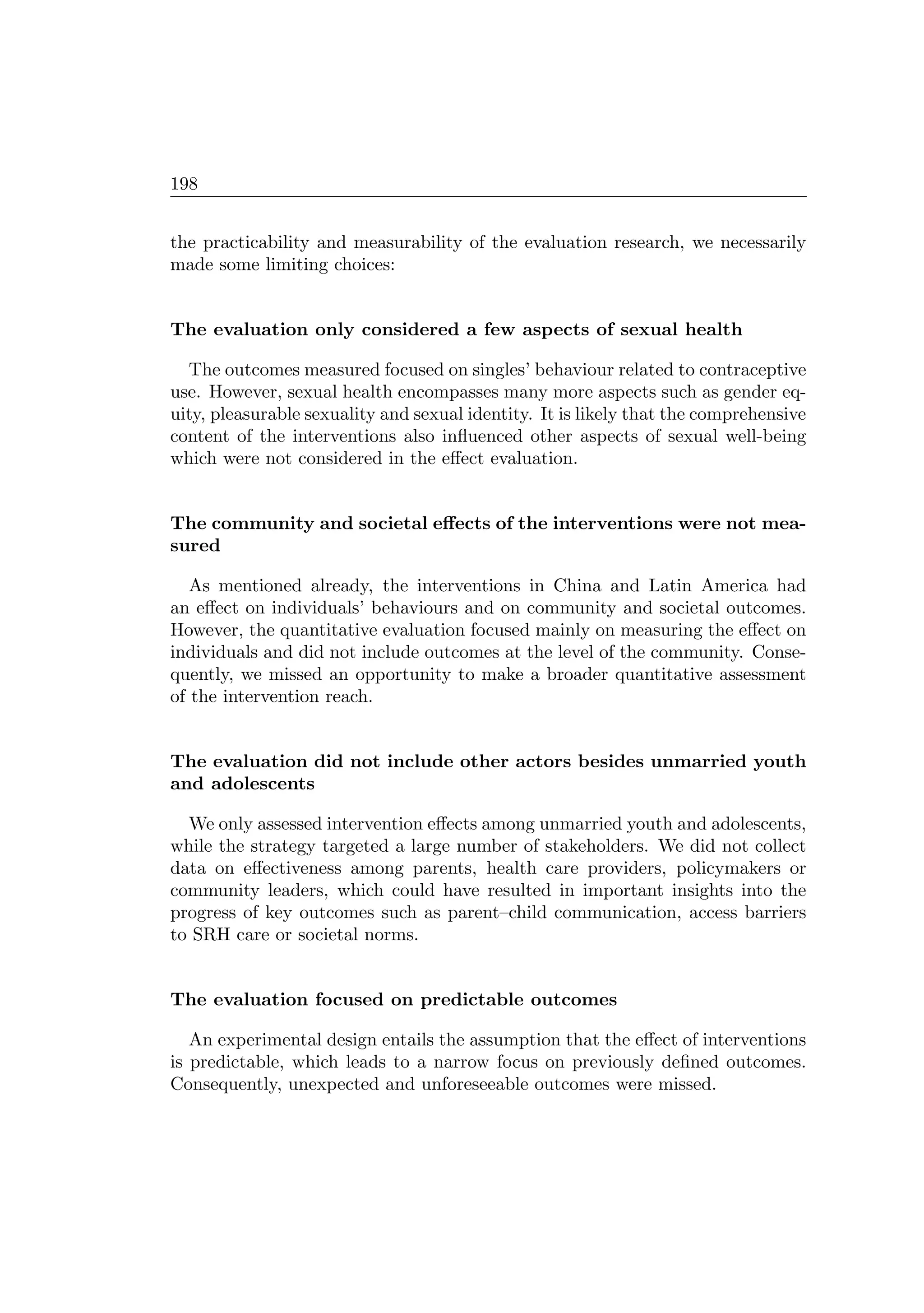 198
the practicability and measurability of the evaluation research, we necessarily
made some limiting choices:
The evaluation only considered a few aspects of sexual health
The outcomes measured focused on singles’ behaviour related to contraceptive
use. However, sexual health encompasses many more aspects such as gender eq-
uity, pleasurable sexuality and sexual identity. It is likely that the comprehensive
content of the interventions also inﬂuenced other aspects of sexual well-being
which were not considered in the eﬀect evaluation.
The community and societal eﬀects of the interventions were not mea-
sured
As mentioned already, the interventions in China and Latin America had
an eﬀect on individuals’ behaviours and on community and societal outcomes.
However, the quantitative evaluation focused mainly on measuring the eﬀect on
individuals and did not include outcomes at the level of the community. Conse-
quently, we missed an opportunity to make a broader quantitative assessment
of the intervention reach.
The evaluation did not include other actors besides unmarried youth
and adolescents
We only assessed intervention eﬀects among unmarried youth and adolescents,
while the strategy targeted a large number of stakeholders. We did not collect
data on eﬀectiveness among parents, health care providers, policymakers or
community leaders, which could have resulted in important insights into the
progress of key outcomes such as parent–child communication, access barriers
to SRH care or societal norms.
The evaluation focused on predictable outcomes
An experimental design entails the assumption that the eﬀect of interventions
is predictable, which leads to a narrow focus on previously deﬁned outcomes.
Consequently, unexpected and unforeseeable outcomes were missed.
 