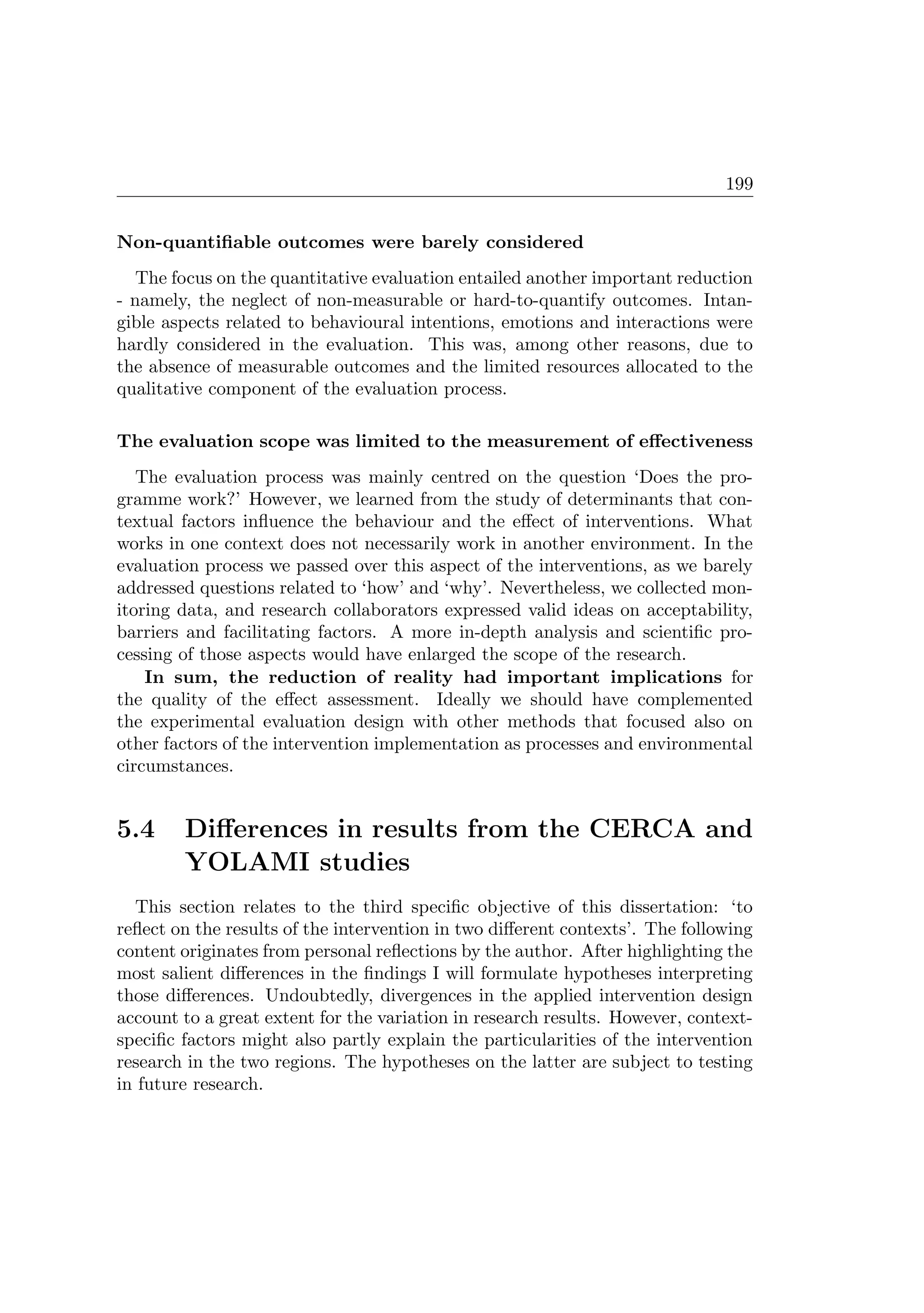 199
Non-quantiﬁable outcomes were barely considered
The focus on the quantitative evaluation entailed another important reduction
- namely, the neglect of non-measurable or hard-to-quantify outcomes. Intan-
gible aspects related to behavioural intentions, emotions and interactions were
hardly considered in the evaluation. This was, among other reasons, due to
the absence of measurable outcomes and the limited resources allocated to the
qualitative component of the evaluation process.
The evaluation scope was limited to the measurement of eﬀectiveness
The evaluation process was mainly centred on the question ‘Does the pro-
gramme work?’ However, we learned from the study of determinants that con-
textual factors inﬂuence the behaviour and the eﬀect of interventions. What
works in one context does not necessarily work in another environment. In the
evaluation process we passed over this aspect of the interventions, as we barely
addressed questions related to ‘how’ and ‘why’. Nevertheless, we collected mon-
itoring data, and research collaborators expressed valid ideas on acceptability,
barriers and facilitating factors. A more in-depth analysis and scientiﬁc pro-
cessing of those aspects would have enlarged the scope of the research.
In sum, the reduction of reality had important implications for
the quality of the eﬀect assessment. Ideally we should have complemented
the experimental evaluation design with other methods that focused also on
other factors of the intervention implementation as processes and environmental
circumstances.
5.4 Diﬀerences in results from the CERCA and
YOLAMI studies
This section relates to the third speciﬁc objective of this dissertation: ‘to
reﬂect on the results of the intervention in two diﬀerent contexts’. The following
content originates from personal reﬂections by the author. After highlighting the
most salient diﬀerences in the ﬁndings I will formulate hypotheses interpreting
those diﬀerences. Undoubtedly, divergences in the applied intervention design
account to a great extent for the variation in research results. However, context-
speciﬁc factors might also partly explain the particularities of the intervention
research in the two regions. The hypotheses on the latter are subject to testing
in future research.
 