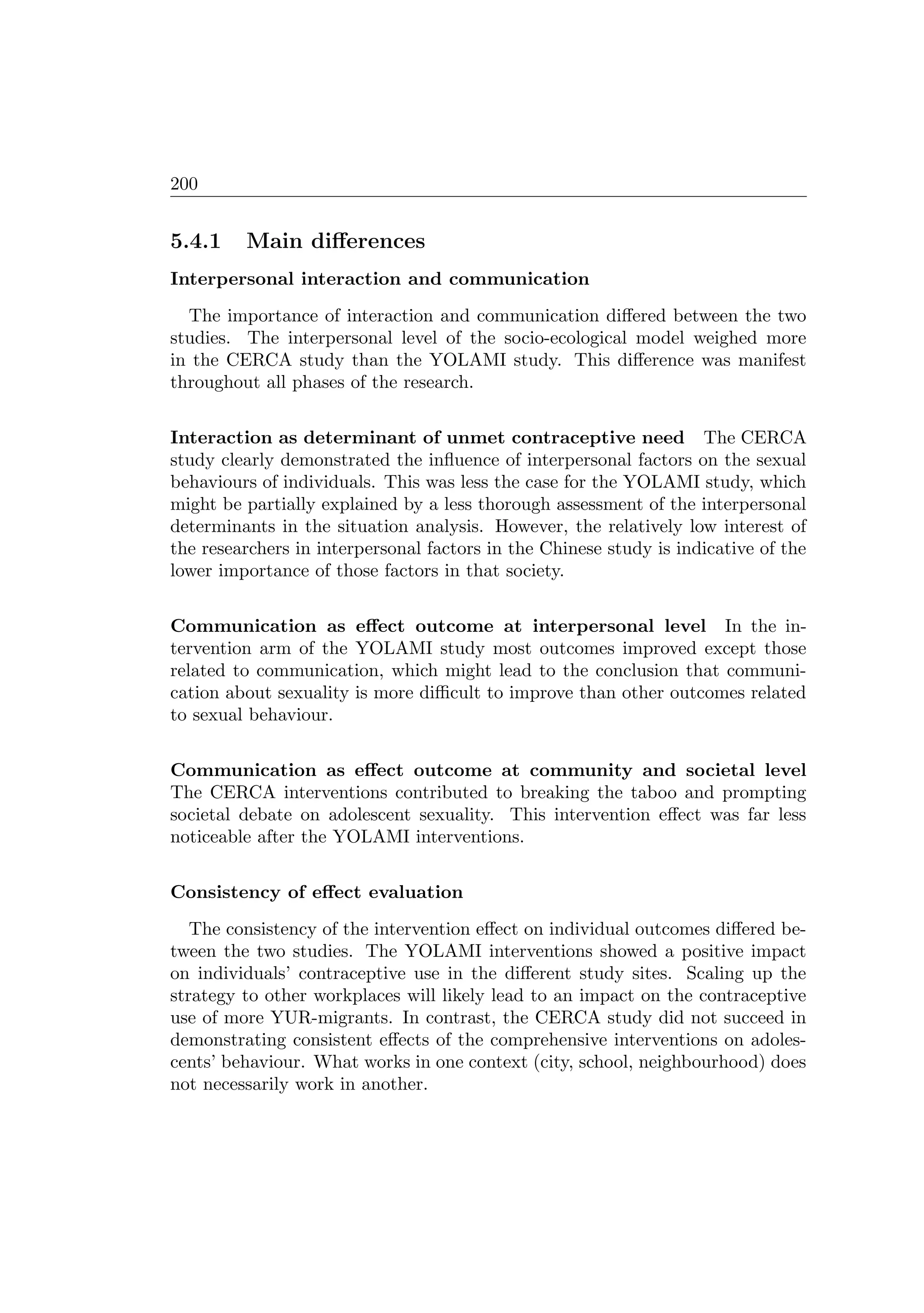 200
5.4.1 Main diﬀerences
Interpersonal interaction and communication
The importance of interaction and communication diﬀered between the two
studies. The interpersonal level of the socio-ecological model weighed more
in the CERCA study than the YOLAMI study. This diﬀerence was manifest
throughout all phases of the research.
Interaction as determinant of unmet contraceptive need The CERCA
study clearly demonstrated the inﬂuence of interpersonal factors on the sexual
behaviours of individuals. This was less the case for the YOLAMI study, which
might be partially explained by a less thorough assessment of the interpersonal
determinants in the situation analysis. However, the relatively low interest of
the researchers in interpersonal factors in the Chinese study is indicative of the
lower importance of those factors in that society.
Communication as eﬀect outcome at interpersonal level In the in-
tervention arm of the YOLAMI study most outcomes improved except those
related to communication, which might lead to the conclusion that communi-
cation about sexuality is more diﬃcult to improve than other outcomes related
to sexual behaviour.
Communication as eﬀect outcome at community and societal level
The CERCA interventions contributed to breaking the taboo and prompting
societal debate on adolescent sexuality. This intervention eﬀect was far less
noticeable after the YOLAMI interventions.
Consistency of eﬀect evaluation
The consistency of the intervention eﬀect on individual outcomes diﬀered be-
tween the two studies. The YOLAMI interventions showed a positive impact
on individuals’ contraceptive use in the diﬀerent study sites. Scaling up the
strategy to other workplaces will likely lead to an impact on the contraceptive
use of more YUR-migrants. In contrast, the CERCA study did not succeed in
demonstrating consistent eﬀects of the comprehensive interventions on adoles-
cents’ behaviour. What works in one context (city, school, neighbourhood) does
not necessarily work in another.
 