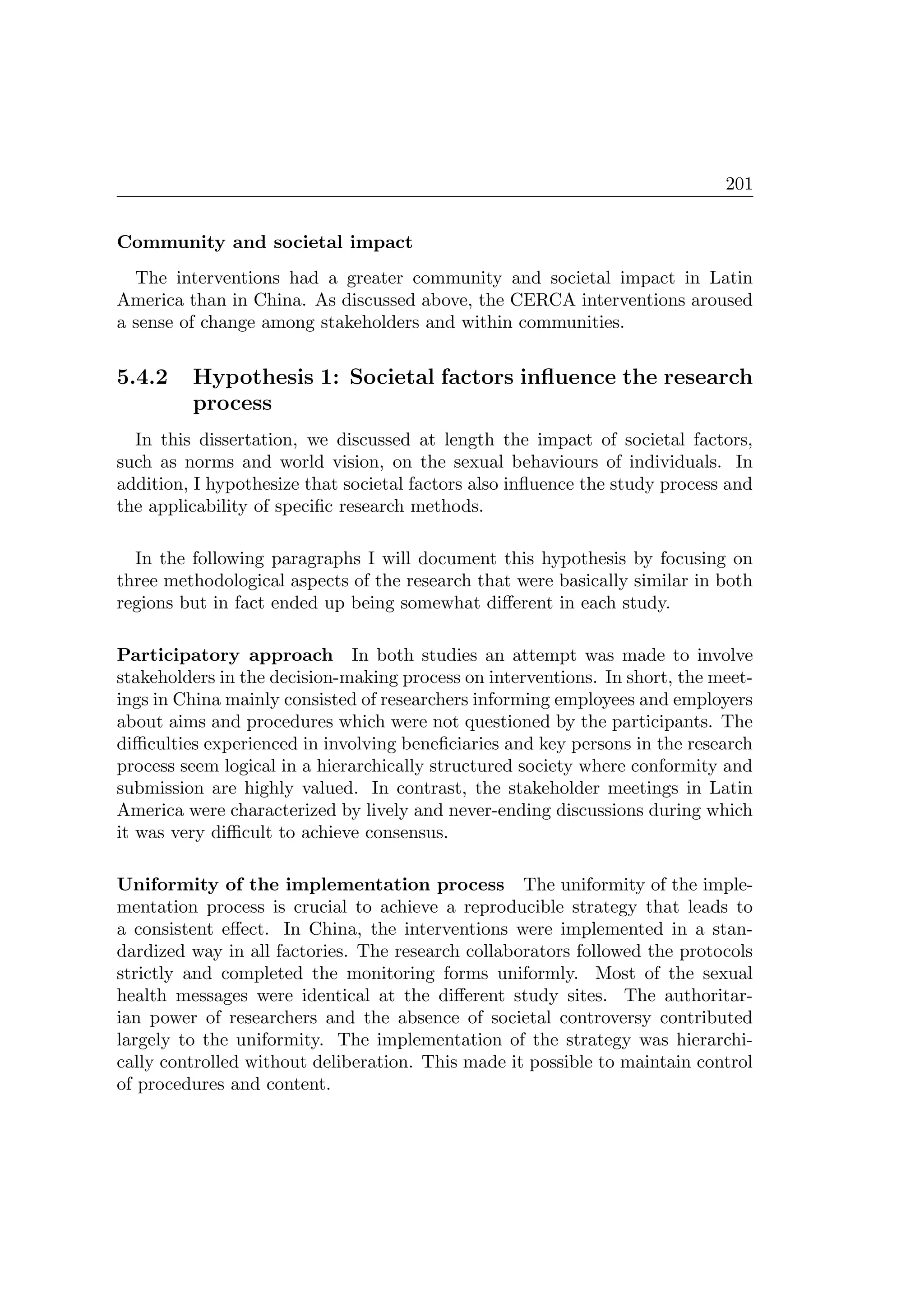 201
Community and societal impact
The interventions had a greater community and societal impact in Latin
America than in China. As discussed above, the CERCA interventions aroused
a sense of change among stakeholders and within communities.
5.4.2 Hypothesis 1: Societal factors inﬂuence the research
process
In this dissertation, we discussed at length the impact of societal factors,
such as norms and world vision, on the sexual behaviours of individuals. In
addition, I hypothesize that societal factors also inﬂuence the study process and
the applicability of speciﬁc research methods.
In the following paragraphs I will document this hypothesis by focusing on
three methodological aspects of the research that were basically similar in both
regions but in fact ended up being somewhat diﬀerent in each study.
Participatory approach In both studies an attempt was made to involve
stakeholders in the decision-making process on interventions. In short, the meet-
ings in China mainly consisted of researchers informing employees and employers
about aims and procedures which were not questioned by the participants. The
diﬃculties experienced in involving beneﬁciaries and key persons in the research
process seem logical in a hierarchically structured society where conformity and
submission are highly valued. In contrast, the stakeholder meetings in Latin
America were characterized by lively and never-ending discussions during which
it was very diﬃcult to achieve consensus.
Uniformity of the implementation process The uniformity of the imple-
mentation process is crucial to achieve a reproducible strategy that leads to
a consistent eﬀect. In China, the interventions were implemented in a stan-
dardized way in all factories. The research collaborators followed the protocols
strictly and completed the monitoring forms uniformly. Most of the sexual
health messages were identical at the diﬀerent study sites. The authoritar-
ian power of researchers and the absence of societal controversy contributed
largely to the uniformity. The implementation of the strategy was hierarchi-
cally controlled without deliberation. This made it possible to maintain control
of procedures and content.
 