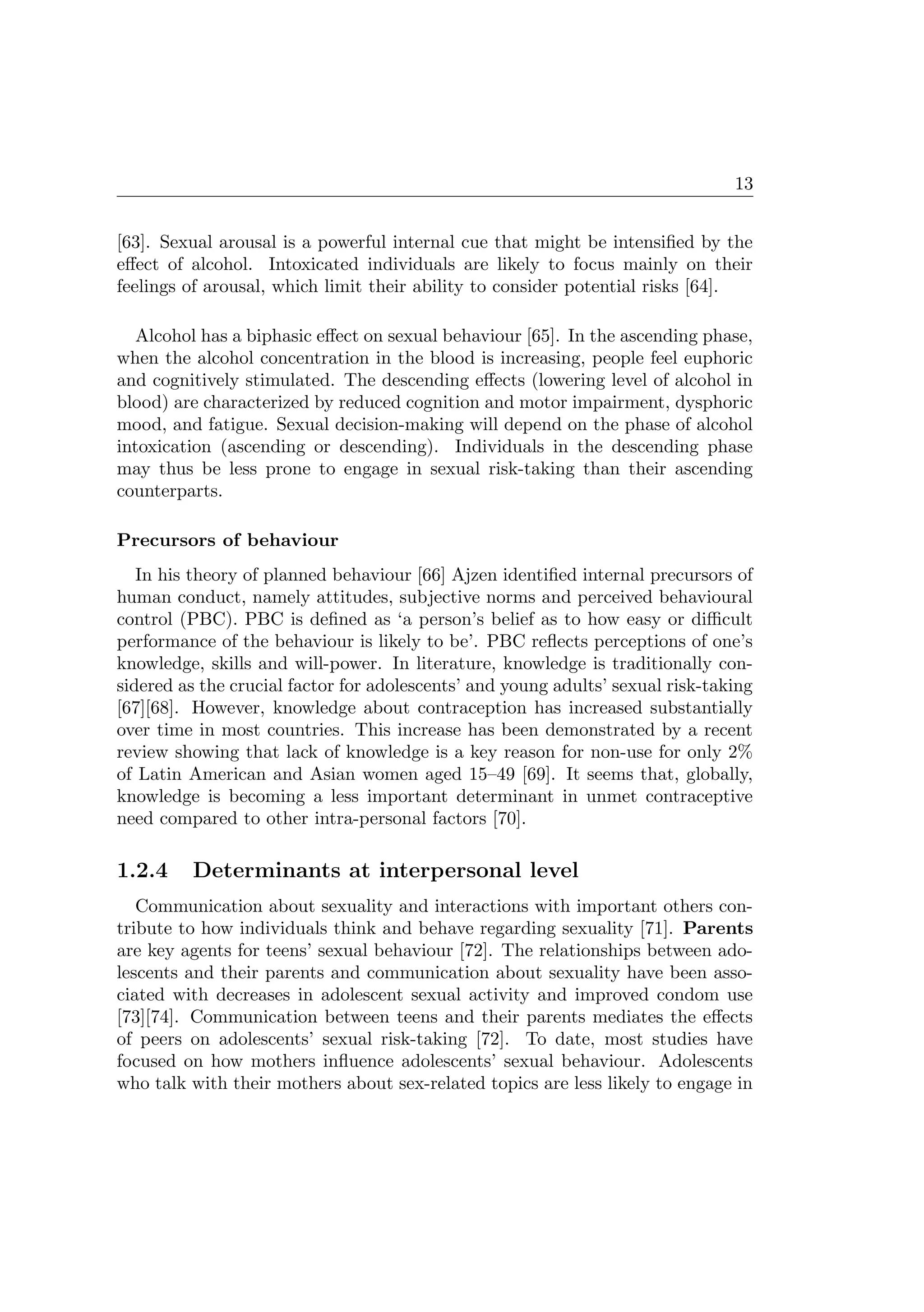 13
[63]. Sexual arousal is a powerful internal cue that might be intensiﬁed by the
eﬀect of alcohol. Intoxicated individuals are likely to focus mainly on their
feelings of arousal, which limit their ability to consider potential risks [64].
Alcohol has a biphasic eﬀect on sexual behaviour [65]. In the ascending phase,
when the alcohol concentration in the blood is increasing, people feel euphoric
and cognitively stimulated. The descending eﬀects (lowering level of alcohol in
blood) are characterized by reduced cognition and motor impairment, dysphoric
mood, and fatigue. Sexual decision-making will depend on the phase of alcohol
intoxication (ascending or descending). Individuals in the descending phase
may thus be less prone to engage in sexual risk-taking than their ascending
counterparts.
Precursors of behaviour
In his theory of planned behaviour [66] Ajzen identiﬁed internal precursors of
human conduct, namely attitudes, subjective norms and perceived behavioural
control (PBC). PBC is deﬁned as ‘a person’s belief as to how easy or diﬃcult
performance of the behaviour is likely to be’. PBC reﬂects perceptions of one’s
knowledge, skills and will-power. In literature, knowledge is traditionally con-
sidered as the crucial factor for adolescents’ and young adults’ sexual risk-taking
[67][68]. However, knowledge about contraception has increased substantially
over time in most countries. This increase has been demonstrated by a recent
review showing that lack of knowledge is a key reason for non-use for only 2%
of Latin American and Asian women aged 15–49 [69]. It seems that, globally,
knowledge is becoming a less important determinant in unmet contraceptive
need compared to other intra-personal factors [70].
1.2.4 Determinants at interpersonal level
Communication about sexuality and interactions with important others con-
tribute to how individuals think and behave regarding sexuality [71]. Parents
are key agents for teens’ sexual behaviour [72]. The relationships between ado-
lescents and their parents and communication about sexuality have been asso-
ciated with decreases in adolescent sexual activity and improved condom use
[73][74]. Communication between teens and their parents mediates the eﬀects
of peers on adolescents’ sexual risk-taking [72]. To date, most studies have
focused on how mothers inﬂuence adolescents’ sexual behaviour. Adolescents
who talk with their mothers about sex-related topics are less likely to engage in
 