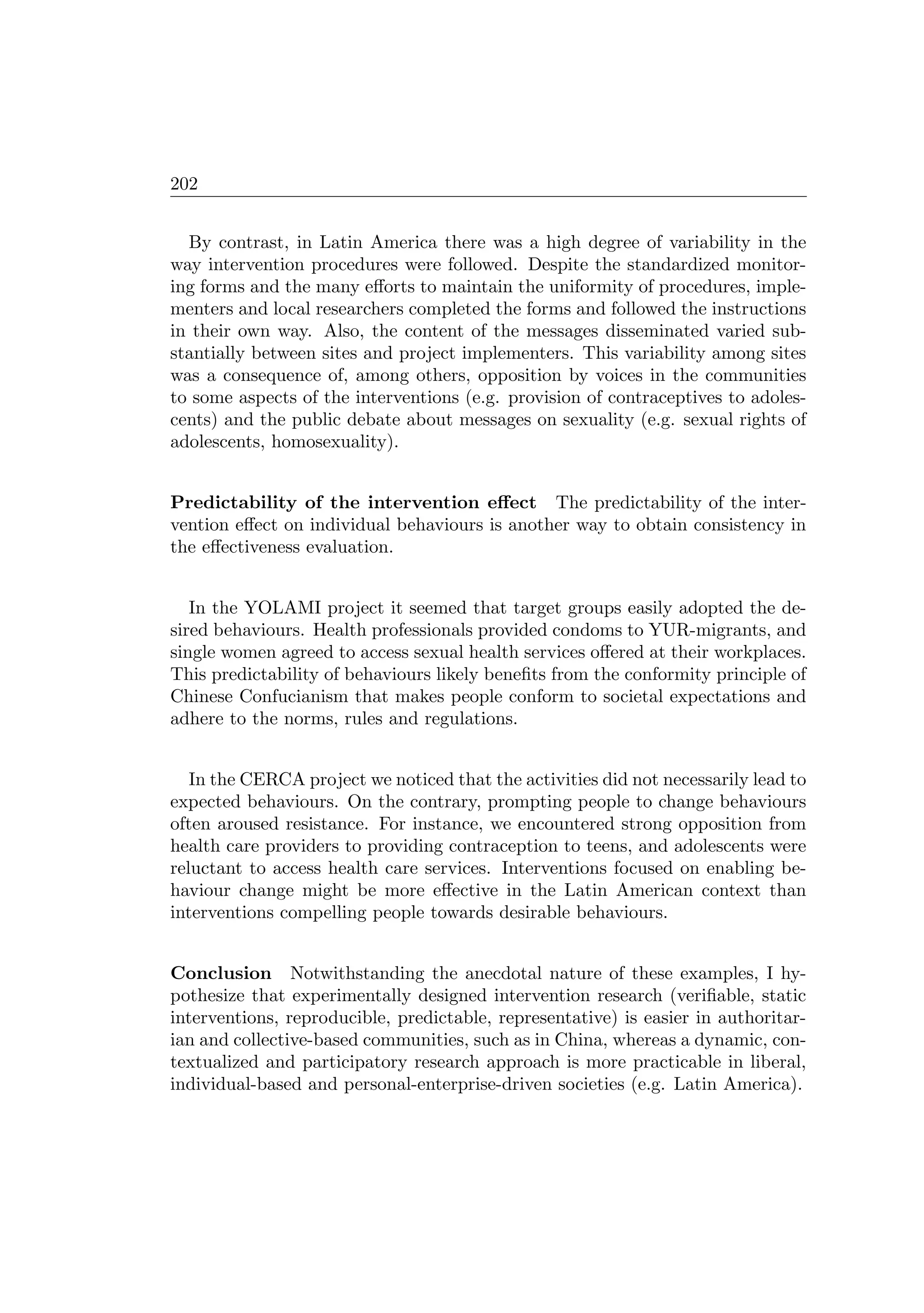 202
By contrast, in Latin America there was a high degree of variability in the
way intervention procedures were followed. Despite the standardized monitor-
ing forms and the many eﬀorts to maintain the uniformity of procedures, imple-
menters and local researchers completed the forms and followed the instructions
in their own way. Also, the content of the messages disseminated varied sub-
stantially between sites and project implementers. This variability among sites
was a consequence of, among others, opposition by voices in the communities
to some aspects of the interventions (e.g. provision of contraceptives to adoles-
cents) and the public debate about messages on sexuality (e.g. sexual rights of
adolescents, homosexuality).
Predictability of the intervention eﬀect The predictability of the inter-
vention eﬀect on individual behaviours is another way to obtain consistency in
the eﬀectiveness evaluation.
In the YOLAMI project it seemed that target groups easily adopted the de-
sired behaviours. Health professionals provided condoms to YUR-migrants, and
single women agreed to access sexual health services oﬀered at their workplaces.
This predictability of behaviours likely beneﬁts from the conformity principle of
Chinese Confucianism that makes people conform to societal expectations and
adhere to the norms, rules and regulations.
In the CERCA project we noticed that the activities did not necessarily lead to
expected behaviours. On the contrary, prompting people to change behaviours
often aroused resistance. For instance, we encountered strong opposition from
health care providers to providing contraception to teens, and adolescents were
reluctant to access health care services. Interventions focused on enabling be-
haviour change might be more eﬀective in the Latin American context than
interventions compelling people towards desirable behaviours.
Conclusion Notwithstanding the anecdotal nature of these examples, I hy-
pothesize that experimentally designed intervention research (veriﬁable, static
interventions, reproducible, predictable, representative) is easier in authoritar-
ian and collective-based communities, such as in China, whereas a dynamic, con-
textualized and participatory research approach is more practicable in liberal,
individual-based and personal-enterprise-driven societies (e.g. Latin America).
 