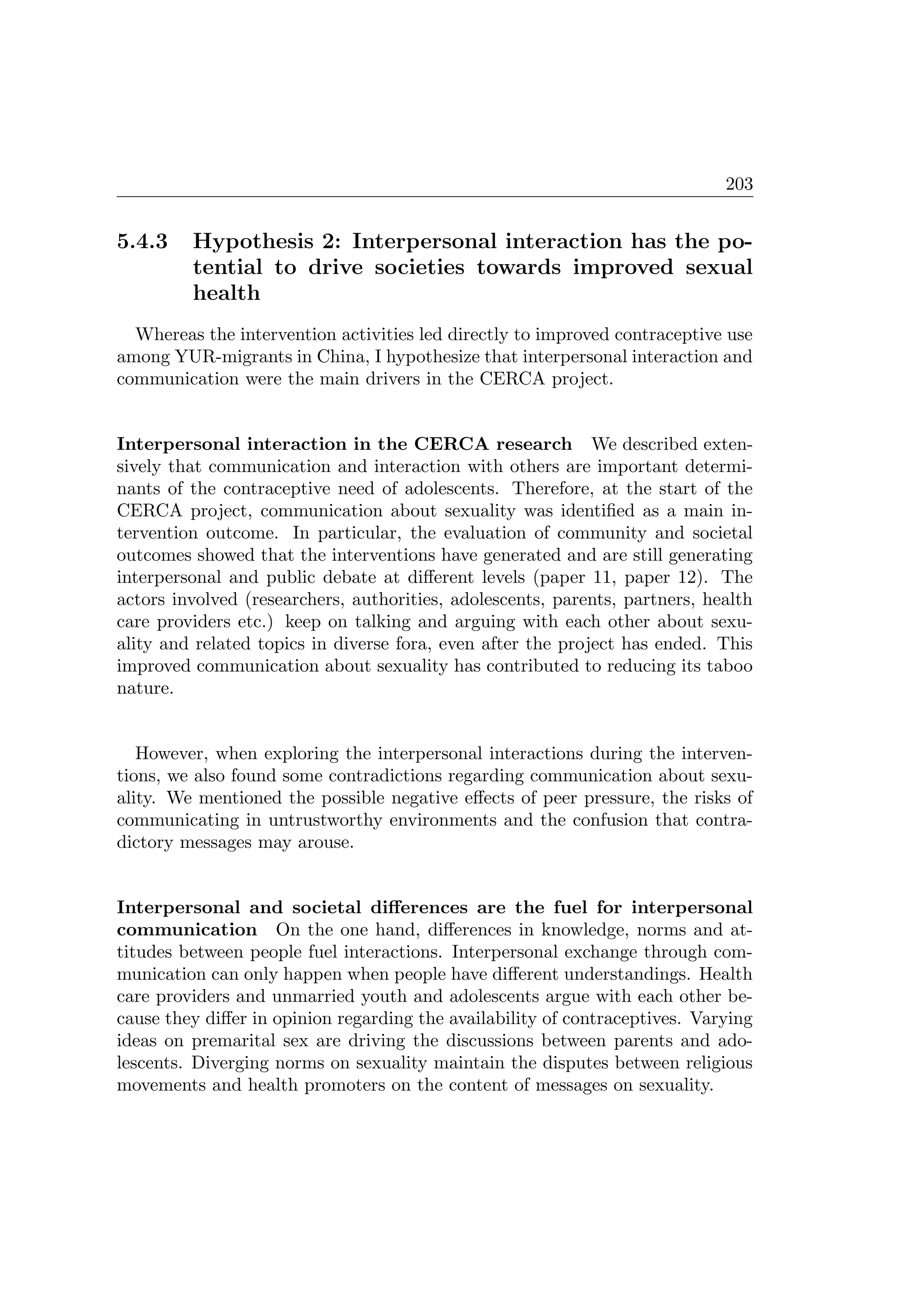 203
5.4.3 Hypothesis 2: Interpersonal interaction has the po-
tential to drive societies towards improved sexual
health
Whereas the intervention activities led directly to improved contraceptive use
among YUR-migrants in China, I hypothesize that interpersonal interaction and
communication were the main drivers in the CERCA project.
Interpersonal interaction in the CERCA research We described exten-
sively that communication and interaction with others are important determi-
nants of the contraceptive need of adolescents. Therefore, at the start of the
CERCA project, communication about sexuality was identiﬁed as a main in-
tervention outcome. In particular, the evaluation of community and societal
outcomes showed that the interventions have generated and are still generating
interpersonal and public debate at diﬀerent levels (paper 11, paper 12). The
actors involved (researchers, authorities, adolescents, parents, partners, health
care providers etc.) keep on talking and arguing with each other about sexu-
ality and related topics in diverse fora, even after the project has ended. This
improved communication about sexuality has contributed to reducing its taboo
nature.
However, when exploring the interpersonal interactions during the interven-
tions, we also found some contradictions regarding communication about sexu-
ality. We mentioned the possible negative eﬀects of peer pressure, the risks of
communicating in untrustworthy environments and the confusion that contra-
dictory messages may arouse.
Interpersonal and societal diﬀerences are the fuel for interpersonal
communication On the one hand, diﬀerences in knowledge, norms and at-
titudes between people fuel interactions. Interpersonal exchange through com-
munication can only happen when people have diﬀerent understandings. Health
care providers and unmarried youth and adolescents argue with each other be-
cause they diﬀer in opinion regarding the availability of contraceptives. Varying
ideas on premarital sex are driving the discussions between parents and ado-
lescents. Diverging norms on sexuality maintain the disputes between religious
movements and health promoters on the content of messages on sexuality.
 
