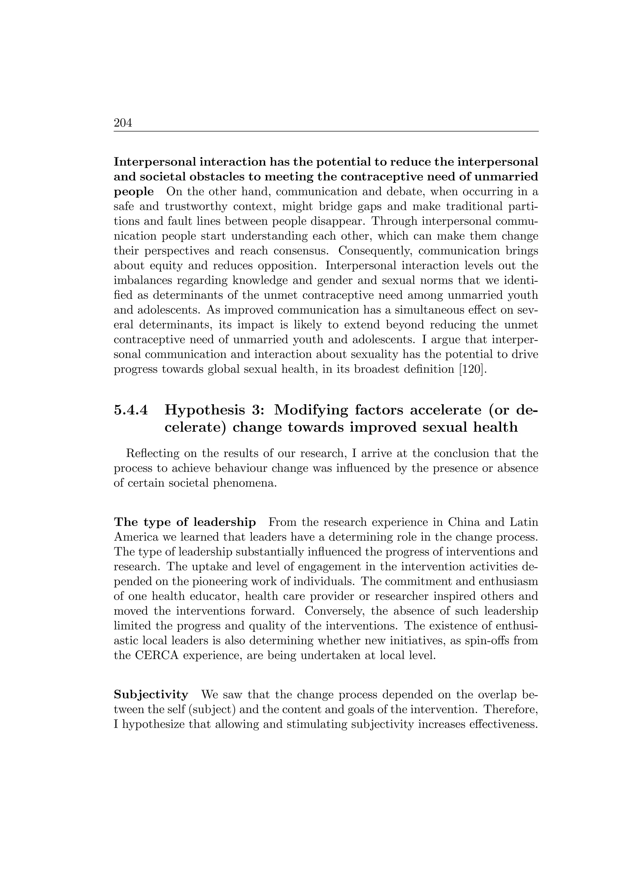 204
Interpersonal interaction has the potential to reduce the interpersonal
and societal obstacles to meeting the contraceptive need of unmarried
people On the other hand, communication and debate, when occurring in a
safe and trustworthy context, might bridge gaps and make traditional parti-
tions and fault lines between people disappear. Through interpersonal commu-
nication people start understanding each other, which can make them change
their perspectives and reach consensus. Consequently, communication brings
about equity and reduces opposition. Interpersonal interaction levels out the
imbalances regarding knowledge and gender and sexual norms that we identi-
ﬁed as determinants of the unmet contraceptive need among unmarried youth
and adolescents. As improved communication has a simultaneous eﬀect on sev-
eral determinants, its impact is likely to extend beyond reducing the unmet
contraceptive need of unmarried youth and adolescents. I argue that interper-
sonal communication and interaction about sexuality has the potential to drive
progress towards global sexual health, in its broadest deﬁnition [120].
5.4.4 Hypothesis 3: Modifying factors accelerate (or de-
celerate) change towards improved sexual health
Reﬂecting on the results of our research, I arrive at the conclusion that the
process to achieve behaviour change was inﬂuenced by the presence or absence
of certain societal phenomena.
The type of leadership From the research experience in China and Latin
America we learned that leaders have a determining role in the change process.
The type of leadership substantially inﬂuenced the progress of interventions and
research. The uptake and level of engagement in the intervention activities de-
pended on the pioneering work of individuals. The commitment and enthusiasm
of one health educator, health care provider or researcher inspired others and
moved the interventions forward. Conversely, the absence of such leadership
limited the progress and quality of the interventions. The existence of enthusi-
astic local leaders is also determining whether new initiatives, as spin-oﬀs from
the CERCA experience, are being undertaken at local level.
Subjectivity We saw that the change process depended on the overlap be-
tween the self (subject) and the content and goals of the intervention. Therefore,
I hypothesize that allowing and stimulating subjectivity increases eﬀectiveness.
 