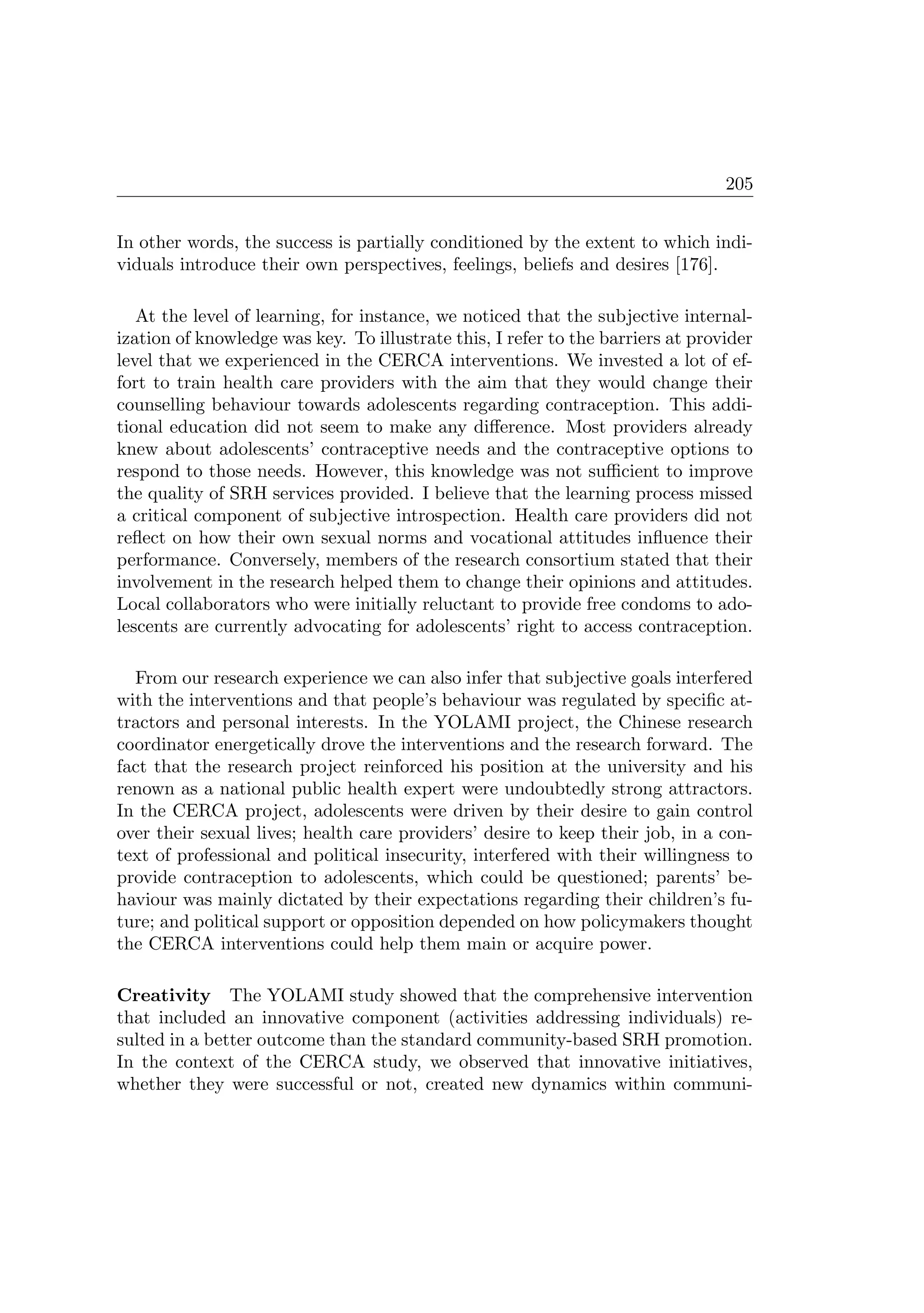 205
In other words, the success is partially conditioned by the extent to which indi-
viduals introduce their own perspectives, feelings, beliefs and desires [176].
At the level of learning, for instance, we noticed that the subjective internal-
ization of knowledge was key. To illustrate this, I refer to the barriers at provider
level that we experienced in the CERCA interventions. We invested a lot of ef-
fort to train health care providers with the aim that they would change their
counselling behaviour towards adolescents regarding contraception. This addi-
tional education did not seem to make any diﬀerence. Most providers already
knew about adolescents’ contraceptive needs and the contraceptive options to
respond to those needs. However, this knowledge was not suﬃcient to improve
the quality of SRH services provided. I believe that the learning process missed
a critical component of subjective introspection. Health care providers did not
reﬂect on how their own sexual norms and vocational attitudes inﬂuence their
performance. Conversely, members of the research consortium stated that their
involvement in the research helped them to change their opinions and attitudes.
Local collaborators who were initially reluctant to provide free condoms to ado-
lescents are currently advocating for adolescents’ right to access contraception.
From our research experience we can also infer that subjective goals interfered
with the interventions and that people’s behaviour was regulated by speciﬁc at-
tractors and personal interests. In the YOLAMI project, the Chinese research
coordinator energetically drove the interventions and the research forward. The
fact that the research project reinforced his position at the university and his
renown as a national public health expert were undoubtedly strong attractors.
In the CERCA project, adolescents were driven by their desire to gain control
over their sexual lives; health care providers’ desire to keep their job, in a con-
text of professional and political insecurity, interfered with their willingness to
provide contraception to adolescents, which could be questioned; parents’ be-
haviour was mainly dictated by their expectations regarding their children’s fu-
ture; and political support or opposition depended on how policymakers thought
the CERCA interventions could help them main or acquire power.
Creativity The YOLAMI study showed that the comprehensive intervention
that included an innovative component (activities addressing individuals) re-
sulted in a better outcome than the standard community-based SRH promotion.
In the context of the CERCA study, we observed that innovative initiatives,
whether they were successful or not, created new dynamics within communi-
 