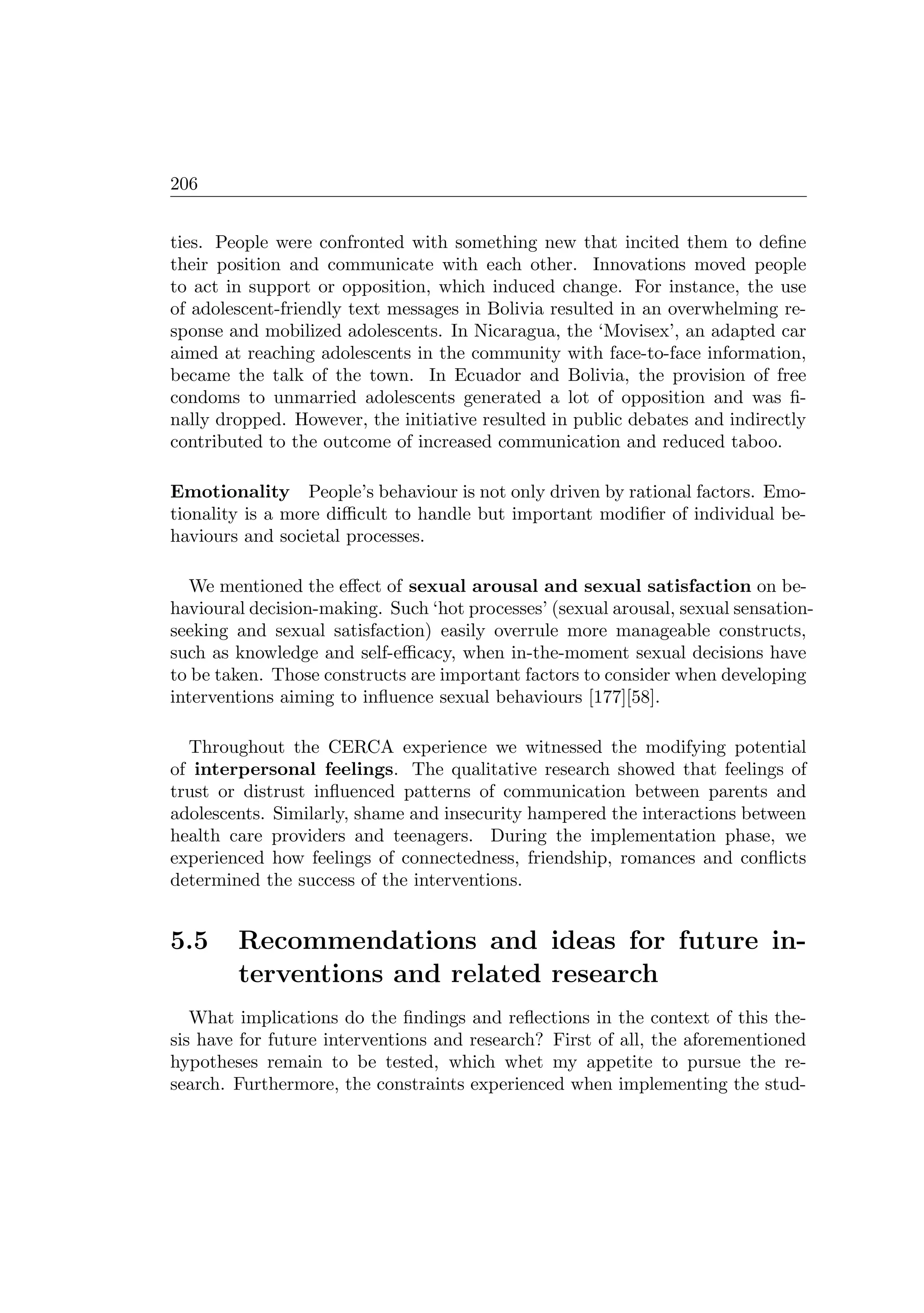 206
ties. People were confronted with something new that incited them to deﬁne
their position and communicate with each other. Innovations moved people
to act in support or opposition, which induced change. For instance, the use
of adolescent-friendly text messages in Bolivia resulted in an overwhelming re-
sponse and mobilized adolescents. In Nicaragua, the ‘Movisex’, an adapted car
aimed at reaching adolescents in the community with face-to-face information,
became the talk of the town. In Ecuador and Bolivia, the provision of free
condoms to unmarried adolescents generated a lot of opposition and was ﬁ-
nally dropped. However, the initiative resulted in public debates and indirectly
contributed to the outcome of increased communication and reduced taboo.
Emotionality People’s behaviour is not only driven by rational factors. Emo-
tionality is a more diﬃcult to handle but important modiﬁer of individual be-
haviours and societal processes.
We mentioned the eﬀect of sexual arousal and sexual satisfaction on be-
havioural decision-making. Such ‘hot processes’ (sexual arousal, sexual sensation-
seeking and sexual satisfaction) easily overrule more manageable constructs,
such as knowledge and self-eﬃcacy, when in-the-moment sexual decisions have
to be taken. Those constructs are important factors to consider when developing
interventions aiming to inﬂuence sexual behaviours [177][58].
Throughout the CERCA experience we witnessed the modifying potential
of interpersonal feelings. The qualitative research showed that feelings of
trust or distrust inﬂuenced patterns of communication between parents and
adolescents. Similarly, shame and insecurity hampered the interactions between
health care providers and teenagers. During the implementation phase, we
experienced how feelings of connectedness, friendship, romances and conﬂicts
determined the success of the interventions.
5.5 Recommendations and ideas for future in-
terventions and related research
What implications do the ﬁndings and reﬂections in the context of this the-
sis have for future interventions and research? First of all, the aforementioned
hypotheses remain to be tested, which whet my appetite to pursue the re-
search. Furthermore, the constraints experienced when implementing the stud-
 