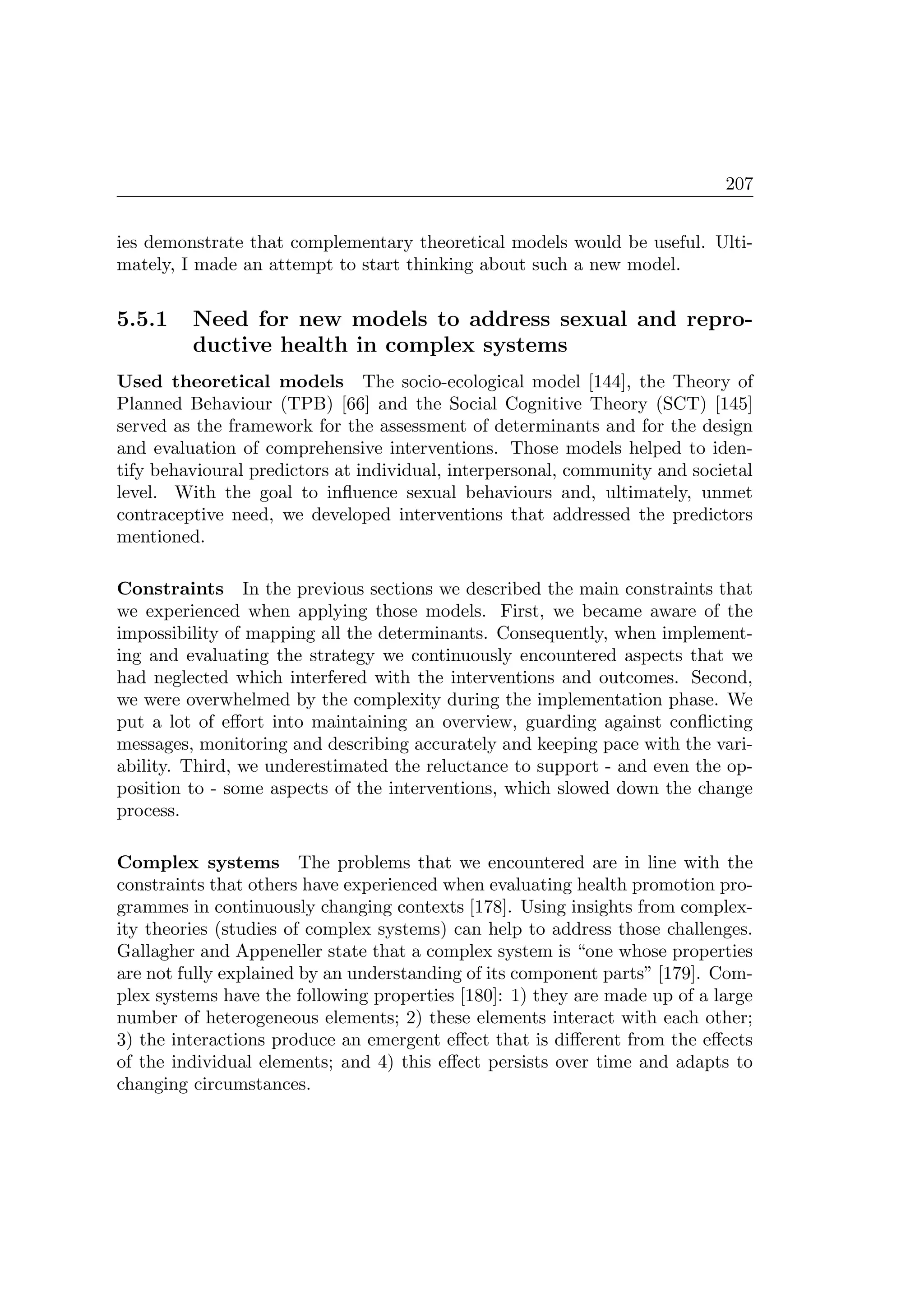 207
ies demonstrate that complementary theoretical models would be useful. Ulti-
mately, I made an attempt to start thinking about such a new model.
5.5.1 Need for new models to address sexual and repro-
ductive health in complex systems
Used theoretical models The socio-ecological model [144], the Theory of
Planned Behaviour (TPB) [66] and the Social Cognitive Theory (SCT) [145]
served as the framework for the assessment of determinants and for the design
and evaluation of comprehensive interventions. Those models helped to iden-
tify behavioural predictors at individual, interpersonal, community and societal
level. With the goal to inﬂuence sexual behaviours and, ultimately, unmet
contraceptive need, we developed interventions that addressed the predictors
mentioned.
Constraints In the previous sections we described the main constraints that
we experienced when applying those models. First, we became aware of the
impossibility of mapping all the determinants. Consequently, when implement-
ing and evaluating the strategy we continuously encountered aspects that we
had neglected which interfered with the interventions and outcomes. Second,
we were overwhelmed by the complexity during the implementation phase. We
put a lot of eﬀort into maintaining an overview, guarding against conﬂicting
messages, monitoring and describing accurately and keeping pace with the vari-
ability. Third, we underestimated the reluctance to support - and even the op-
position to - some aspects of the interventions, which slowed down the change
process.
Complex systems The problems that we encountered are in line with the
constraints that others have experienced when evaluating health promotion pro-
grammes in continuously changing contexts [178]. Using insights from complex-
ity theories (studies of complex systems) can help to address those challenges.
Gallagher and Appeneller state that a complex system is “one whose properties
are not fully explained by an understanding of its component parts” [179]. Com-
plex systems have the following properties [180]: 1) they are made up of a large
number of heterogeneous elements; 2) these elements interact with each other;
3) the interactions produce an emergent eﬀect that is diﬀerent from the eﬀects
of the individual elements; and 4) this eﬀect persists over time and adapts to
changing circumstances.
 