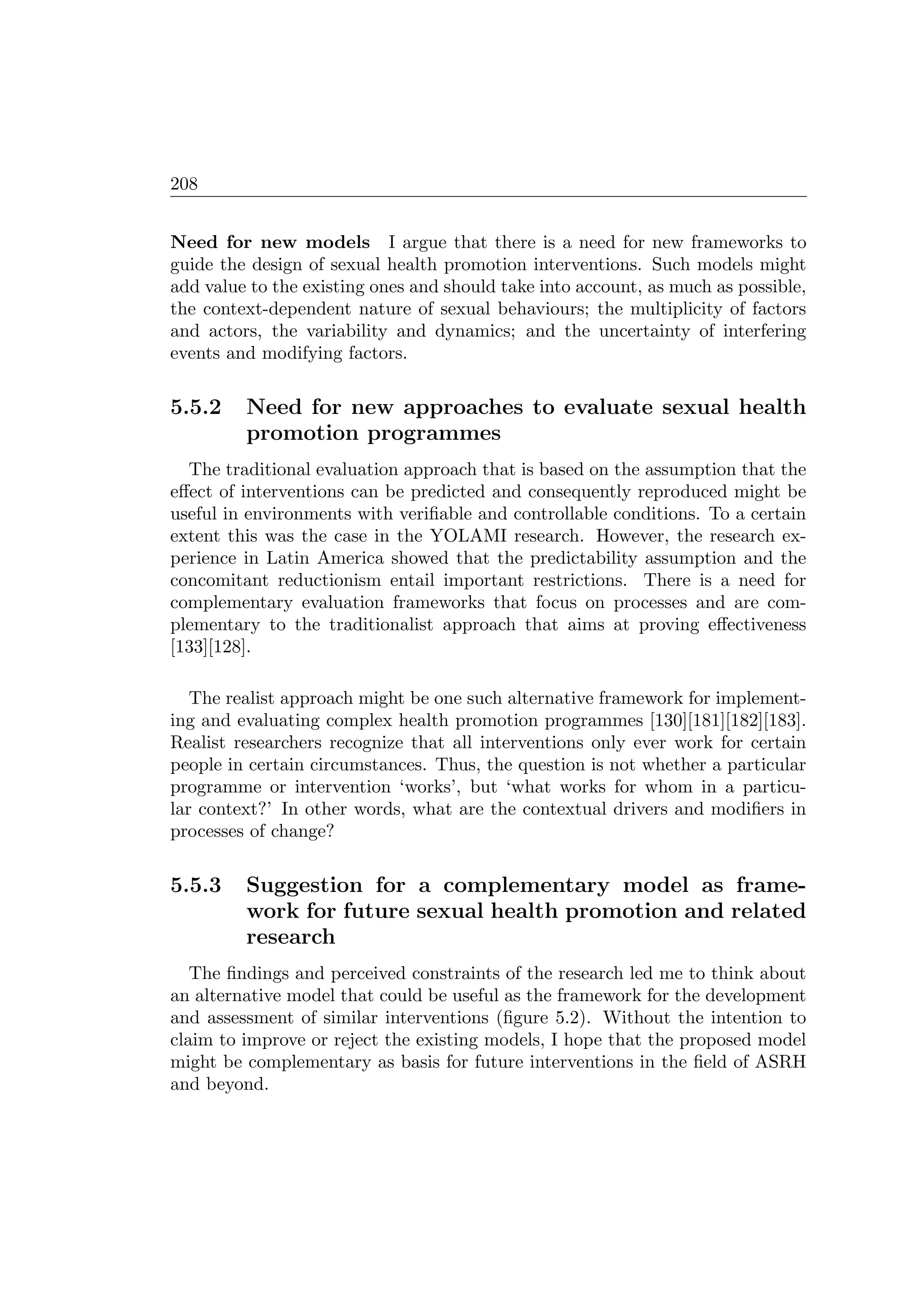 208
Need for new models I argue that there is a need for new frameworks to
guide the design of sexual health promotion interventions. Such models might
add value to the existing ones and should take into account, as much as possible,
the context-dependent nature of sexual behaviours; the multiplicity of factors
and actors, the variability and dynamics; and the uncertainty of interfering
events and modifying factors.
5.5.2 Need for new approaches to evaluate sexual health
promotion programmes
The traditional evaluation approach that is based on the assumption that the
eﬀect of interventions can be predicted and consequently reproduced might be
useful in environments with veriﬁable and controllable conditions. To a certain
extent this was the case in the YOLAMI research. However, the research ex-
perience in Latin America showed that the predictability assumption and the
concomitant reductionism entail important restrictions. There is a need for
complementary evaluation frameworks that focus on processes and are com-
plementary to the traditionalist approach that aims at proving eﬀectiveness
[133][128].
The realist approach might be one such alternative framework for implement-
ing and evaluating complex health promotion programmes [130][181][182][183].
Realist researchers recognize that all interventions only ever work for certain
people in certain circumstances. Thus, the question is not whether a particular
programme or intervention ‘works’, but ‘what works for whom in a particu-
lar context?’ In other words, what are the contextual drivers and modiﬁers in
processes of change?
5.5.3 Suggestion for a complementary model as frame-
work for future sexual health promotion and related
research
The ﬁndings and perceived constraints of the research led me to think about
an alternative model that could be useful as the framework for the development
and assessment of similar interventions (ﬁgure 5.2). Without the intention to
claim to improve or reject the existing models, I hope that the proposed model
might be complementary as basis for future interventions in the ﬁeld of ASRH
and beyond.
 