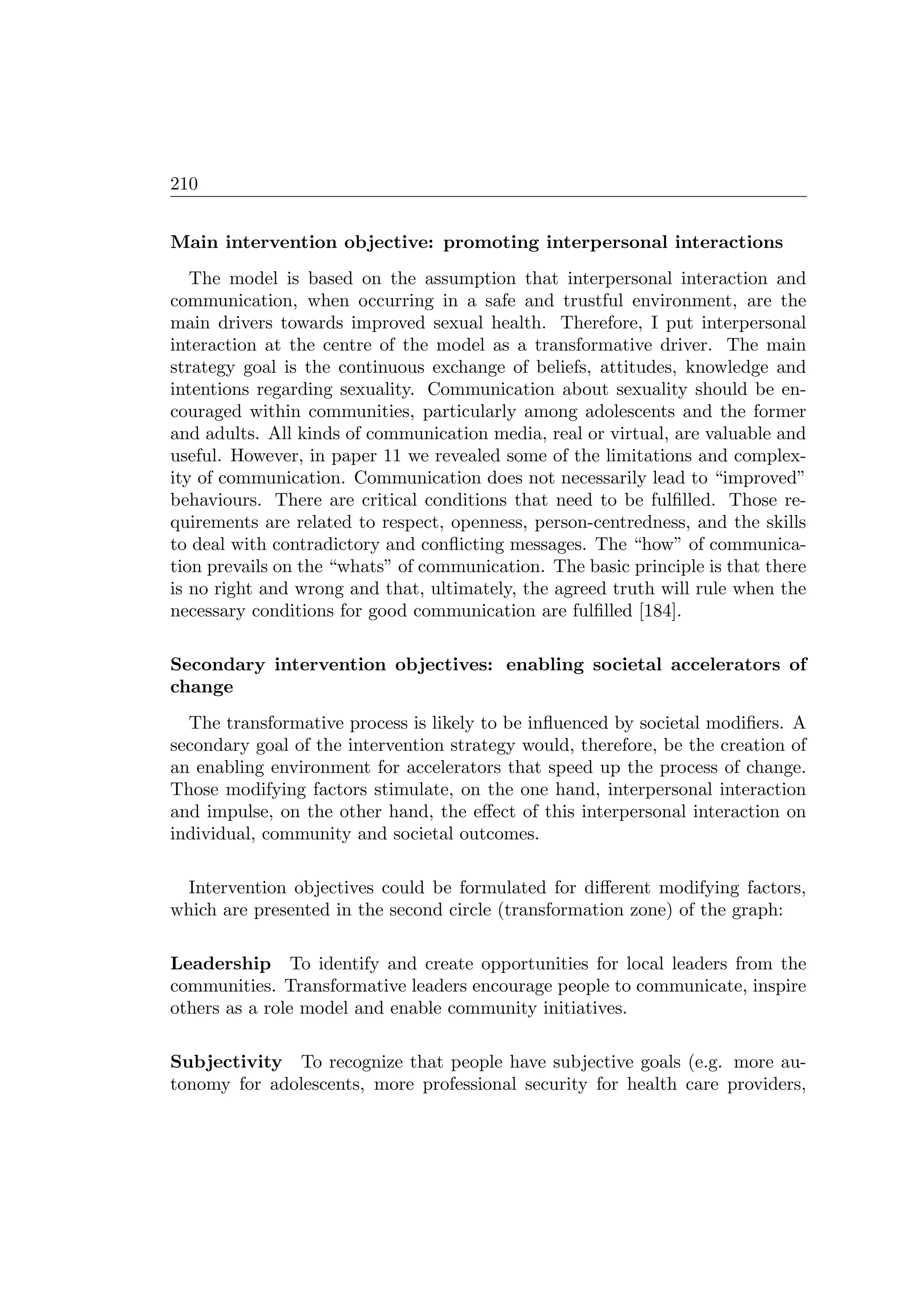 210
Main intervention objective: promoting interpersonal interactions
The model is based on the assumption that interpersonal interaction and
communication, when occurring in a safe and trustful environment, are the
main drivers towards improved sexual health. Therefore, I put interpersonal
interaction at the centre of the model as a transformative driver. The main
strategy goal is the continuous exchange of beliefs, attitudes, knowledge and
intentions regarding sexuality. Communication about sexuality should be en-
couraged within communities, particularly among adolescents and the former
and adults. All kinds of communication media, real or virtual, are valuable and
useful. However, in paper 11 we revealed some of the limitations and complex-
ity of communication. Communication does not necessarily lead to “improved”
behaviours. There are critical conditions that need to be fulﬁlled. Those re-
quirements are related to respect, openness, person-centredness, and the skills
to deal with contradictory and conﬂicting messages. The “how” of communica-
tion prevails on the “whats” of communication. The basic principle is that there
is no right and wrong and that, ultimately, the agreed truth will rule when the
necessary conditions for good communication are fulﬁlled [184].
Secondary intervention objectives: enabling societal accelerators of
change
The transformative process is likely to be inﬂuenced by societal modiﬁers. A
secondary goal of the intervention strategy would, therefore, be the creation of
an enabling environment for accelerators that speed up the process of change.
Those modifying factors stimulate, on the one hand, interpersonal interaction
and impulse, on the other hand, the eﬀect of this interpersonal interaction on
individual, community and societal outcomes.
Intervention objectives could be formulated for diﬀerent modifying factors,
which are presented in the second circle (transformation zone) of the graph:
Leadership To identify and create opportunities for local leaders from the
communities. Transformative leaders encourage people to communicate, inspire
others as a role model and enable community initiatives.
Subjectivity To recognize that people have subjective goals (e.g. more au-
tonomy for adolescents, more professional security for health care providers,
 