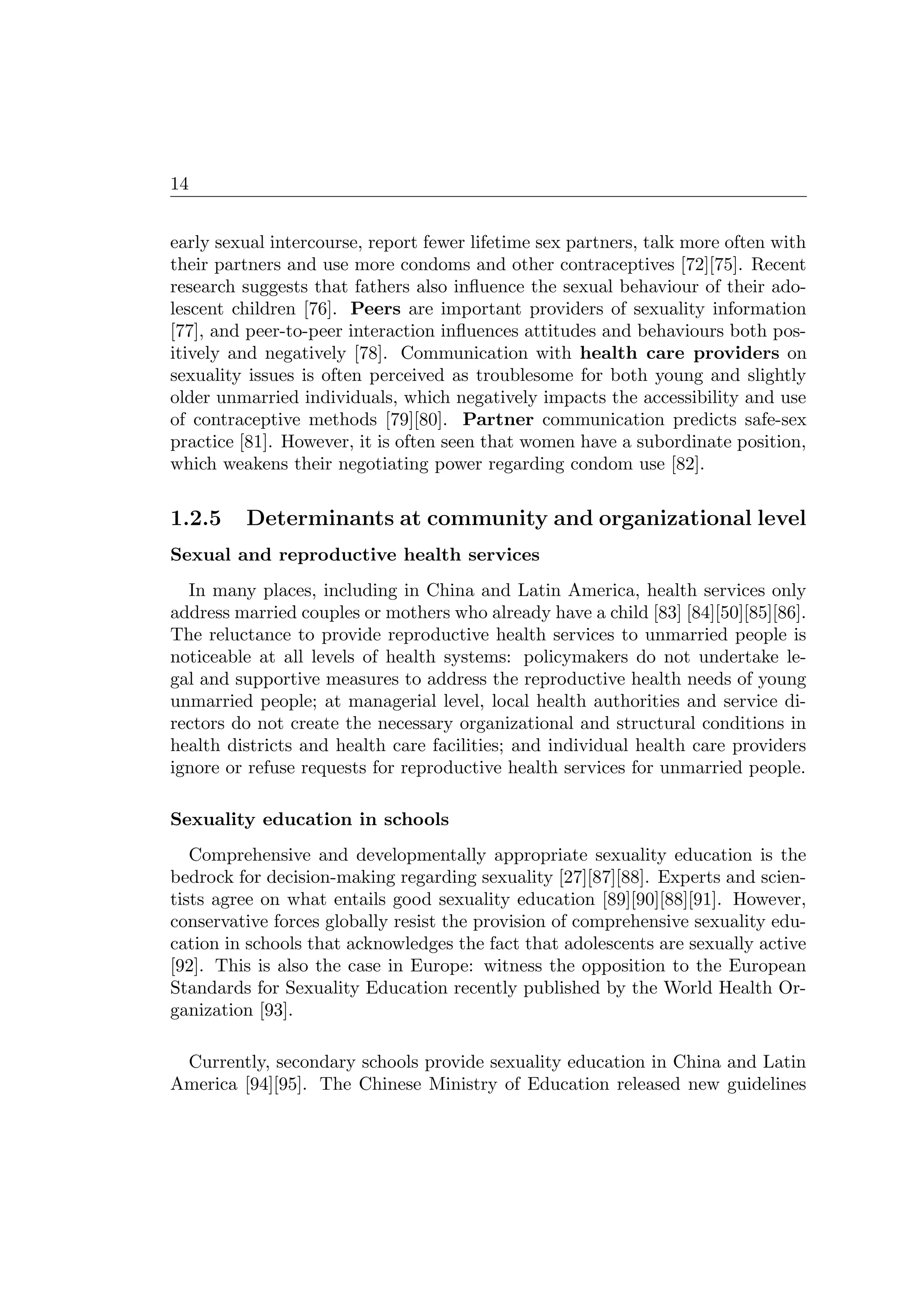 14
early sexual intercourse, report fewer lifetime sex partners, talk more often with
their partners and use more condoms and other contraceptives [72][75]. Recent
research suggests that fathers also inﬂuence the sexual behaviour of their ado-
lescent children [76]. Peers are important providers of sexuality information
[77], and peer-to-peer interaction inﬂuences attitudes and behaviours both pos-
itively and negatively [78]. Communication with health care providers on
sexuality issues is often perceived as troublesome for both young and slightly
older unmarried individuals, which negatively impacts the accessibility and use
of contraceptive methods [79][80]. Partner communication predicts safe-sex
practice [81]. However, it is often seen that women have a subordinate position,
which weakens their negotiating power regarding condom use [82].
1.2.5 Determinants at community and organizational level
Sexual and reproductive health services
In many places, including in China and Latin America, health services only
address married couples or mothers who already have a child [83] [84][50][85][86].
The reluctance to provide reproductive health services to unmarried people is
noticeable at all levels of health systems: policymakers do not undertake le-
gal and supportive measures to address the reproductive health needs of young
unmarried people; at managerial level, local health authorities and service di-
rectors do not create the necessary organizational and structural conditions in
health districts and health care facilities; and individual health care providers
ignore or refuse requests for reproductive health services for unmarried people.
Sexuality education in schools
Comprehensive and developmentally appropriate sexuality education is the
bedrock for decision-making regarding sexuality [27][87][88]. Experts and scien-
tists agree on what entails good sexuality education [89][90][88][91]. However,
conservative forces globally resist the provision of comprehensive sexuality edu-
cation in schools that acknowledges the fact that adolescents are sexually active
[92]. This is also the case in Europe: witness the opposition to the European
Standards for Sexuality Education recently published by the World Health Or-
ganization [93].
Currently, secondary schools provide sexuality education in China and Latin
America [94][95]. The Chinese Ministry of Education released new guidelines
 