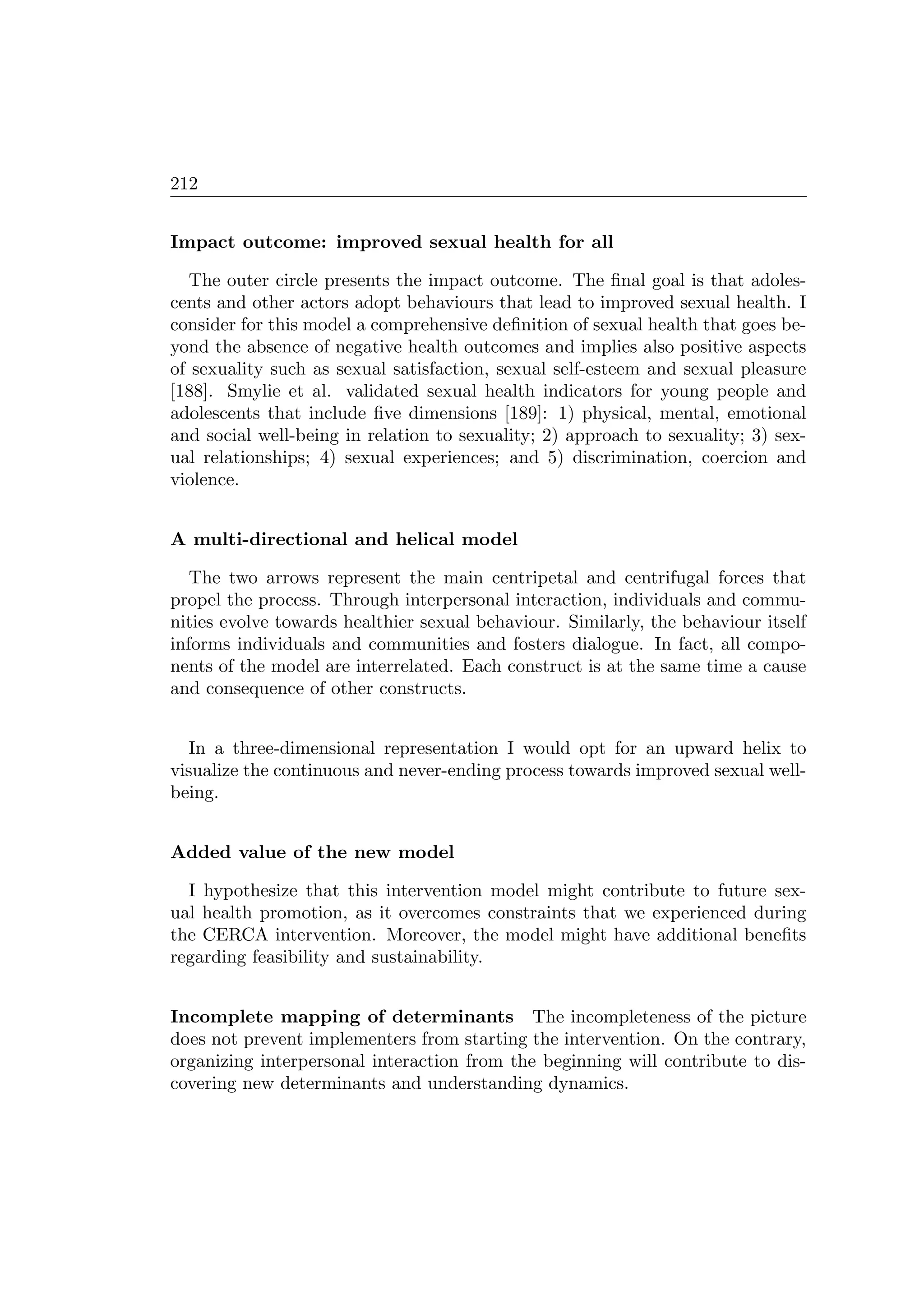 212
Impact outcome: improved sexual health for all
The outer circle presents the impact outcome. The ﬁnal goal is that adoles-
cents and other actors adopt behaviours that lead to improved sexual health. I
consider for this model a comprehensive deﬁnition of sexual health that goes be-
yond the absence of negative health outcomes and implies also positive aspects
of sexuality such as sexual satisfaction, sexual self-esteem and sexual pleasure
[188]. Smylie et al. validated sexual health indicators for young people and
adolescents that include ﬁve dimensions [189]: 1) physical, mental, emotional
and social well-being in relation to sexuality; 2) approach to sexuality; 3) sex-
ual relationships; 4) sexual experiences; and 5) discrimination, coercion and
violence.
A multi-directional and helical model
The two arrows represent the main centripetal and centrifugal forces that
propel the process. Through interpersonal interaction, individuals and commu-
nities evolve towards healthier sexual behaviour. Similarly, the behaviour itself
informs individuals and communities and fosters dialogue. In fact, all compo-
nents of the model are interrelated. Each construct is at the same time a cause
and consequence of other constructs.
In a three-dimensional representation I would opt for an upward helix to
visualize the continuous and never-ending process towards improved sexual well-
being.
Added value of the new model
I hypothesize that this intervention model might contribute to future sex-
ual health promotion, as it overcomes constraints that we experienced during
the CERCA intervention. Moreover, the model might have additional beneﬁts
regarding feasibility and sustainability.
Incomplete mapping of determinants The incompleteness of the picture
does not prevent implementers from starting the intervention. On the contrary,
organizing interpersonal interaction from the beginning will contribute to dis-
covering new determinants and understanding dynamics.
 