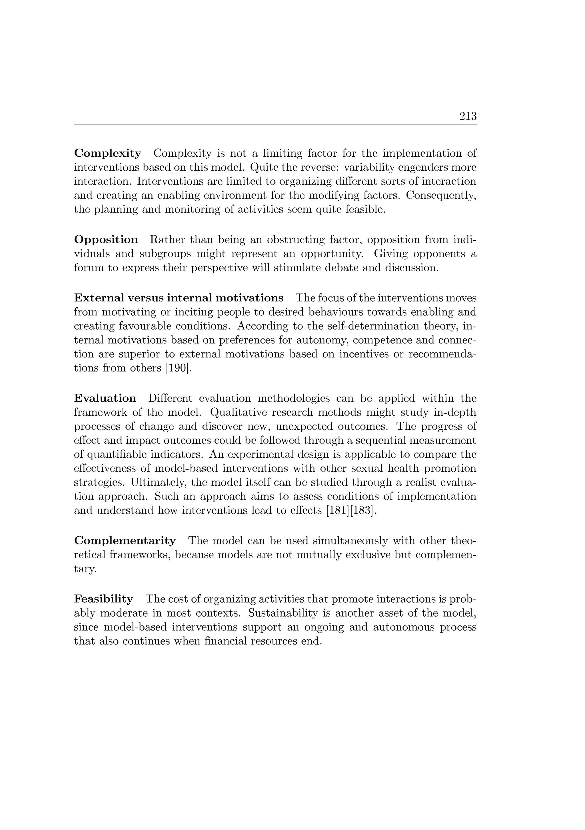 213
Complexity Complexity is not a limiting factor for the implementation of
interventions based on this model. Quite the reverse: variability engenders more
interaction. Interventions are limited to organizing diﬀerent sorts of interaction
and creating an enabling environment for the modifying factors. Consequently,
the planning and monitoring of activities seem quite feasible.
Opposition Rather than being an obstructing factor, opposition from indi-
viduals and subgroups might represent an opportunity. Giving opponents a
forum to express their perspective will stimulate debate and discussion.
External versus internal motivations The focus of the interventions moves
from motivating or inciting people to desired behaviours towards enabling and
creating favourable conditions. According to the self-determination theory, in-
ternal motivations based on preferences for autonomy, competence and connec-
tion are superior to external motivations based on incentives or recommenda-
tions from others [190].
Evaluation Diﬀerent evaluation methodologies can be applied within the
framework of the model. Qualitative research methods might study in-depth
processes of change and discover new, unexpected outcomes. The progress of
eﬀect and impact outcomes could be followed through a sequential measurement
of quantiﬁable indicators. An experimental design is applicable to compare the
eﬀectiveness of model-based interventions with other sexual health promotion
strategies. Ultimately, the model itself can be studied through a realist evalua-
tion approach. Such an approach aims to assess conditions of implementation
and understand how interventions lead to eﬀects [181][183].
Complementarity The model can be used simultaneously with other theo-
retical frameworks, because models are not mutually exclusive but complemen-
tary.
Feasibility The cost of organizing activities that promote interactions is prob-
ably moderate in most contexts. Sustainability is another asset of the model,
since model-based interventions support an ongoing and autonomous process
that also continues when ﬁnancial resources end.
 