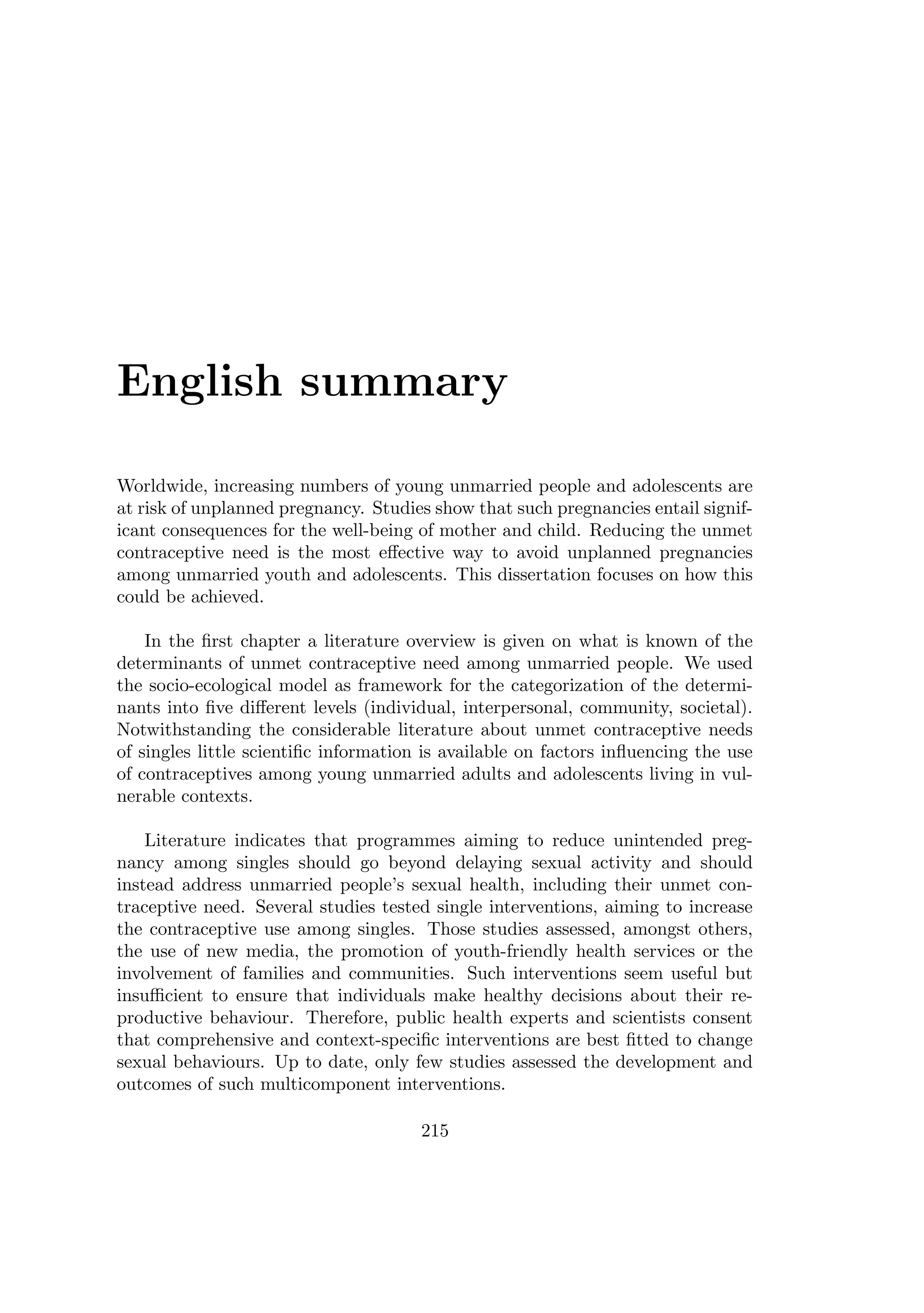 English summary
Worldwide, increasing numbers of young unmarried people and adolescents are
at risk of unplanned pregnancy. Studies show that such pregnancies entail signif-
icant consequences for the well-being of mother and child. Reducing the unmet
contraceptive need is the most eﬀective way to avoid unplanned pregnancies
among unmarried youth and adolescents. This dissertation focuses on how this
could be achieved.
In the ﬁrst chapter a literature overview is given on what is known of the
determinants of unmet contraceptive need among unmarried people. We used
the socio-ecological model as framework for the categorization of the determi-
nants into ﬁve diﬀerent levels (individual, interpersonal, community, societal).
Notwithstanding the considerable literature about unmet contraceptive needs
of singles little scientiﬁc information is available on factors inﬂuencing the use
of contraceptives among young unmarried adults and adolescents living in vul-
nerable contexts.
Literature indicates that programmes aiming to reduce unintended preg-
nancy among singles should go beyond delaying sexual activity and should
instead address unmarried people’s sexual health, including their unmet con-
traceptive need. Several studies tested single interventions, aiming to increase
the contraceptive use among singles. Those studies assessed, amongst others,
the use of new media, the promotion of youth-friendly health services or the
involvement of families and communities. Such interventions seem useful but
insuﬃcient to ensure that individuals make healthy decisions about their re-
productive behaviour. Therefore, public health experts and scientists consent
that comprehensive and context-speciﬁc interventions are best ﬁtted to change
sexual behaviours. Up to date, only few studies assessed the development and
outcomes of such multicomponent interventions.
215
 