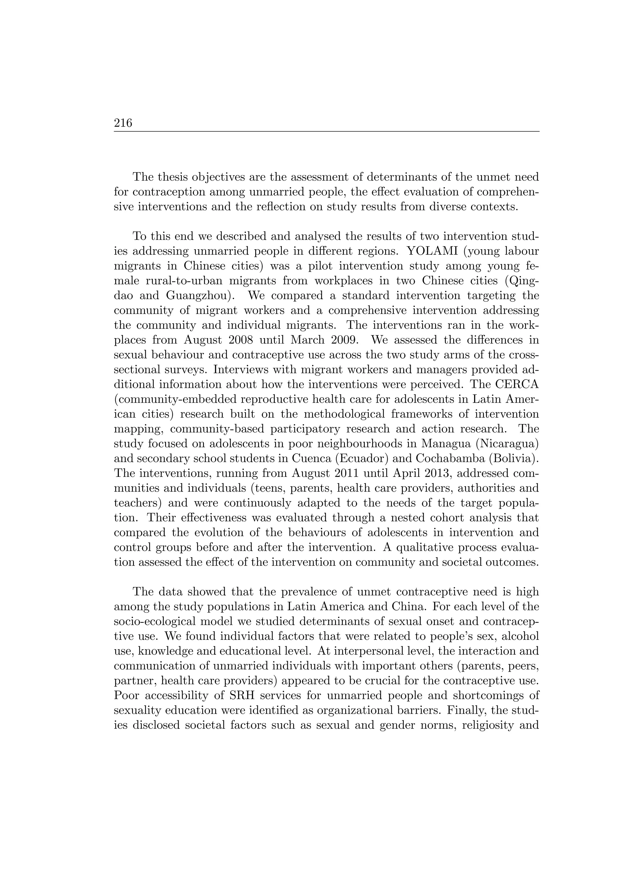 216
The thesis objectives are the assessment of determinants of the unmet need
for contraception among unmarried people, the eﬀect evaluation of comprehen-
sive interventions and the reﬂection on study results from diverse contexts.
To this end we described and analysed the results of two intervention stud-
ies addressing unmarried people in diﬀerent regions. YOLAMI (young labour
migrants in Chinese cities) was a pilot intervention study among young fe-
male rural-to-urban migrants from workplaces in two Chinese cities (Qing-
dao and Guangzhou). We compared a standard intervention targeting the
community of migrant workers and a comprehensive intervention addressing
the community and individual migrants. The interventions ran in the work-
places from August 2008 until March 2009. We assessed the diﬀerences in
sexual behaviour and contraceptive use across the two study arms of the cross-
sectional surveys. Interviews with migrant workers and managers provided ad-
ditional information about how the interventions were perceived. The CERCA
(community-embedded reproductive health care for adolescents in Latin Amer-
ican cities) research built on the methodological frameworks of intervention
mapping, community-based participatory research and action research. The
study focused on adolescents in poor neighbourhoods in Managua (Nicaragua)
and secondary school students in Cuenca (Ecuador) and Cochabamba (Bolivia).
The interventions, running from August 2011 until April 2013, addressed com-
munities and individuals (teens, parents, health care providers, authorities and
teachers) and were continuously adapted to the needs of the target popula-
tion. Their eﬀectiveness was evaluated through a nested cohort analysis that
compared the evolution of the behaviours of adolescents in intervention and
control groups before and after the intervention. A qualitative process evalua-
tion assessed the eﬀect of the intervention on community and societal outcomes.
The data showed that the prevalence of unmet contraceptive need is high
among the study populations in Latin America and China. For each level of the
socio-ecological model we studied determinants of sexual onset and contracep-
tive use. We found individual factors that were related to people’s sex, alcohol
use, knowledge and educational level. At interpersonal level, the interaction and
communication of unmarried individuals with important others (parents, peers,
partner, health care providers) appeared to be crucial for the contraceptive use.
Poor accessibility of SRH services for unmarried people and shortcomings of
sexuality education were identiﬁed as organizational barriers. Finally, the stud-
ies disclosed societal factors such as sexual and gender norms, religiosity and
 