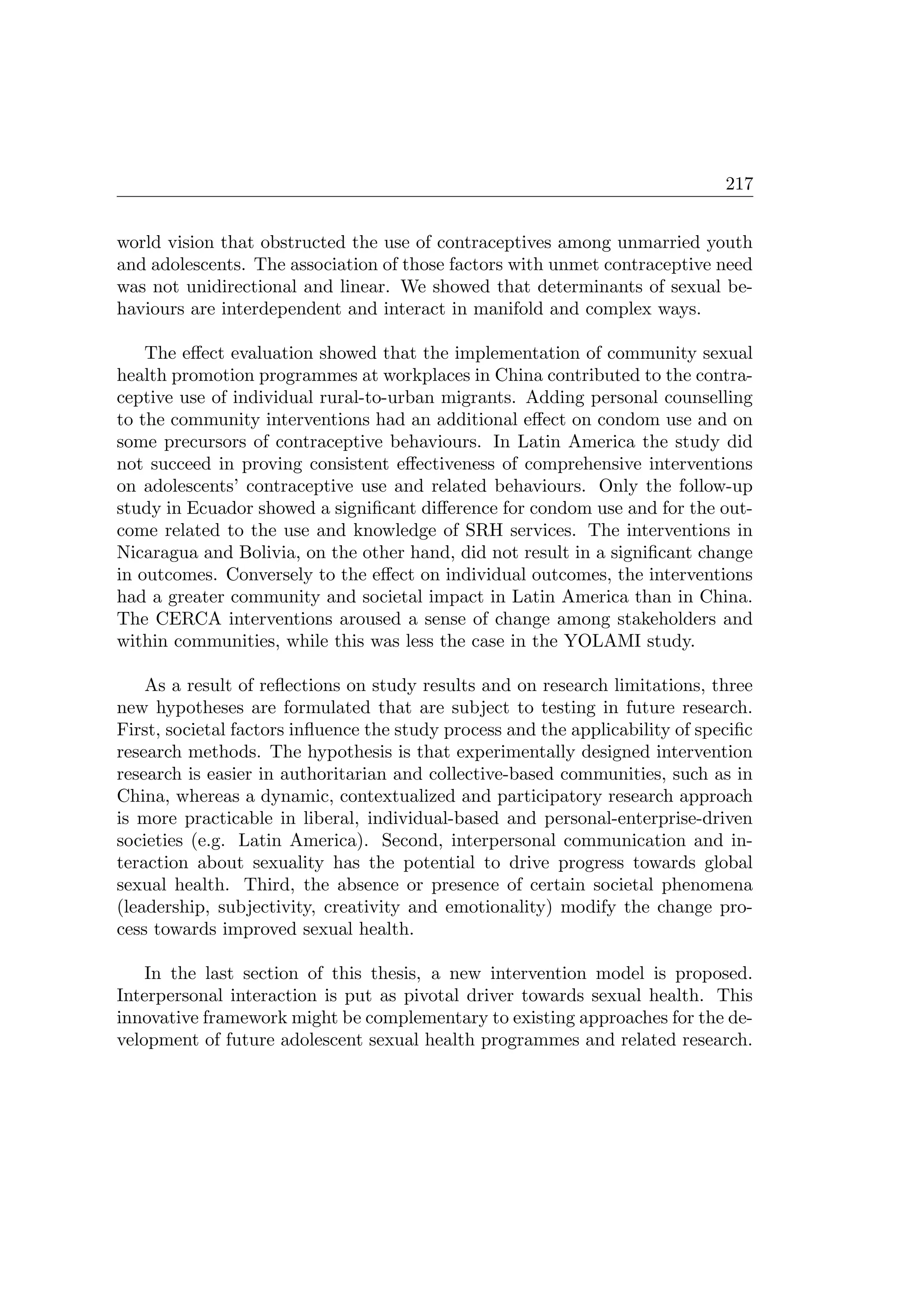 217
world vision that obstructed the use of contraceptives among unmarried youth
and adolescents. The association of those factors with unmet contraceptive need
was not unidirectional and linear. We showed that determinants of sexual be-
haviours are interdependent and interact in manifold and complex ways.
The eﬀect evaluation showed that the implementation of community sexual
health promotion programmes at workplaces in China contributed to the contra-
ceptive use of individual rural-to-urban migrants. Adding personal counselling
to the community interventions had an additional eﬀect on condom use and on
some precursors of contraceptive behaviours. In Latin America the study did
not succeed in proving consistent eﬀectiveness of comprehensive interventions
on adolescents’ contraceptive use and related behaviours. Only the follow-up
study in Ecuador showed a signiﬁcant diﬀerence for condom use and for the out-
come related to the use and knowledge of SRH services. The interventions in
Nicaragua and Bolivia, on the other hand, did not result in a signiﬁcant change
in outcomes. Conversely to the eﬀect on individual outcomes, the interventions
had a greater community and societal impact in Latin America than in China.
The CERCA interventions aroused a sense of change among stakeholders and
within communities, while this was less the case in the YOLAMI study.
As a result of reﬂections on study results and on research limitations, three
new hypotheses are formulated that are subject to testing in future research.
First, societal factors inﬂuence the study process and the applicability of speciﬁc
research methods. The hypothesis is that experimentally designed intervention
research is easier in authoritarian and collective-based communities, such as in
China, whereas a dynamic, contextualized and participatory research approach
is more practicable in liberal, individual-based and personal-enterprise-driven
societies (e.g. Latin America). Second, interpersonal communication and in-
teraction about sexuality has the potential to drive progress towards global
sexual health. Third, the absence or presence of certain societal phenomena
(leadership, subjectivity, creativity and emotionality) modify the change pro-
cess towards improved sexual health.
In the last section of this thesis, a new intervention model is proposed.
Interpersonal interaction is put as pivotal driver towards sexual health. This
innovative framework might be complementary to existing approaches for the de-
velopment of future adolescent sexual health programmes and related research.
 