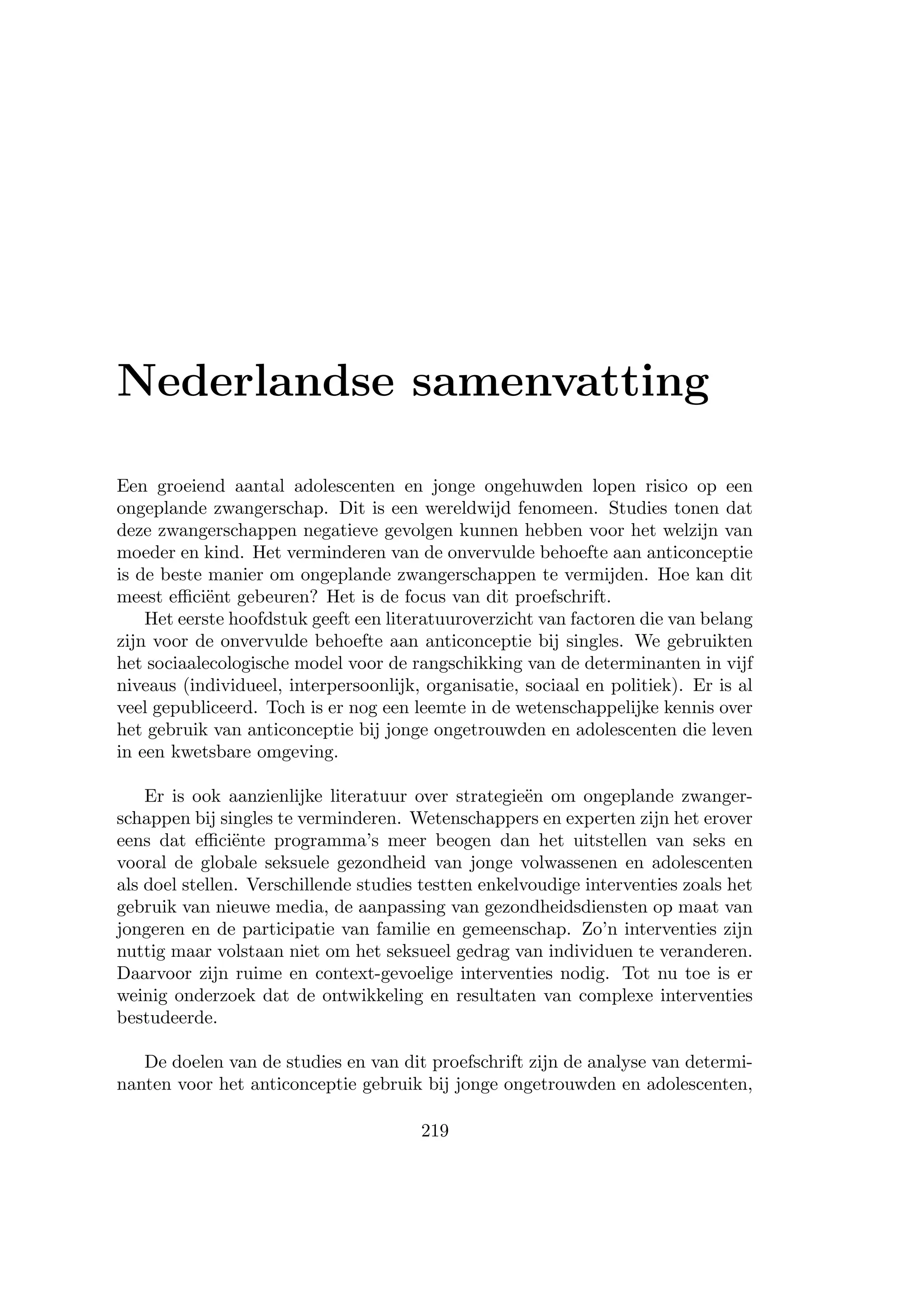 Nederlandse samenvatting
Een groeiend aantal adolescenten en jonge ongehuwden lopen risico op een
ongeplande zwangerschap. Dit is een wereldwijd fenomeen. Studies tonen dat
deze zwangerschappen negatieve gevolgen kunnen hebben voor het welzijn van
moeder en kind. Het verminderen van de onvervulde behoefte aan anticonceptie
is de beste manier om ongeplande zwangerschappen te vermijden. Hoe kan dit
meest eﬃci¨ent gebeuren? Het is de focus van dit proefschrift.
Het eerste hoofdstuk geeft een literatuuroverzicht van factoren die van belang
zijn voor de onvervulde behoefte aan anticonceptie bij singles. We gebruikten
het sociaalecologische model voor de rangschikking van de determinanten in vijf
niveaus (individueel, interpersoonlijk, organisatie, sociaal en politiek). Er is al
veel gepubliceerd. Toch is er nog een leemte in de wetenschappelijke kennis over
het gebruik van anticonceptie bij jonge ongetrouwden en adolescenten die leven
in een kwetsbare omgeving.
Er is ook aanzienlijke literatuur over strategie¨en om ongeplande zwanger-
schappen bij singles te verminderen. Wetenschappers en experten zijn het erover
eens dat eﬃci¨ente programma’s meer beogen dan het uitstellen van seks en
vooral de globale seksuele gezondheid van jonge volwassenen en adolescenten
als doel stellen. Verschillende studies testten enkelvoudige interventies zoals het
gebruik van nieuwe media, de aanpassing van gezondheidsdiensten op maat van
jongeren en de participatie van familie en gemeenschap. Zo’n interventies zijn
nuttig maar volstaan niet om het seksueel gedrag van individuen te veranderen.
Daarvoor zijn ruime en context-gevoelige interventies nodig. Tot nu toe is er
weinig onderzoek dat de ontwikkeling en resultaten van complexe interventies
bestudeerde.
De doelen van de studies en van dit proefschrift zijn de analyse van determi-
nanten voor het anticonceptie gebruik bij jonge ongetrouwden en adolescenten,
219
 