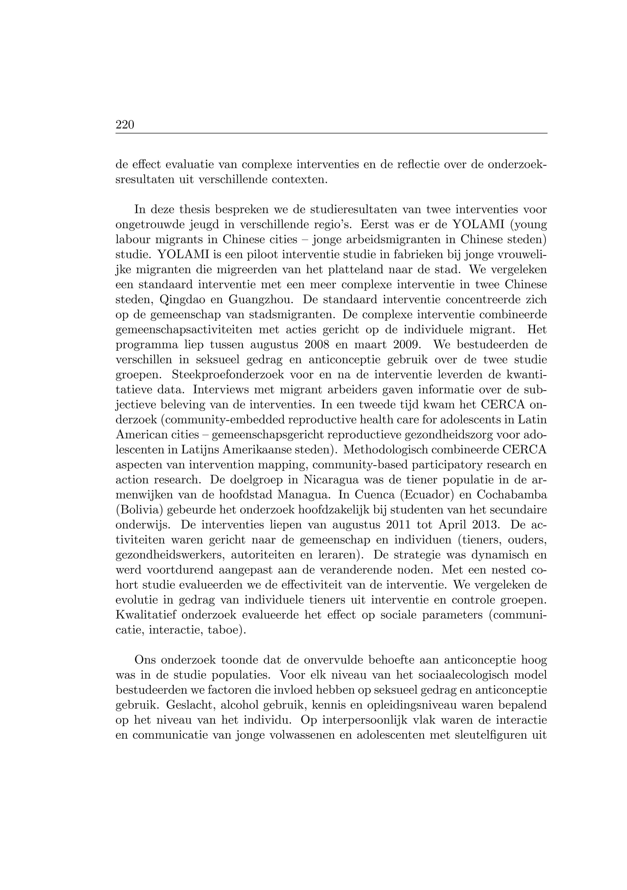 220
de eﬀect evaluatie van complexe interventies en de reﬂectie over de onderzoek-
sresultaten uit verschillende contexten.
In deze thesis bespreken we de studieresultaten van twee interventies voor
ongetrouwde jeugd in verschillende regio’s. Eerst was er de YOLAMI (young
labour migrants in Chinese cities – jonge arbeidsmigranten in Chinese steden)
studie. YOLAMI is een piloot interventie studie in fabrieken bij jonge vrouweli-
jke migranten die migreerden van het platteland naar de stad. We vergeleken
een standaard interventie met een meer complexe interventie in twee Chinese
steden, Qingdao en Guangzhou. De standaard interventie concentreerde zich
op de gemeenschap van stadsmigranten. De complexe interventie combineerde
gemeenschapsactiviteiten met acties gericht op de individuele migrant. Het
programma liep tussen augustus 2008 en maart 2009. We bestudeerden de
verschillen in seksueel gedrag en anticonceptie gebruik over de twee studie
groepen. Steekproefonderzoek voor en na de interventie leverden de kwanti-
tatieve data. Interviews met migrant arbeiders gaven informatie over de sub-
jectieve beleving van de interventies. In een tweede tijd kwam het CERCA on-
derzoek (community-embedded reproductive health care for adolescents in Latin
American cities – gemeenschapsgericht reproductieve gezondheidszorg voor ado-
lescenten in Latijns Amerikaanse steden). Methodologisch combineerde CERCA
aspecten van intervention mapping, community-based participatory research en
action research. De doelgroep in Nicaragua was de tiener populatie in de ar-
menwijken van de hoofdstad Managua. In Cuenca (Ecuador) en Cochabamba
(Bolivia) gebeurde het onderzoek hoofdzakelijk bij studenten van het secundaire
onderwijs. De interventies liepen van augustus 2011 tot April 2013. De ac-
tiviteiten waren gericht naar de gemeenschap en individuen (tieners, ouders,
gezondheidswerkers, autoriteiten en leraren). De strategie was dynamisch en
werd voortdurend aangepast aan de veranderende noden. Met een nested co-
hort studie evalueerden we de eﬀectiviteit van de interventie. We vergeleken de
evolutie in gedrag van individuele tieners uit interventie en controle groepen.
Kwalitatief onderzoek evalueerde het eﬀect op sociale parameters (communi-
catie, interactie, taboe).
Ons onderzoek toonde dat de onvervulde behoefte aan anticonceptie hoog
was in de studie populaties. Voor elk niveau van het sociaalecologisch model
bestudeerden we factoren die invloed hebben op seksueel gedrag en anticonceptie
gebruik. Geslacht, alcohol gebruik, kennis en opleidingsniveau waren bepalend
op het niveau van het individu. Op interpersoonlijk vlak waren de interactie
en communicatie van jonge volwassenen en adolescenten met sleutelﬁguren uit
 