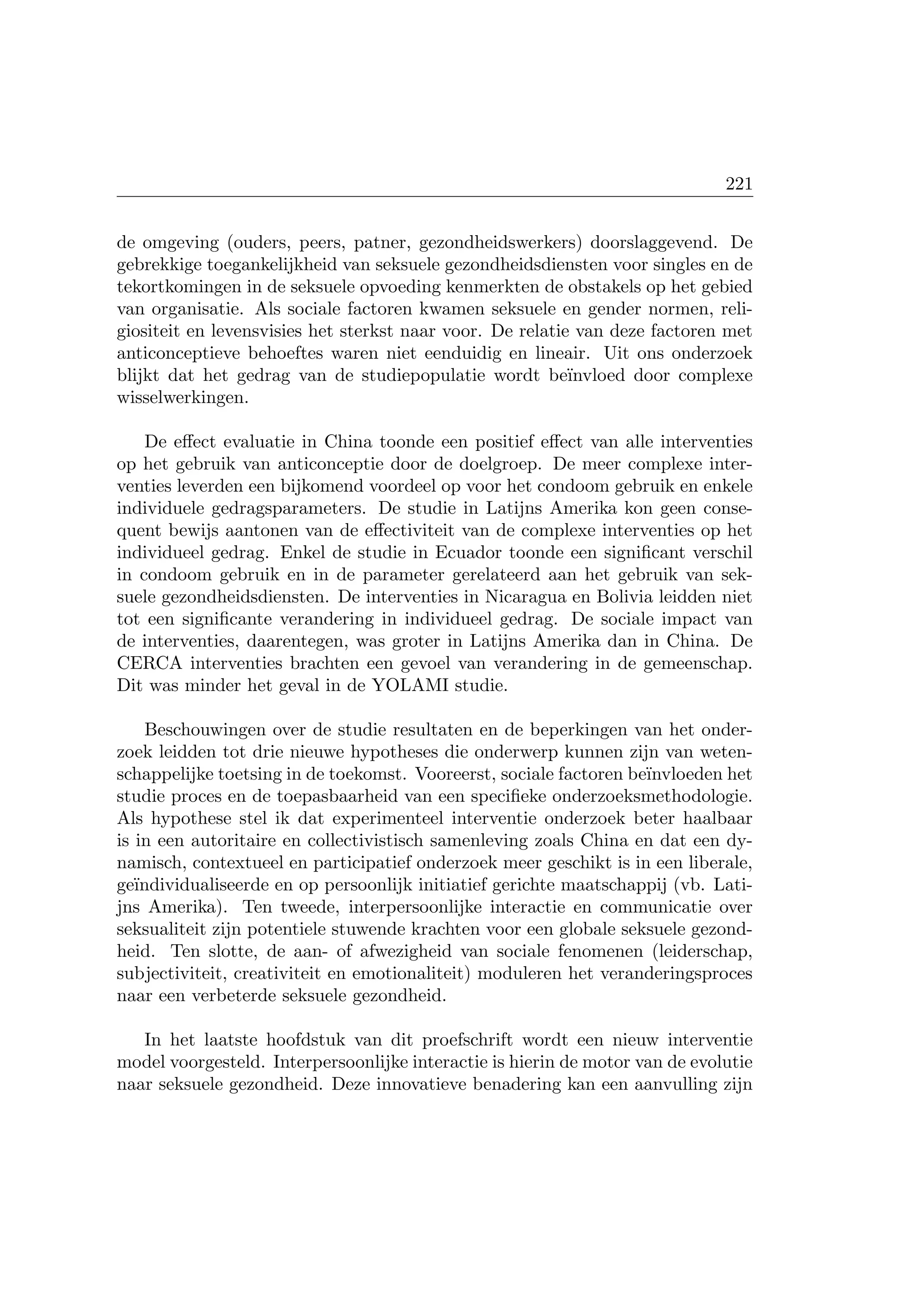 221
de omgeving (ouders, peers, patner, gezondheidswerkers) doorslaggevend. De
gebrekkige toegankelijkheid van seksuele gezondheidsdiensten voor singles en de
tekortkomingen in de seksuele opvoeding kenmerkten de obstakels op het gebied
van organisatie. Als sociale factoren kwamen seksuele en gender normen, reli-
giositeit en levensvisies het sterkst naar voor. De relatie van deze factoren met
anticonceptieve behoeftes waren niet eenduidig en lineair. Uit ons onderzoek
blijkt dat het gedrag van de studiepopulatie wordt be¨ınvloed door complexe
wisselwerkingen.
De eﬀect evaluatie in China toonde een positief eﬀect van alle interventies
op het gebruik van anticonceptie door de doelgroep. De meer complexe inter-
venties leverden een bijkomend voordeel op voor het condoom gebruik en enkele
individuele gedragsparameters. De studie in Latijns Amerika kon geen conse-
quent bewijs aantonen van de eﬀectiviteit van de complexe interventies op het
individueel gedrag. Enkel de studie in Ecuador toonde een signiﬁcant verschil
in condoom gebruik en in de parameter gerelateerd aan het gebruik van sek-
suele gezondheidsdiensten. De interventies in Nicaragua en Bolivia leidden niet
tot een signiﬁcante verandering in individueel gedrag. De sociale impact van
de interventies, daarentegen, was groter in Latijns Amerika dan in China. De
CERCA interventies brachten een gevoel van verandering in de gemeenschap.
Dit was minder het geval in de YOLAMI studie.
Beschouwingen over de studie resultaten en de beperkingen van het onder-
zoek leidden tot drie nieuwe hypotheses die onderwerp kunnen zijn van weten-
schappelijke toetsing in de toekomst. Vooreerst, sociale factoren be¨ınvloeden het
studie proces en de toepasbaarheid van een speciﬁeke onderzoeksmethodologie.
Als hypothese stel ik dat experimenteel interventie onderzoek beter haalbaar
is in een autoritaire en collectivistisch samenleving zoals China en dat een dy-
namisch, contextueel en participatief onderzoek meer geschikt is in een liberale,
ge¨ındividualiseerde en op persoonlijk initiatief gerichte maatschappij (vb. Lati-
jns Amerika). Ten tweede, interpersoonlijke interactie en communicatie over
seksualiteit zijn potentiele stuwende krachten voor een globale seksuele gezond-
heid. Ten slotte, de aan- of afwezigheid van sociale fenomenen (leiderschap,
subjectiviteit, creativiteit en emotionaliteit) moduleren het veranderingsproces
naar een verbeterde seksuele gezondheid.
In het laatste hoofdstuk van dit proefschrift wordt een nieuw interventie
model voorgesteld. Interpersoonlijke interactie is hierin de motor van de evolutie
naar seksuele gezondheid. Deze innovatieve benadering kan een aanvulling zijn
 