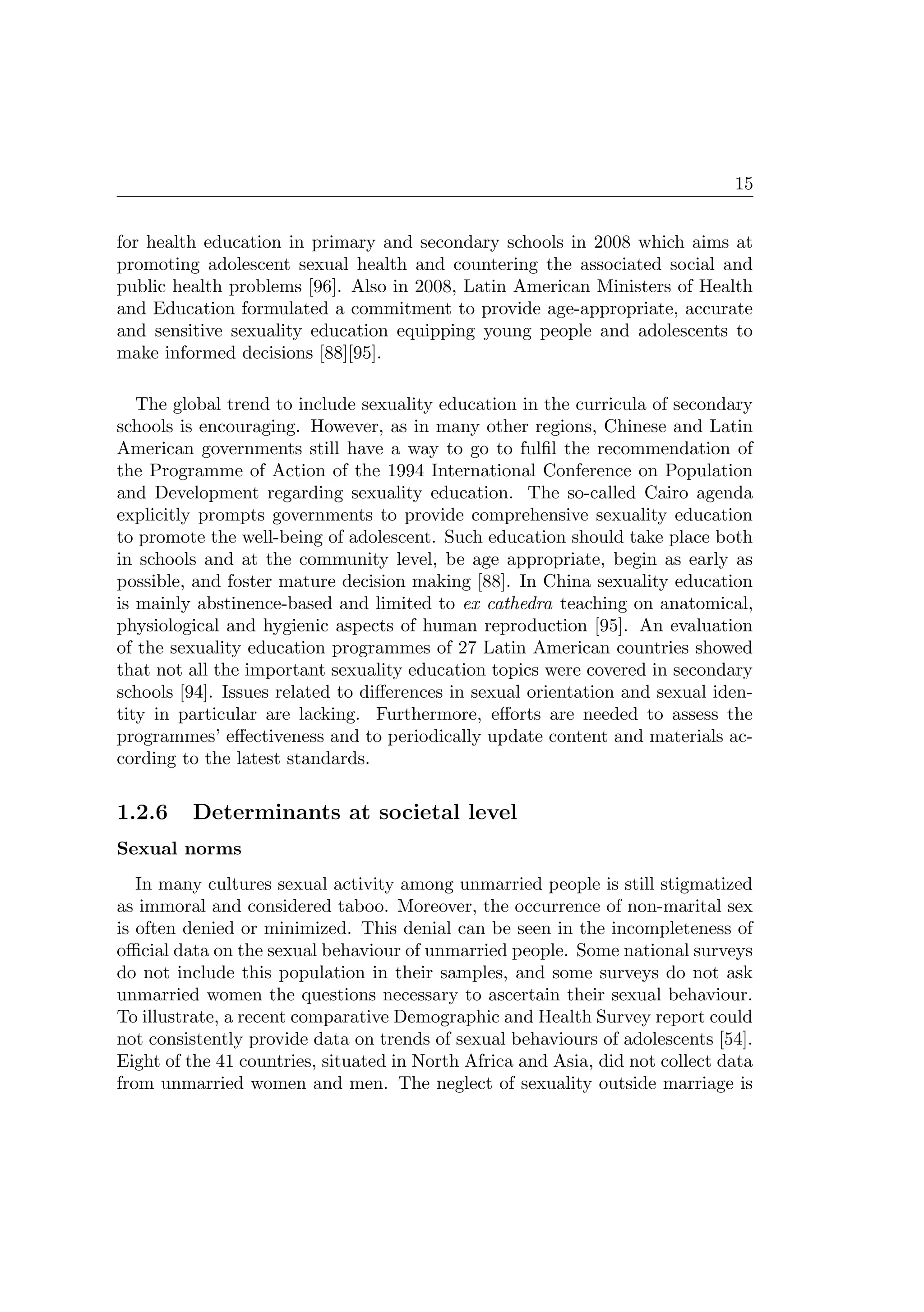15
for health education in primary and secondary schools in 2008 which aims at
promoting adolescent sexual health and countering the associated social and
public health problems [96]. Also in 2008, Latin American Ministers of Health
and Education formulated a commitment to provide age-appropriate, accurate
and sensitive sexuality education equipping young people and adolescents to
make informed decisions [88][95].
The global trend to include sexuality education in the curricula of secondary
schools is encouraging. However, as in many other regions, Chinese and Latin
American governments still have a way to go to fulﬁl the recommendation of
the Programme of Action of the 1994 International Conference on Population
and Development regarding sexuality education. The so-called Cairo agenda
explicitly prompts governments to provide comprehensive sexuality education
to promote the well-being of adolescent. Such education should take place both
in schools and at the community level, be age appropriate, begin as early as
possible, and foster mature decision making [88]. In China sexuality education
is mainly abstinence-based and limited to ex cathedra teaching on anatomical,
physiological and hygienic aspects of human reproduction [95]. An evaluation
of the sexuality education programmes of 27 Latin American countries showed
that not all the important sexuality education topics were covered in secondary
schools [94]. Issues related to diﬀerences in sexual orientation and sexual iden-
tity in particular are lacking. Furthermore, eﬀorts are needed to assess the
programmes’ eﬀectiveness and to periodically update content and materials ac-
cording to the latest standards.
1.2.6 Determinants at societal level
Sexual norms
In many cultures sexual activity among unmarried people is still stigmatized
as immoral and considered taboo. Moreover, the occurrence of non-marital sex
is often denied or minimized. This denial can be seen in the incompleteness of
oﬃcial data on the sexual behaviour of unmarried people. Some national surveys
do not include this population in their samples, and some surveys do not ask
unmarried women the questions necessary to ascertain their sexual behaviour.
To illustrate, a recent comparative Demographic and Health Survey report could
not consistently provide data on trends of sexual behaviours of adolescents [54].
Eight of the 41 countries, situated in North Africa and Asia, did not collect data
from unmarried women and men. The neglect of sexuality outside marriage is
 