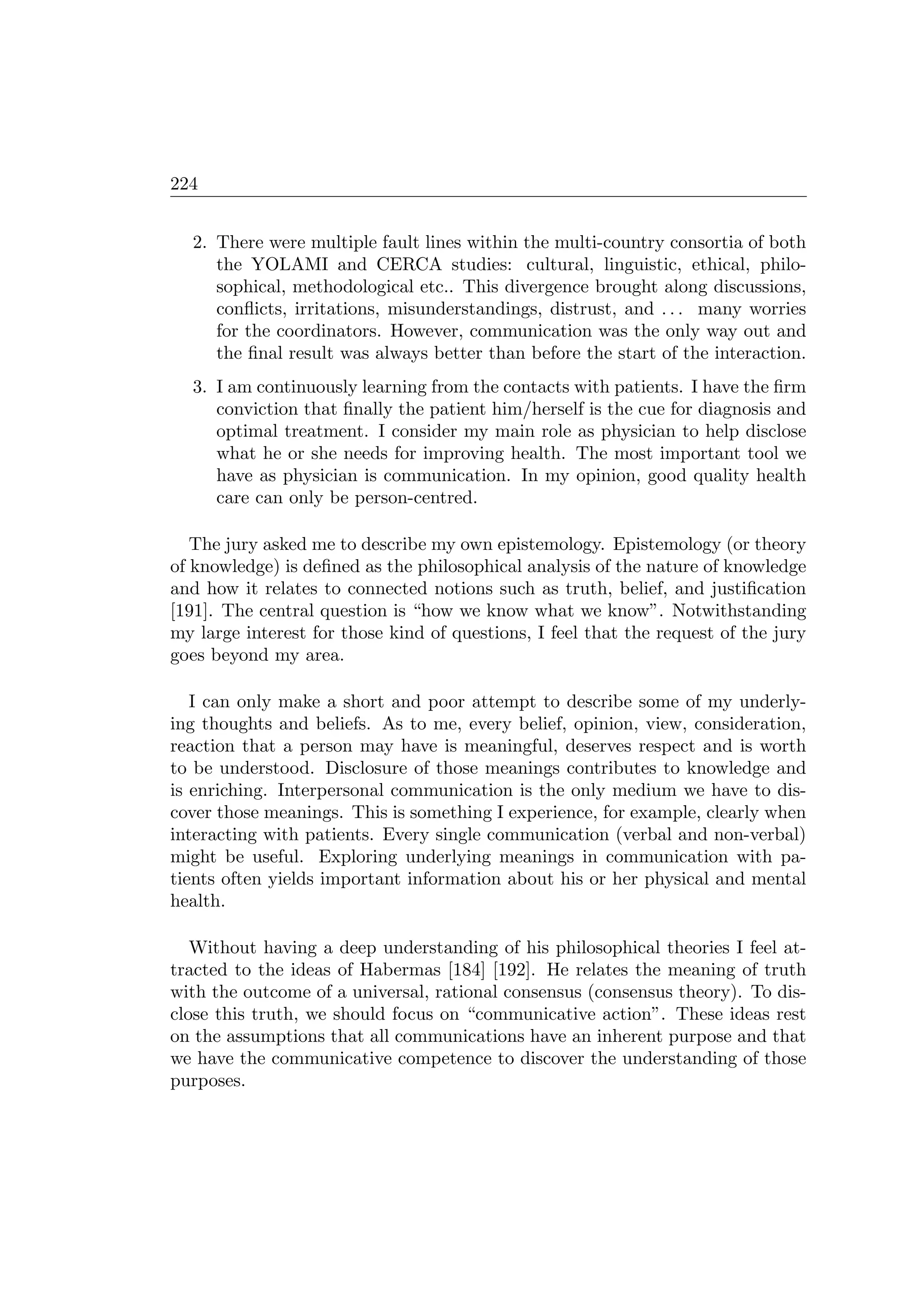 224
2. There were multiple fault lines within the multi-country consortia of both
the YOLAMI and CERCA studies: cultural, linguistic, ethical, philo-
sophical, methodological etc.. This divergence brought along discussions,
conﬂicts, irritations, misunderstandings, distrust, and . . . many worries
for the coordinators. However, communication was the only way out and
the ﬁnal result was always better than before the start of the interaction.
3. I am continuously learning from the contacts with patients. I have the ﬁrm
conviction that ﬁnally the patient him/herself is the cue for diagnosis and
optimal treatment. I consider my main role as physician to help disclose
what he or she needs for improving health. The most important tool we
have as physician is communication. In my opinion, good quality health
care can only be person-centred.
The jury asked me to describe my own epistemology. Epistemology (or theory
of knowledge) is deﬁned as the philosophical analysis of the nature of knowledge
and how it relates to connected notions such as truth, belief, and justiﬁcation
[191]. The central question is “how we know what we know”. Notwithstanding
my large interest for those kind of questions, I feel that the request of the jury
goes beyond my area.
I can only make a short and poor attempt to describe some of my underly-
ing thoughts and beliefs. As to me, every belief, opinion, view, consideration,
reaction that a person may have is meaningful, deserves respect and is worth
to be understood. Disclosure of those meanings contributes to knowledge and
is enriching. Interpersonal communication is the only medium we have to dis-
cover those meanings. This is something I experience, for example, clearly when
interacting with patients. Every single communication (verbal and non-verbal)
might be useful. Exploring underlying meanings in communication with pa-
tients often yields important information about his or her physical and mental
health.
Without having a deep understanding of his philosophical theories I feel at-
tracted to the ideas of Habermas [184] [192]. He relates the meaning of truth
with the outcome of a universal, rational consensus (consensus theory). To dis-
close this truth, we should focus on “communicative action”. These ideas rest
on the assumptions that all communications have an inherent purpose and that
we have the communicative competence to discover the understanding of those
purposes.
 