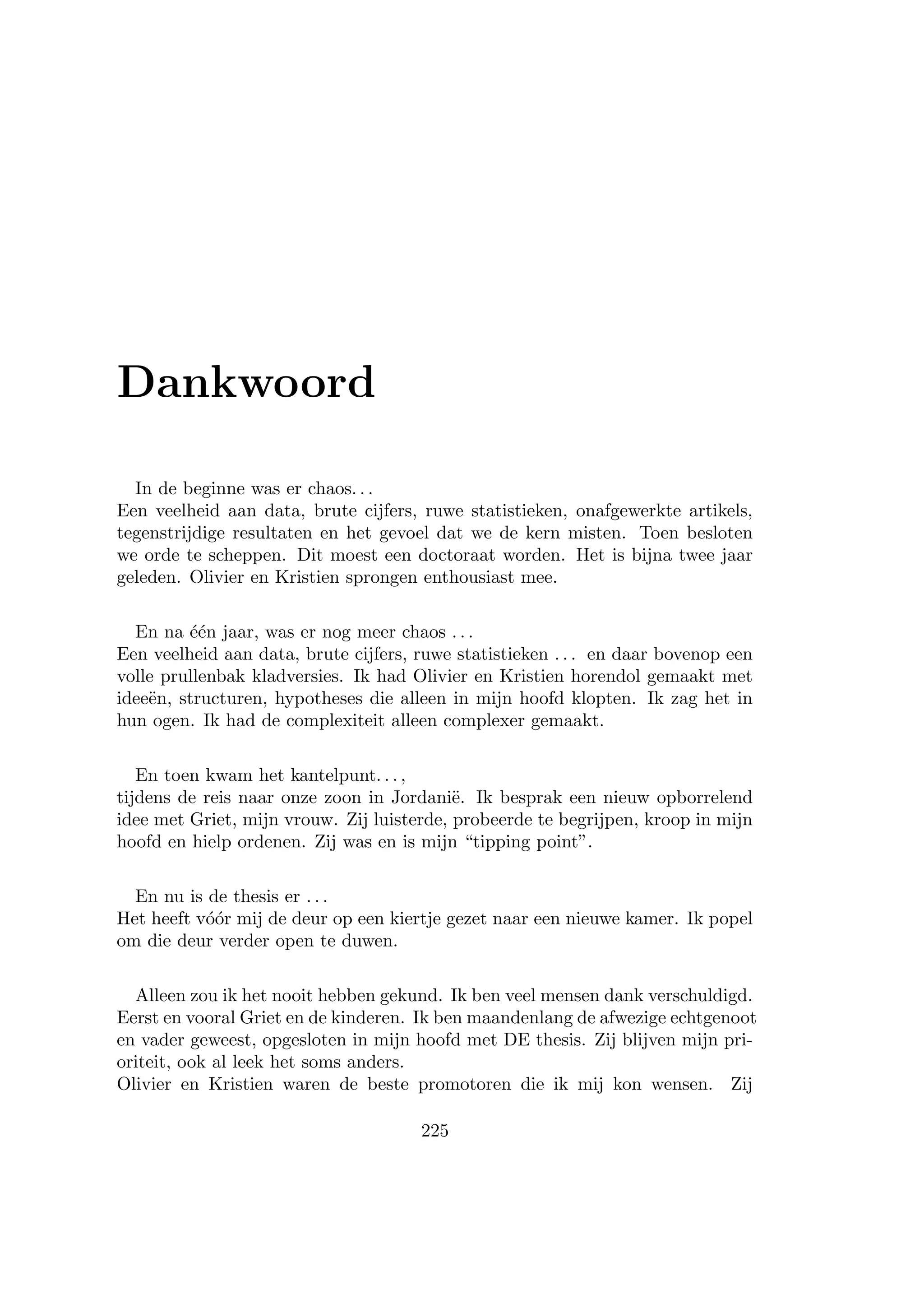 Dankwoord
In de beginne was er chaos. . .
Een veelheid aan data, brute cijfers, ruwe statistieken, onafgewerkte artikels,
tegenstrijdige resultaten en het gevoel dat we de kern misten. Toen besloten
we orde te scheppen. Dit moest een doctoraat worden. Het is bijna twee jaar
geleden. Olivier en Kristien sprongen enthousiast mee.
En na ´e´en jaar, was er nog meer chaos . . .
Een veelheid aan data, brute cijfers, ruwe statistieken . . . en daar bovenop een
volle prullenbak kladversies. Ik had Olivier en Kristien horendol gemaakt met
idee¨en, structuren, hypotheses die alleen in mijn hoofd klopten. Ik zag het in
hun ogen. Ik had de complexiteit alleen complexer gemaakt.
En toen kwam het kantelpunt. . . ,
tijdens de reis naar onze zoon in Jordani¨e. Ik besprak een nieuw opborrelend
idee met Griet, mijn vrouw. Zij luisterde, probeerde te begrijpen, kroop in mijn
hoofd en hielp ordenen. Zij was en is mijn “tipping point”.
En nu is de thesis er . . .
Het heeft v´o´or mij de deur op een kiertje gezet naar een nieuwe kamer. Ik popel
om die deur verder open te duwen.
Alleen zou ik het nooit hebben gekund. Ik ben veel mensen dank verschuldigd.
Eerst en vooral Griet en de kinderen. Ik ben maandenlang de afwezige echtgenoot
en vader geweest, opgesloten in mijn hoofd met DE thesis. Zij blijven mijn pri-
oriteit, ook al leek het soms anders.
Olivier en Kristien waren de beste promotoren die ik mij kon wensen. Zij
225
 