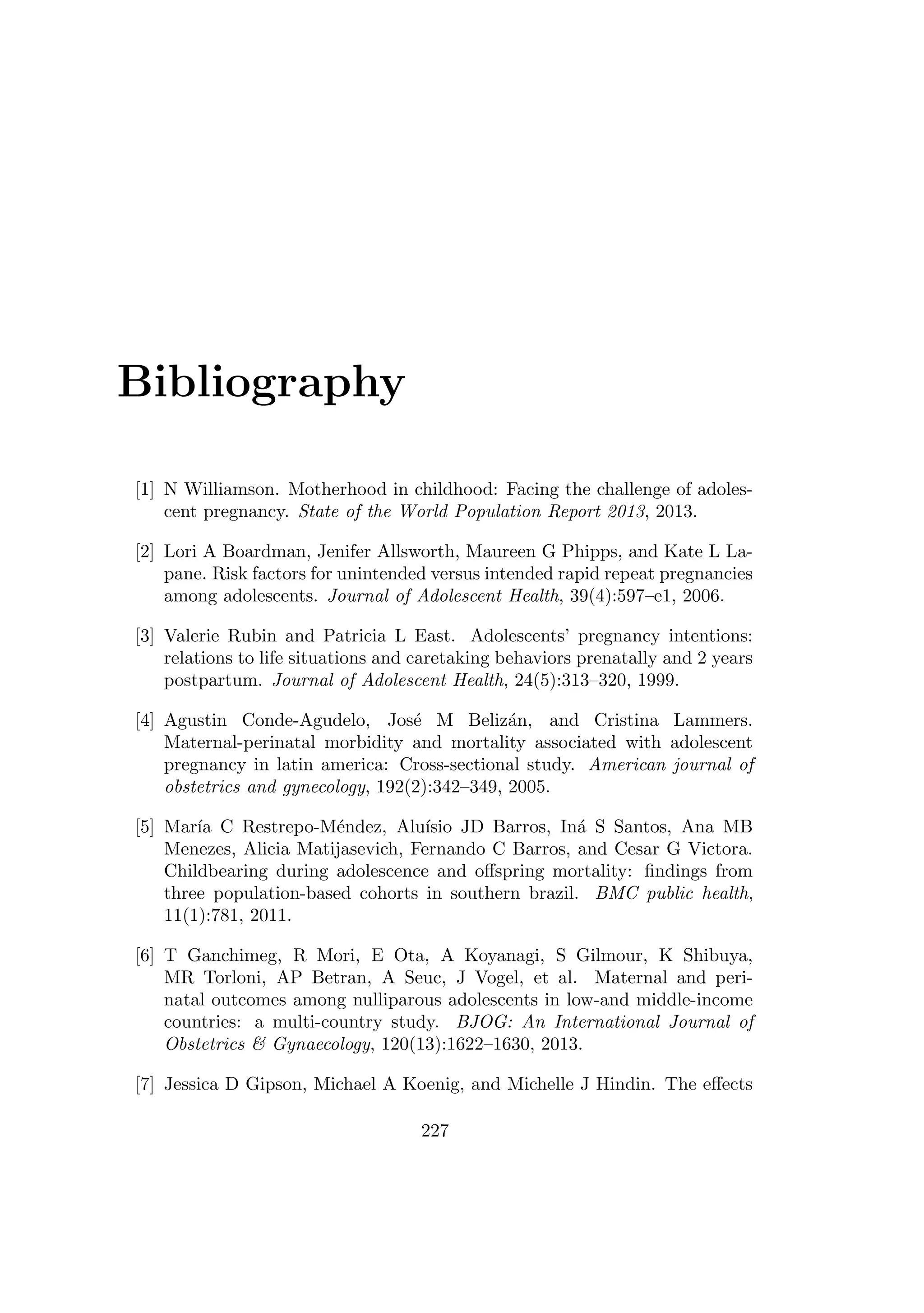 Bibliography
[1] N Williamson. Motherhood in childhood: Facing the challenge of adoles-
cent pregnancy. State of the World Population Report 2013, 2013.
[2] Lori A Boardman, Jenifer Allsworth, Maureen G Phipps, and Kate L La-
pane. Risk factors for unintended versus intended rapid repeat pregnancies
among adolescents. Journal of Adolescent Health, 39(4):597–e1, 2006.
[3] Valerie Rubin and Patricia L East. Adolescents’ pregnancy intentions:
relations to life situations and caretaking behaviors prenatally and 2 years
postpartum. Journal of Adolescent Health, 24(5):313–320, 1999.
[4] Agustin Conde-Agudelo, Jos´e M Beliz´an, and Cristina Lammers.
Maternal-perinatal morbidity and mortality associated with adolescent
pregnancy in latin america: Cross-sectional study. American journal of
obstetrics and gynecology, 192(2):342–349, 2005.
[5] Mar´ıa C Restrepo-M´endez, Alu´ısio JD Barros, In´a S Santos, Ana MB
Menezes, Alicia Matijasevich, Fernando C Barros, and Cesar G Victora.
Childbearing during adolescence and oﬀspring mortality: ﬁndings from
three population-based cohorts in southern brazil. BMC public health,
11(1):781, 2011.
[6] T Ganchimeg, R Mori, E Ota, A Koyanagi, S Gilmour, K Shibuya,
MR Torloni, AP Betran, A Seuc, J Vogel, et al. Maternal and peri-
natal outcomes among nulliparous adolescents in low-and middle-income
countries: a multi-country study. BJOG: An International Journal of
Obstetrics  Gynaecology, 120(13):1622–1630, 2013.
[7] Jessica D Gipson, Michael A Koenig, and Michelle J Hindin. The eﬀects
227
 