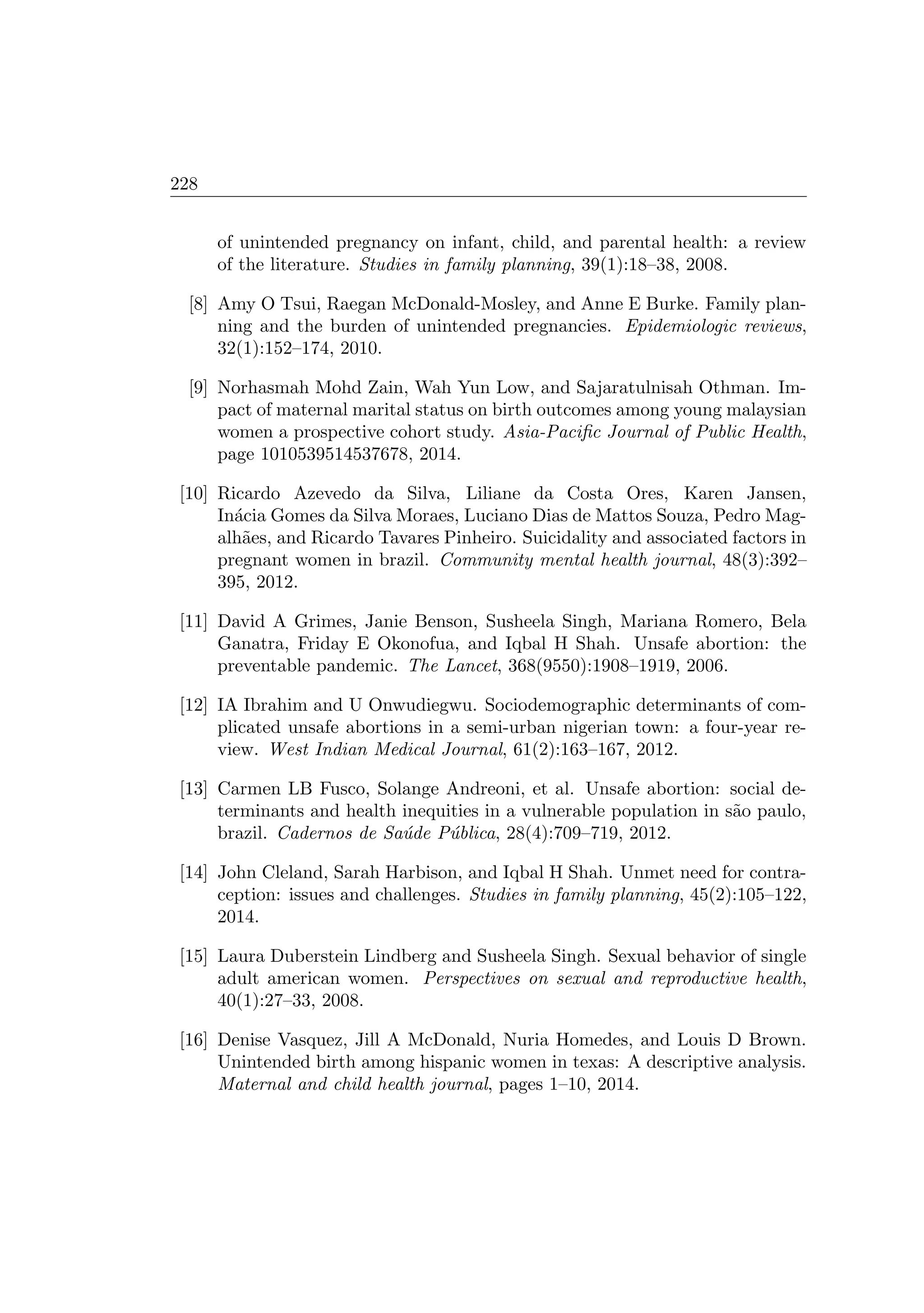228
of unintended pregnancy on infant, child, and parental health: a review
of the literature. Studies in family planning, 39(1):18–38, 2008.
[8] Amy O Tsui, Raegan McDonald-Mosley, and Anne E Burke. Family plan-
ning and the burden of unintended pregnancies. Epidemiologic reviews,
32(1):152–174, 2010.
[9] Norhasmah Mohd Zain, Wah Yun Low, and Sajaratulnisah Othman. Im-
pact of maternal marital status on birth outcomes among young malaysian
women a prospective cohort study. Asia-Paciﬁc Journal of Public Health,
page 1010539514537678, 2014.
[10] Ricardo Azevedo da Silva, Liliane da Costa Ores, Karen Jansen,
In´acia Gomes da Silva Moraes, Luciano Dias de Mattos Souza, Pedro Mag-
alh˜aes, and Ricardo Tavares Pinheiro. Suicidality and associated factors in
pregnant women in brazil. Community mental health journal, 48(3):392–
395, 2012.
[11] David A Grimes, Janie Benson, Susheela Singh, Mariana Romero, Bela
Ganatra, Friday E Okonofua, and Iqbal H Shah. Unsafe abortion: the
preventable pandemic. The Lancet, 368(9550):1908–1919, 2006.
[12] IA Ibrahim and U Onwudiegwu. Sociodemographic determinants of com-
plicated unsafe abortions in a semi-urban nigerian town: a four-year re-
view. West Indian Medical Journal, 61(2):163–167, 2012.
[13] Carmen LB Fusco, Solange Andreoni, et al. Unsafe abortion: social de-
terminants and health inequities in a vulnerable population in s˜ao paulo,
brazil. Cadernos de Sa´ude P´ublica, 28(4):709–719, 2012.
[14] John Cleland, Sarah Harbison, and Iqbal H Shah. Unmet need for contra-
ception: issues and challenges. Studies in family planning, 45(2):105–122,
2014.
[15] Laura Duberstein Lindberg and Susheela Singh. Sexual behavior of single
adult american women. Perspectives on sexual and reproductive health,
40(1):27–33, 2008.
[16] Denise Vasquez, Jill A McDonald, Nuria Homedes, and Louis D Brown.
Unintended birth among hispanic women in texas: A descriptive analysis.
Maternal and child health journal, pages 1–10, 2014.
 