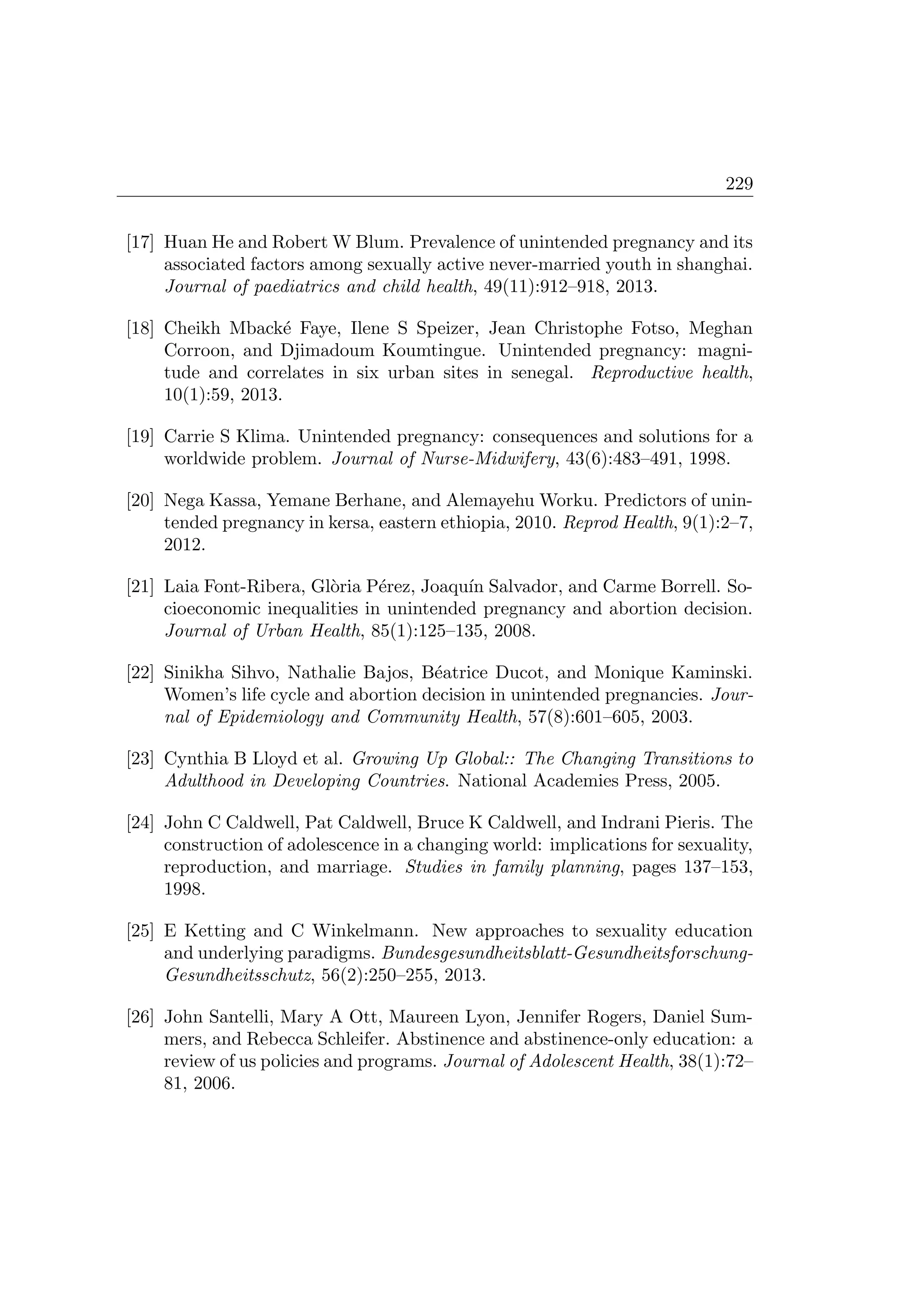 229
[17] Huan He and Robert W Blum. Prevalence of unintended pregnancy and its
associated factors among sexually active never-married youth in shanghai.
Journal of paediatrics and child health, 49(11):912–918, 2013.
[18] Cheikh Mback´e Faye, Ilene S Speizer, Jean Christophe Fotso, Meghan
Corroon, and Djimadoum Koumtingue. Unintended pregnancy: magni-
tude and correlates in six urban sites in senegal. Reproductive health,
10(1):59, 2013.
[19] Carrie S Klima. Unintended pregnancy: consequences and solutions for a
worldwide problem. Journal of Nurse-Midwifery, 43(6):483–491, 1998.
[20] Nega Kassa, Yemane Berhane, and Alemayehu Worku. Predictors of unin-
tended pregnancy in kersa, eastern ethiopia, 2010. Reprod Health, 9(1):2–7,
2012.
[21] Laia Font-Ribera, Gl`oria P´erez, Joaqu´ın Salvador, and Carme Borrell. So-
cioeconomic inequalities in unintended pregnancy and abortion decision.
Journal of Urban Health, 85(1):125–135, 2008.
[22] Sinikha Sihvo, Nathalie Bajos, B´eatrice Ducot, and Monique Kaminski.
Women’s life cycle and abortion decision in unintended pregnancies. Jour-
nal of Epidemiology and Community Health, 57(8):601–605, 2003.
[23] Cynthia B Lloyd et al. Growing Up Global:: The Changing Transitions to
Adulthood in Developing Countries. National Academies Press, 2005.
[24] John C Caldwell, Pat Caldwell, Bruce K Caldwell, and Indrani Pieris. The
construction of adolescence in a changing world: implications for sexuality,
reproduction, and marriage. Studies in family planning, pages 137–153,
1998.
[25] E Ketting and C Winkelmann. New approaches to sexuality education
and underlying paradigms. Bundesgesundheitsblatt-Gesundheitsforschung-
Gesundheitsschutz, 56(2):250–255, 2013.
[26] John Santelli, Mary A Ott, Maureen Lyon, Jennifer Rogers, Daniel Sum-
mers, and Rebecca Schleifer. Abstinence and abstinence-only education: a
review of us policies and programs. Journal of Adolescent Health, 38(1):72–
81, 2006.
 