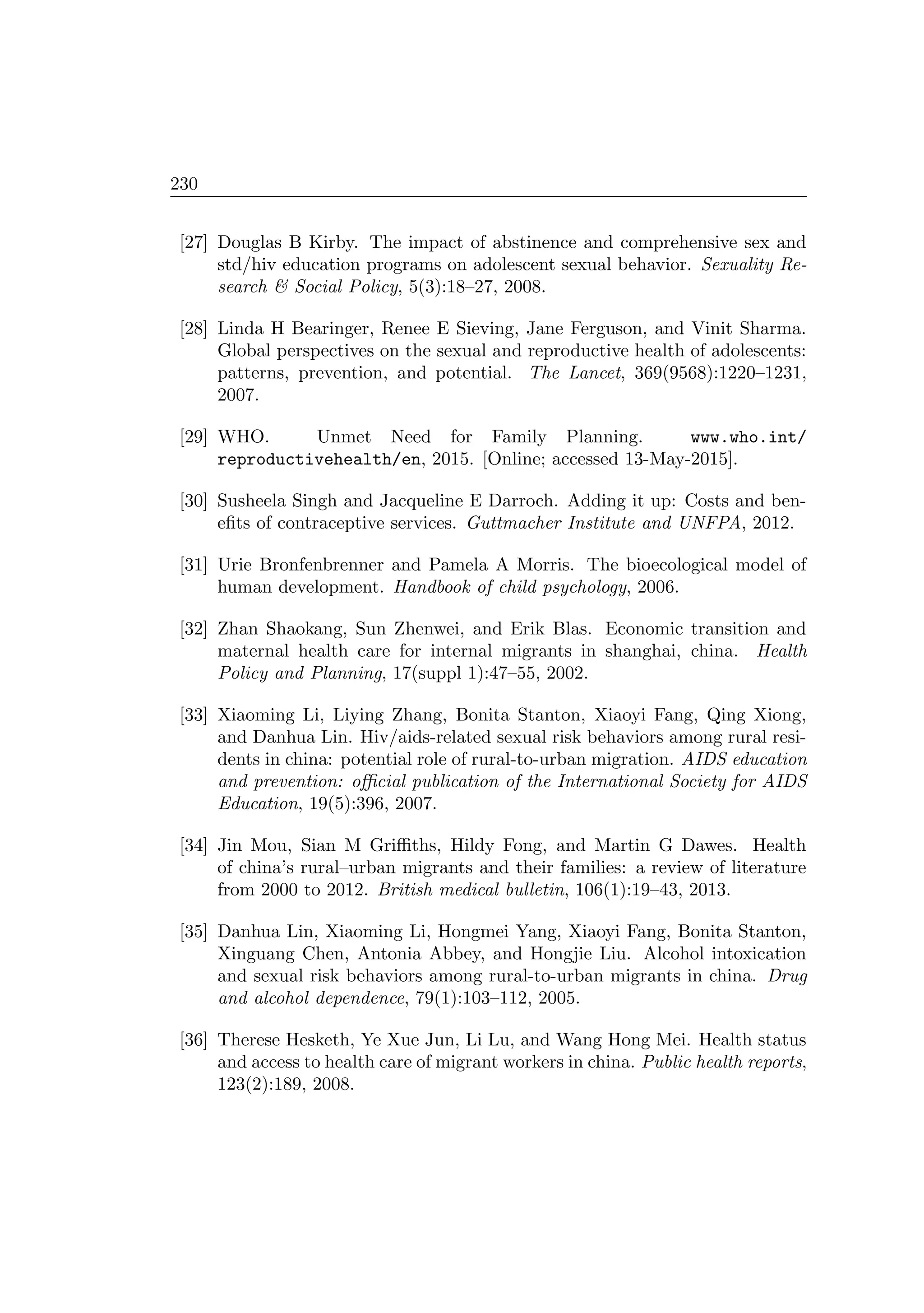 230
[27] Douglas B Kirby. The impact of abstinence and comprehensive sex and
std/hiv education programs on adolescent sexual behavior. Sexuality Re-
search  Social Policy, 5(3):18–27, 2008.
[28] Linda H Bearinger, Renee E Sieving, Jane Ferguson, and Vinit Sharma.
Global perspectives on the sexual and reproductive health of adolescents:
patterns, prevention, and potential. The Lancet, 369(9568):1220–1231,
2007.
[29] WHO. Unmet Need for Family Planning. www.who.int/
reproductivehealth/en, 2015. [Online; accessed 13-May-2015].
[30] Susheela Singh and Jacqueline E Darroch. Adding it up: Costs and ben-
eﬁts of contraceptive services. Guttmacher Institute and UNFPA, 2012.
[31] Urie Bronfenbrenner and Pamela A Morris. The bioecological model of
human development. Handbook of child psychology, 2006.
[32] Zhan Shaokang, Sun Zhenwei, and Erik Blas. Economic transition and
maternal health care for internal migrants in shanghai, china. Health
Policy and Planning, 17(suppl 1):47–55, 2002.
[33] Xiaoming Li, Liying Zhang, Bonita Stanton, Xiaoyi Fang, Qing Xiong,
and Danhua Lin. Hiv/aids-related sexual risk behaviors among rural resi-
dents in china: potential role of rural-to-urban migration. AIDS education
and prevention: oﬃcial publication of the International Society for AIDS
Education, 19(5):396, 2007.
[34] Jin Mou, Sian M Griﬃths, Hildy Fong, and Martin G Dawes. Health
of china’s rural–urban migrants and their families: a review of literature
from 2000 to 2012. British medical bulletin, 106(1):19–43, 2013.
[35] Danhua Lin, Xiaoming Li, Hongmei Yang, Xiaoyi Fang, Bonita Stanton,
Xinguang Chen, Antonia Abbey, and Hongjie Liu. Alcohol intoxication
and sexual risk behaviors among rural-to-urban migrants in china. Drug
and alcohol dependence, 79(1):103–112, 2005.
[36] Therese Hesketh, Ye Xue Jun, Li Lu, and Wang Hong Mei. Health status
and access to health care of migrant workers in china. Public health reports,
123(2):189, 2008.
 