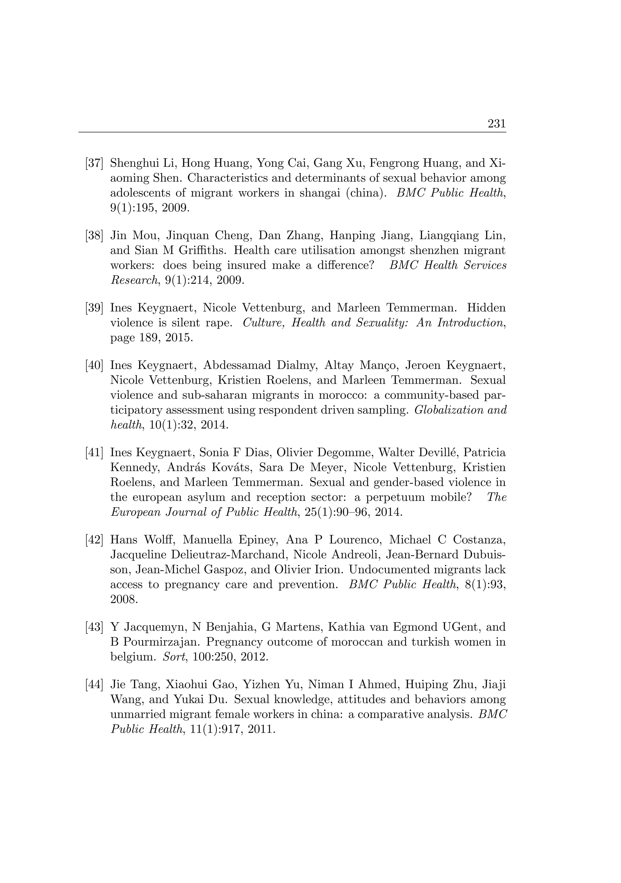 231
[37] Shenghui Li, Hong Huang, Yong Cai, Gang Xu, Fengrong Huang, and Xi-
aoming Shen. Characteristics and determinants of sexual behavior among
adolescents of migrant workers in shangai (china). BMC Public Health,
9(1):195, 2009.
[38] Jin Mou, Jinquan Cheng, Dan Zhang, Hanping Jiang, Liangqiang Lin,
and Sian M Griﬃths. Health care utilisation amongst shenzhen migrant
workers: does being insured make a diﬀerence? BMC Health Services
Research, 9(1):214, 2009.
[39] Ines Keygnaert, Nicole Vettenburg, and Marleen Temmerman. Hidden
violence is silent rape. Culture, Health and Sexuality: An Introduction,
page 189, 2015.
[40] Ines Keygnaert, Abdessamad Dialmy, Altay Man¸co, Jeroen Keygnaert,
Nicole Vettenburg, Kristien Roelens, and Marleen Temmerman. Sexual
violence and sub-saharan migrants in morocco: a community-based par-
ticipatory assessment using respondent driven sampling. Globalization and
health, 10(1):32, 2014.
[41] Ines Keygnaert, Sonia F Dias, Olivier Degomme, Walter Devill´e, Patricia
Kennedy, Andr´as Kov´ats, Sara De Meyer, Nicole Vettenburg, Kristien
Roelens, and Marleen Temmerman. Sexual and gender-based violence in
the european asylum and reception sector: a perpetuum mobile? The
European Journal of Public Health, 25(1):90–96, 2014.
[42] Hans Wolﬀ, Manuella Epiney, Ana P Lourenco, Michael C Costanza,
Jacqueline Delieutraz-Marchand, Nicole Andreoli, Jean-Bernard Dubuis-
son, Jean-Michel Gaspoz, and Olivier Irion. Undocumented migrants lack
access to pregnancy care and prevention. BMC Public Health, 8(1):93,
2008.
[43] Y Jacquemyn, N Benjahia, G Martens, Kathia van Egmond UGent, and
B Pourmirzajan. Pregnancy outcome of moroccan and turkish women in
belgium. Sort, 100:250, 2012.
[44] Jie Tang, Xiaohui Gao, Yizhen Yu, Niman I Ahmed, Huiping Zhu, Jiaji
Wang, and Yukai Du. Sexual knowledge, attitudes and behaviors among
unmarried migrant female workers in china: a comparative analysis. BMC
Public Health, 11(1):917, 2011.
 