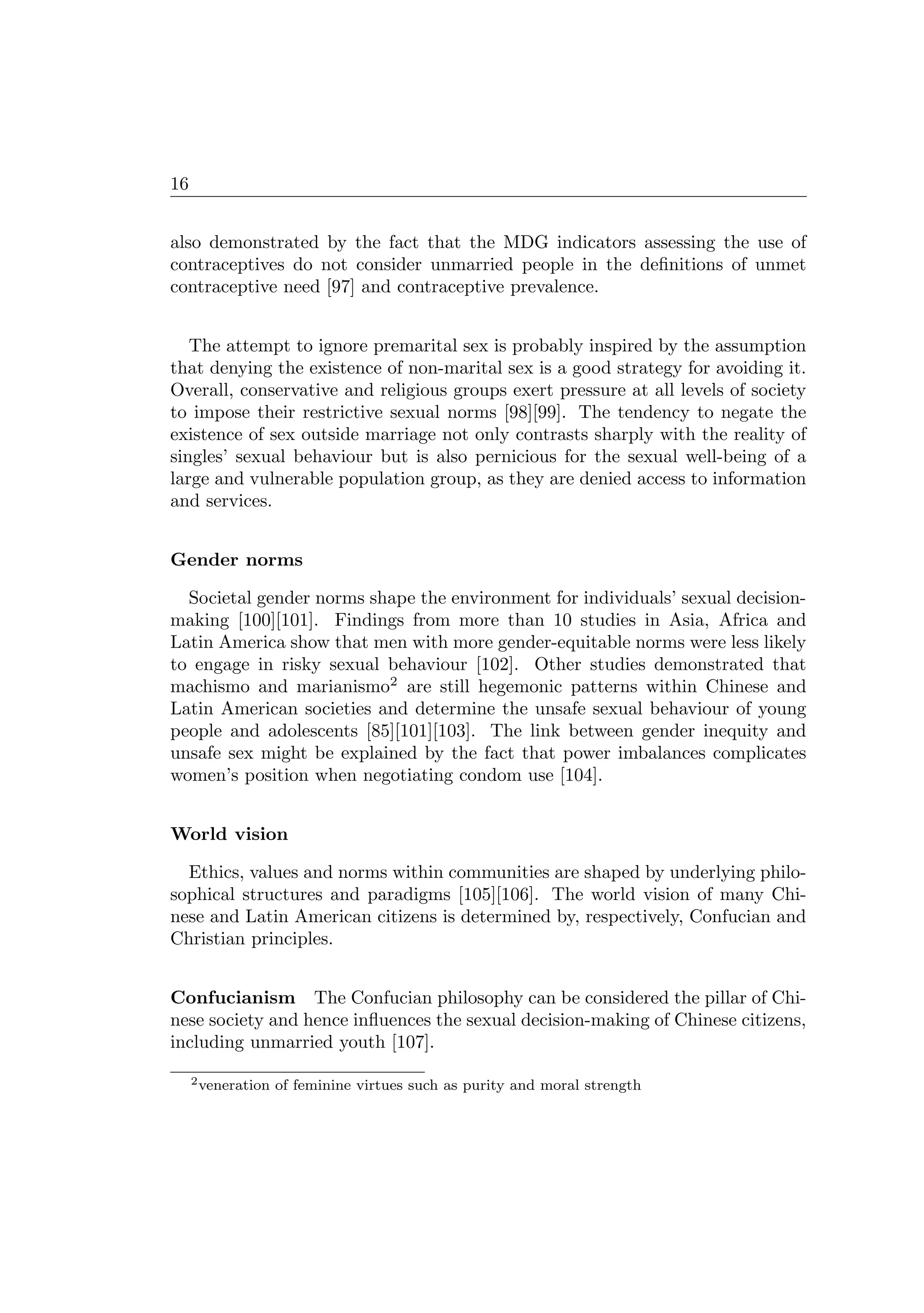 16
also demonstrated by the fact that the MDG indicators assessing the use of
contraceptives do not consider unmarried people in the deﬁnitions of unmet
contraceptive need [97] and contraceptive prevalence.
The attempt to ignore premarital sex is probably inspired by the assumption
that denying the existence of non-marital sex is a good strategy for avoiding it.
Overall, conservative and religious groups exert pressure at all levels of society
to impose their restrictive sexual norms [98][99]. The tendency to negate the
existence of sex outside marriage not only contrasts sharply with the reality of
singles’ sexual behaviour but is also pernicious for the sexual well-being of a
large and vulnerable population group, as they are denied access to information
and services.
Gender norms
Societal gender norms shape the environment for individuals’ sexual decision-
making [100][101]. Findings from more than 10 studies in Asia, Africa and
Latin America show that men with more gender-equitable norms were less likely
to engage in risky sexual behaviour [102]. Other studies demonstrated that
machismo and marianismo2
are still hegemonic patterns within Chinese and
Latin American societies and determine the unsafe sexual behaviour of young
people and adolescents [85][101][103]. The link between gender inequity and
unsafe sex might be explained by the fact that power imbalances complicates
women’s position when negotiating condom use [104].
World vision
Ethics, values and norms within communities are shaped by underlying philo-
sophical structures and paradigms [105][106]. The world vision of many Chi-
nese and Latin American citizens is determined by, respectively, Confucian and
Christian principles.
Confucianism The Confucian philosophy can be considered the pillar of Chi-
nese society and hence inﬂuences the sexual decision-making of Chinese citizens,
including unmarried youth [107].
2veneration of feminine virtues such as purity and moral strength
 