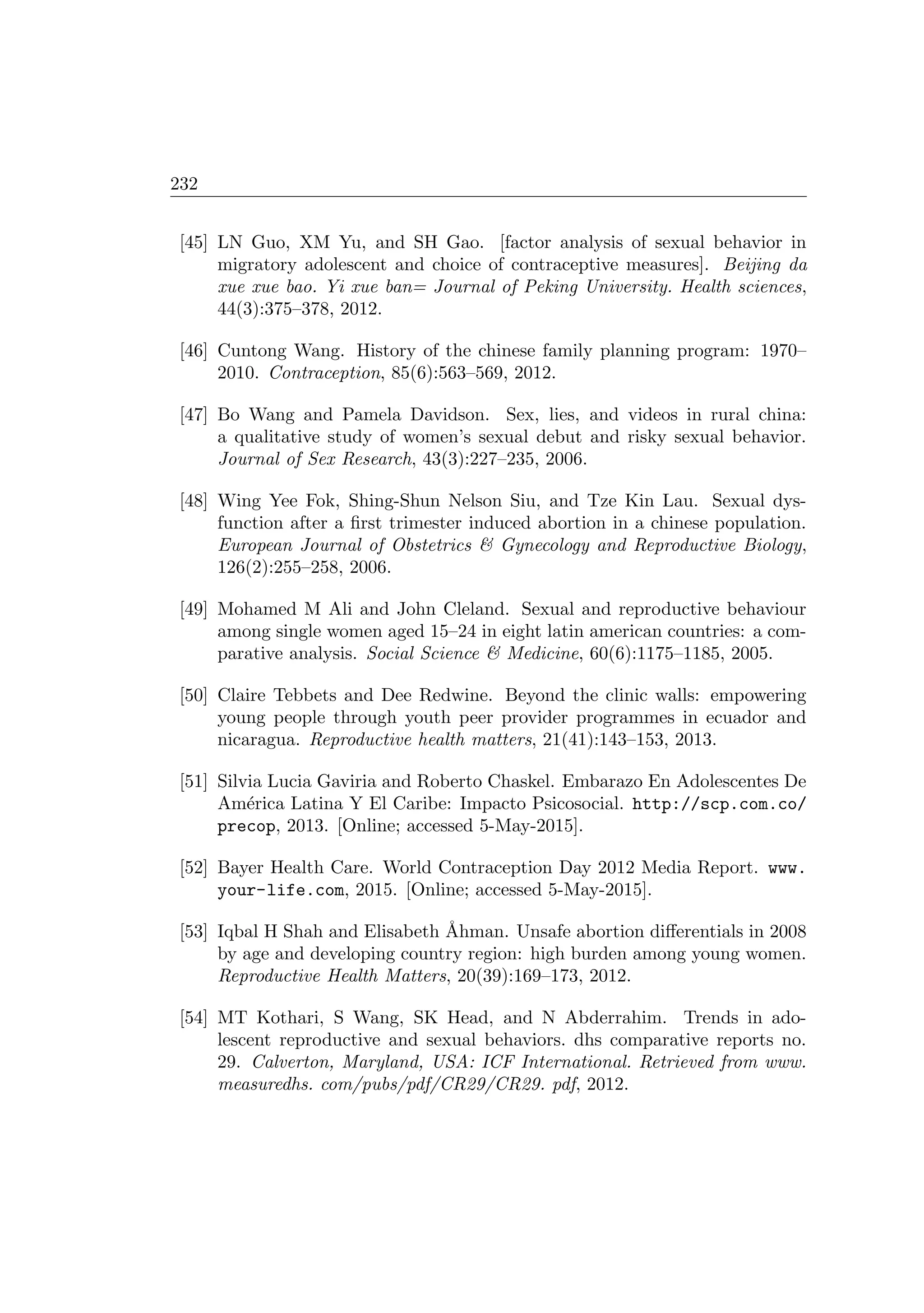 232
[45] LN Guo, XM Yu, and SH Gao. [factor analysis of sexual behavior in
migratory adolescent and choice of contraceptive measures]. Beijing da
xue xue bao. Yi xue ban= Journal of Peking University. Health sciences,
44(3):375–378, 2012.
[46] Cuntong Wang. History of the chinese family planning program: 1970–
2010. Contraception, 85(6):563–569, 2012.
[47] Bo Wang and Pamela Davidson. Sex, lies, and videos in rural china:
a qualitative study of women’s sexual debut and risky sexual behavior.
Journal of Sex Research, 43(3):227–235, 2006.
[48] Wing Yee Fok, Shing-Shun Nelson Siu, and Tze Kin Lau. Sexual dys-
function after a ﬁrst trimester induced abortion in a chinese population.
European Journal of Obstetrics  Gynecology and Reproductive Biology,
126(2):255–258, 2006.
[49] Mohamed M Ali and John Cleland. Sexual and reproductive behaviour
among single women aged 15–24 in eight latin american countries: a com-
parative analysis. Social Science  Medicine, 60(6):1175–1185, 2005.
[50] Claire Tebbets and Dee Redwine. Beyond the clinic walls: empowering
young people through youth peer provider programmes in ecuador and
nicaragua. Reproductive health matters, 21(41):143–153, 2013.
[51] Silvia Lucia Gaviria and Roberto Chaskel. Embarazo En Adolescentes De
Am´erica Latina Y El Caribe: Impacto Psicosocial. http://scp.com.co/
precop, 2013. [Online; accessed 5-May-2015].
[52] Bayer Health Care. World Contraception Day 2012 Media Report. www.
your-life.com, 2015. [Online; accessed 5-May-2015].
[53] Iqbal H Shah and Elisabeth ˚Ahman. Unsafe abortion diﬀerentials in 2008
by age and developing country region: high burden among young women.
Reproductive Health Matters, 20(39):169–173, 2012.
[54] MT Kothari, S Wang, SK Head, and N Abderrahim. Trends in ado-
lescent reproductive and sexual behaviors. dhs comparative reports no.
29. Calverton, Maryland, USA: ICF International. Retrieved from www.
measuredhs. com/pubs/pdf/CR29/CR29. pdf, 2012.
 