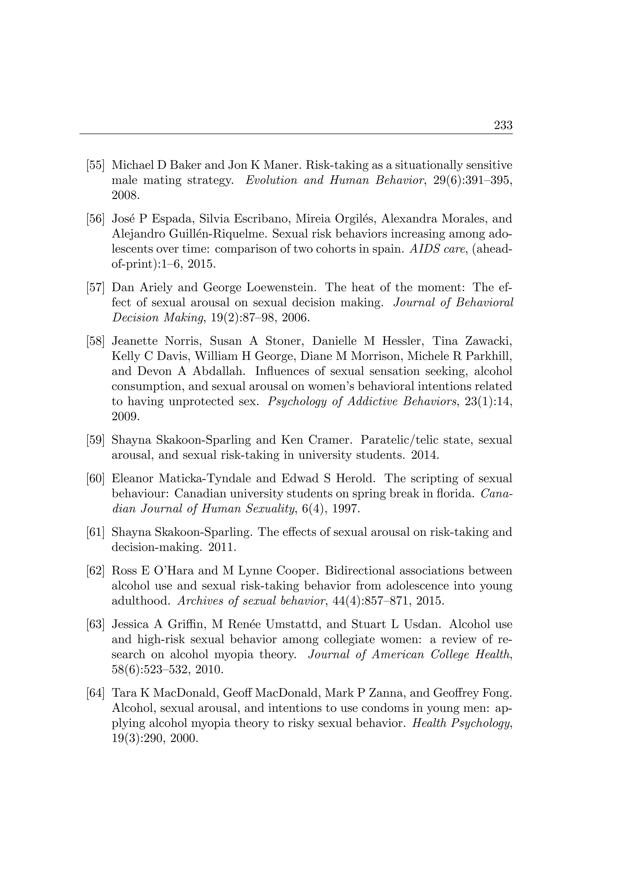 233
[55] Michael D Baker and Jon K Maner. Risk-taking as a situationally sensitive
male mating strategy. Evolution and Human Behavior, 29(6):391–395,
2008.
[56] Jos´e P Espada, Silvia Escribano, Mireia Orgil´es, Alexandra Morales, and
Alejandro Guill´en-Riquelme. Sexual risk behaviors increasing among ado-
lescents over time: comparison of two cohorts in spain. AIDS care, (ahead-
of-print):1–6, 2015.
[57] Dan Ariely and George Loewenstein. The heat of the moment: The ef-
fect of sexual arousal on sexual decision making. Journal of Behavioral
Decision Making, 19(2):87–98, 2006.
[58] Jeanette Norris, Susan A Stoner, Danielle M Hessler, Tina Zawacki,
Kelly C Davis, William H George, Diane M Morrison, Michele R Parkhill,
and Devon A Abdallah. Inﬂuences of sexual sensation seeking, alcohol
consumption, and sexual arousal on women’s behavioral intentions related
to having unprotected sex. Psychology of Addictive Behaviors, 23(1):14,
2009.
[59] Shayna Skakoon-Sparling and Ken Cramer. Paratelic/telic state, sexual
arousal, and sexual risk-taking in university students. 2014.
[60] Eleanor Maticka-Tyndale and Edwad S Herold. The scripting of sexual
behaviour: Canadian university students on spring break in ﬂorida. Cana-
dian Journal of Human Sexuality, 6(4), 1997.
[61] Shayna Skakoon-Sparling. The eﬀects of sexual arousal on risk-taking and
decision-making. 2011.
[62] Ross E O’Hara and M Lynne Cooper. Bidirectional associations between
alcohol use and sexual risk-taking behavior from adolescence into young
adulthood. Archives of sexual behavior, 44(4):857–871, 2015.
[63] Jessica A Griﬃn, M Ren´ee Umstattd, and Stuart L Usdan. Alcohol use
and high-risk sexual behavior among collegiate women: a review of re-
search on alcohol myopia theory. Journal of American College Health,
58(6):523–532, 2010.
[64] Tara K MacDonald, Geoﬀ MacDonald, Mark P Zanna, and Geoﬀrey Fong.
Alcohol, sexual arousal, and intentions to use condoms in young men: ap-
plying alcohol myopia theory to risky sexual behavior. Health Psychology,
19(3):290, 2000.
 