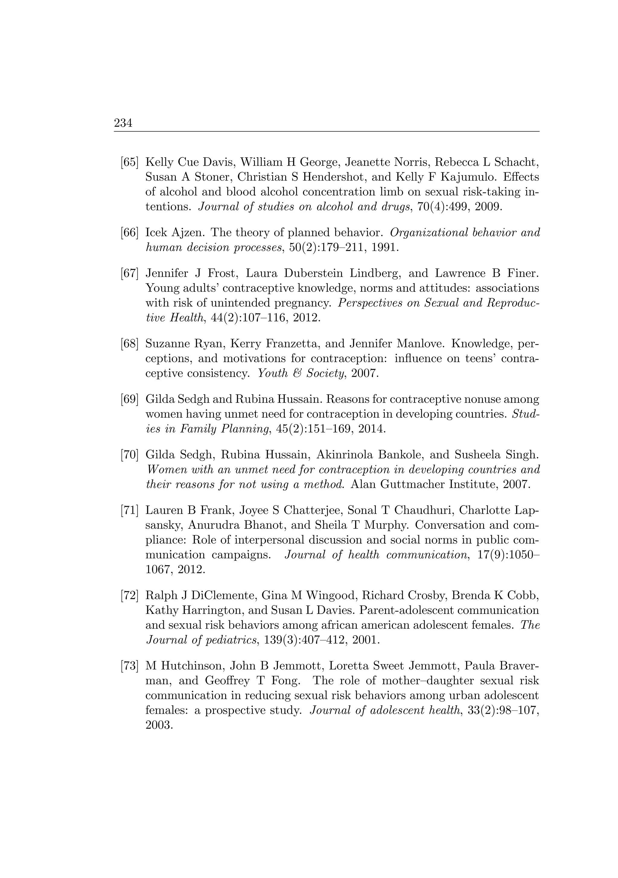 234
[65] Kelly Cue Davis, William H George, Jeanette Norris, Rebecca L Schacht,
Susan A Stoner, Christian S Hendershot, and Kelly F Kajumulo. Eﬀects
of alcohol and blood alcohol concentration limb on sexual risk-taking in-
tentions. Journal of studies on alcohol and drugs, 70(4):499, 2009.
[66] Icek Ajzen. The theory of planned behavior. Organizational behavior and
human decision processes, 50(2):179–211, 1991.
[67] Jennifer J Frost, Laura Duberstein Lindberg, and Lawrence B Finer.
Young adults’ contraceptive knowledge, norms and attitudes: associations
with risk of unintended pregnancy. Perspectives on Sexual and Reproduc-
tive Health, 44(2):107–116, 2012.
[68] Suzanne Ryan, Kerry Franzetta, and Jennifer Manlove. Knowledge, per-
ceptions, and motivations for contraception: inﬂuence on teens’ contra-
ceptive consistency. Youth  Society, 2007.
[69] Gilda Sedgh and Rubina Hussain. Reasons for contraceptive nonuse among
women having unmet need for contraception in developing countries. Stud-
ies in Family Planning, 45(2):151–169, 2014.
[70] Gilda Sedgh, Rubina Hussain, Akinrinola Bankole, and Susheela Singh.
Women with an unmet need for contraception in developing countries and
their reasons for not using a method. Alan Guttmacher Institute, 2007.
[71] Lauren B Frank, Joyee S Chatterjee, Sonal T Chaudhuri, Charlotte Lap-
sansky, Anurudra Bhanot, and Sheila T Murphy. Conversation and com-
pliance: Role of interpersonal discussion and social norms in public com-
munication campaigns. Journal of health communication, 17(9):1050–
1067, 2012.
[72] Ralph J DiClemente, Gina M Wingood, Richard Crosby, Brenda K Cobb,
Kathy Harrington, and Susan L Davies. Parent-adolescent communication
and sexual risk behaviors among african american adolescent females. The
Journal of pediatrics, 139(3):407–412, 2001.
[73] M Hutchinson, John B Jemmott, Loretta Sweet Jemmott, Paula Braver-
man, and Geoﬀrey T Fong. The role of mother–daughter sexual risk
communication in reducing sexual risk behaviors among urban adolescent
females: a prospective study. Journal of adolescent health, 33(2):98–107,
2003.
 