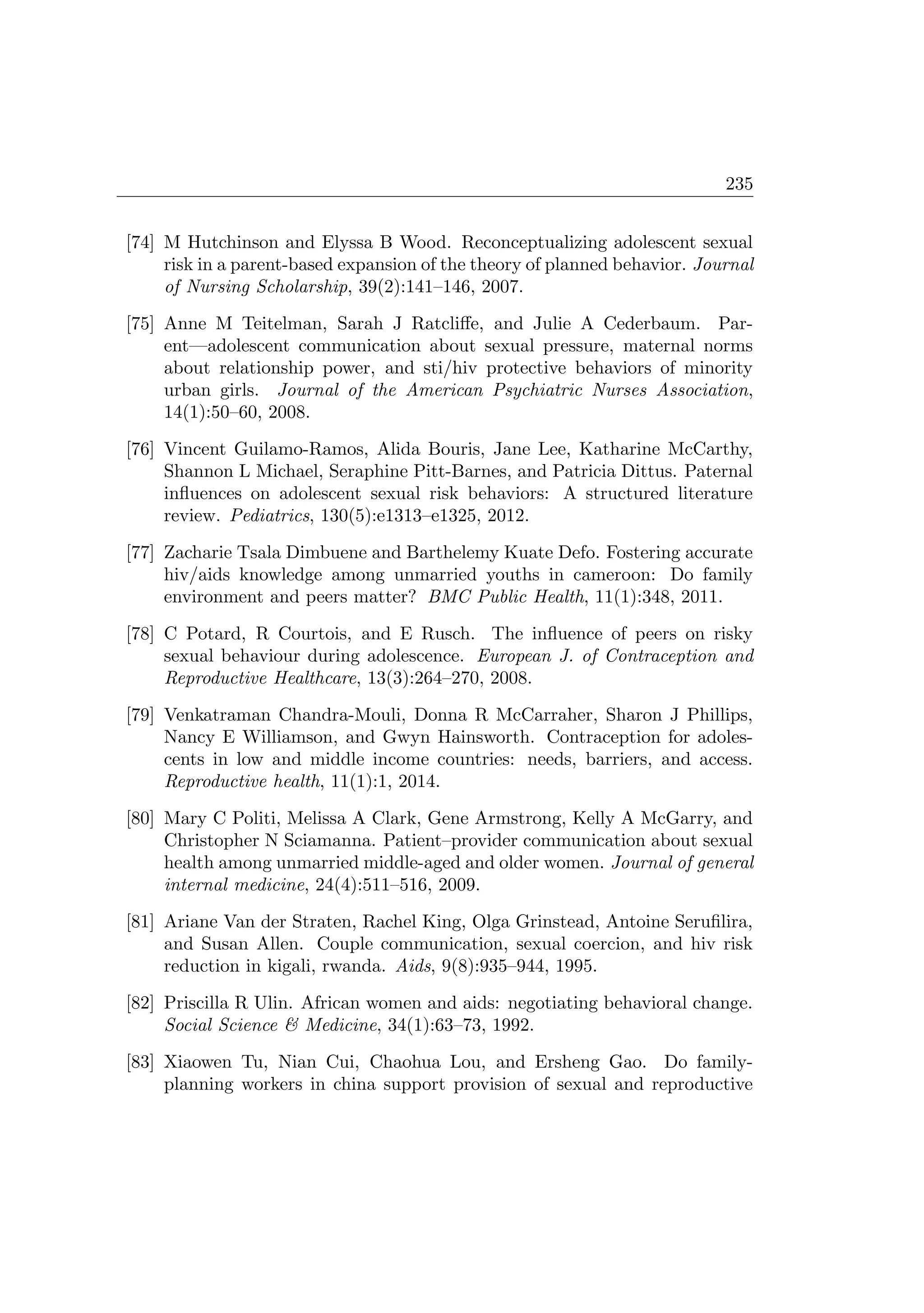 235
[74] M Hutchinson and Elyssa B Wood. Reconceptualizing adolescent sexual
risk in a parent-based expansion of the theory of planned behavior. Journal
of Nursing Scholarship, 39(2):141–146, 2007.
[75] Anne M Teitelman, Sarah J Ratcliﬀe, and Julie A Cederbaum. Par-
ent—adolescent communication about sexual pressure, maternal norms
about relationship power, and sti/hiv protective behaviors of minority
urban girls. Journal of the American Psychiatric Nurses Association,
14(1):50–60, 2008.
[76] Vincent Guilamo-Ramos, Alida Bouris, Jane Lee, Katharine McCarthy,
Shannon L Michael, Seraphine Pitt-Barnes, and Patricia Dittus. Paternal
inﬂuences on adolescent sexual risk behaviors: A structured literature
review. Pediatrics, 130(5):e1313–e1325, 2012.
[77] Zacharie Tsala Dimbuene and Barthelemy Kuate Defo. Fostering accurate
hiv/aids knowledge among unmarried youths in cameroon: Do family
environment and peers matter? BMC Public Health, 11(1):348, 2011.
[78] C Potard, R Courtois, and E Rusch. The inﬂuence of peers on risky
sexual behaviour during adolescence. European J. of Contraception and
Reproductive Healthcare, 13(3):264–270, 2008.
[79] Venkatraman Chandra-Mouli, Donna R McCarraher, Sharon J Phillips,
Nancy E Williamson, and Gwyn Hainsworth. Contraception for adoles-
cents in low and middle income countries: needs, barriers, and access.
Reproductive health, 11(1):1, 2014.
[80] Mary C Politi, Melissa A Clark, Gene Armstrong, Kelly A McGarry, and
Christopher N Sciamanna. Patient–provider communication about sexual
health among unmarried middle-aged and older women. Journal of general
internal medicine, 24(4):511–516, 2009.
[81] Ariane Van der Straten, Rachel King, Olga Grinstead, Antoine Seruﬁlira,
and Susan Allen. Couple communication, sexual coercion, and hiv risk
reduction in kigali, rwanda. Aids, 9(8):935–944, 1995.
[82] Priscilla R Ulin. African women and aids: negotiating behavioral change.
Social Science  Medicine, 34(1):63–73, 1992.
[83] Xiaowen Tu, Nian Cui, Chaohua Lou, and Ersheng Gao. Do family-
planning workers in china support provision of sexual and reproductive
 