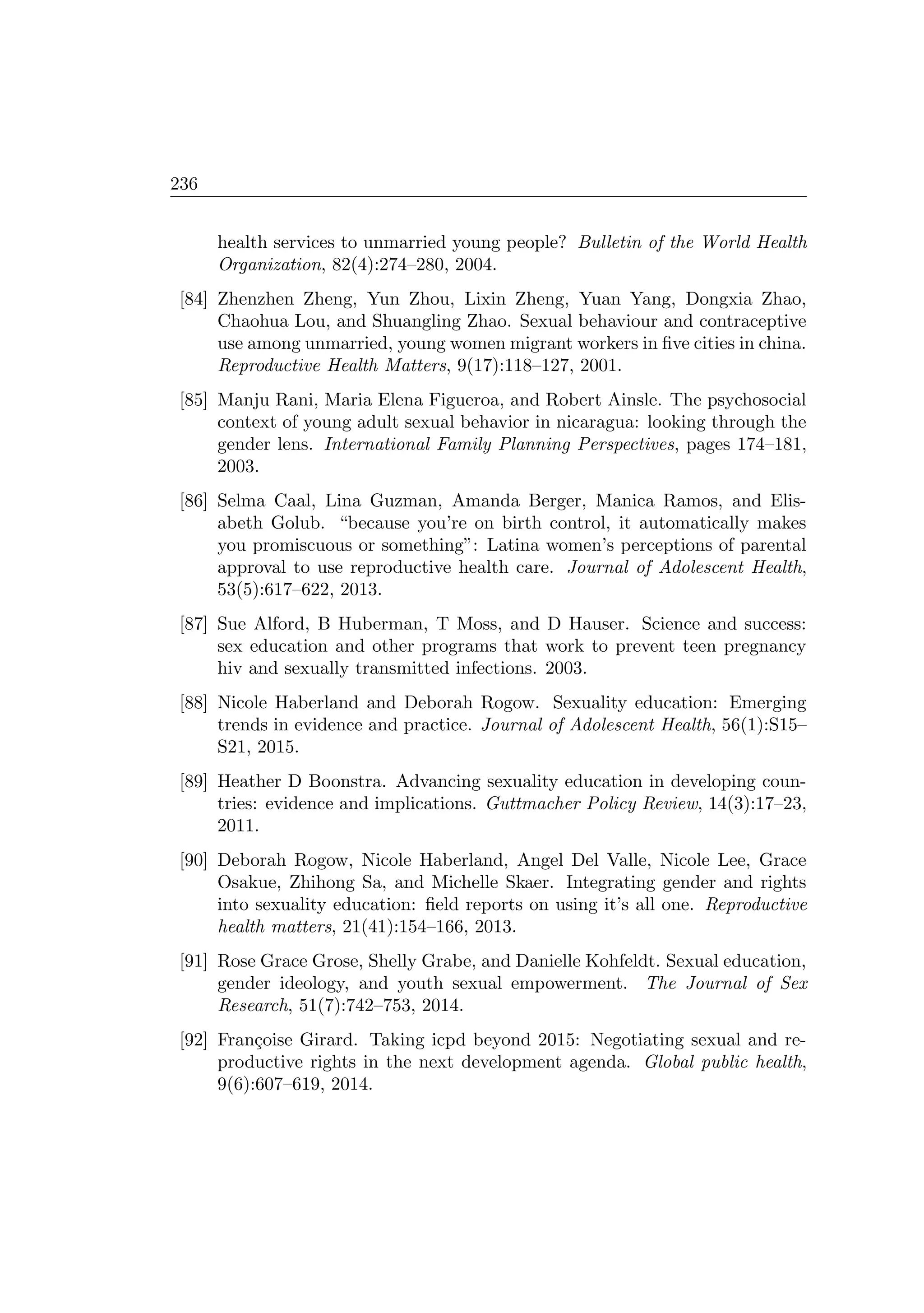 236
health services to unmarried young people? Bulletin of the World Health
Organization, 82(4):274–280, 2004.
[84] Zhenzhen Zheng, Yun Zhou, Lixin Zheng, Yuan Yang, Dongxia Zhao,
Chaohua Lou, and Shuangling Zhao. Sexual behaviour and contraceptive
use among unmarried, young women migrant workers in ﬁve cities in china.
Reproductive Health Matters, 9(17):118–127, 2001.
[85] Manju Rani, Maria Elena Figueroa, and Robert Ainsle. The psychosocial
context of young adult sexual behavior in nicaragua: looking through the
gender lens. International Family Planning Perspectives, pages 174–181,
2003.
[86] Selma Caal, Lina Guzman, Amanda Berger, Manica Ramos, and Elis-
abeth Golub. “because you’re on birth control, it automatically makes
you promiscuous or something”: Latina women’s perceptions of parental
approval to use reproductive health care. Journal of Adolescent Health,
53(5):617–622, 2013.
[87] Sue Alford, B Huberman, T Moss, and D Hauser. Science and success:
sex education and other programs that work to prevent teen pregnancy
hiv and sexually transmitted infections. 2003.
[88] Nicole Haberland and Deborah Rogow. Sexuality education: Emerging
trends in evidence and practice. Journal of Adolescent Health, 56(1):S15–
S21, 2015.
[89] Heather D Boonstra. Advancing sexuality education in developing coun-
tries: evidence and implications. Guttmacher Policy Review, 14(3):17–23,
2011.
[90] Deborah Rogow, Nicole Haberland, Angel Del Valle, Nicole Lee, Grace
Osakue, Zhihong Sa, and Michelle Skaer. Integrating gender and rights
into sexuality education: ﬁeld reports on using it’s all one. Reproductive
health matters, 21(41):154–166, 2013.
[91] Rose Grace Grose, Shelly Grabe, and Danielle Kohfeldt. Sexual education,
gender ideology, and youth sexual empowerment. The Journal of Sex
Research, 51(7):742–753, 2014.
[92] Fran¸coise Girard. Taking icpd beyond 2015: Negotiating sexual and re-
productive rights in the next development agenda. Global public health,
9(6):607–619, 2014.
 