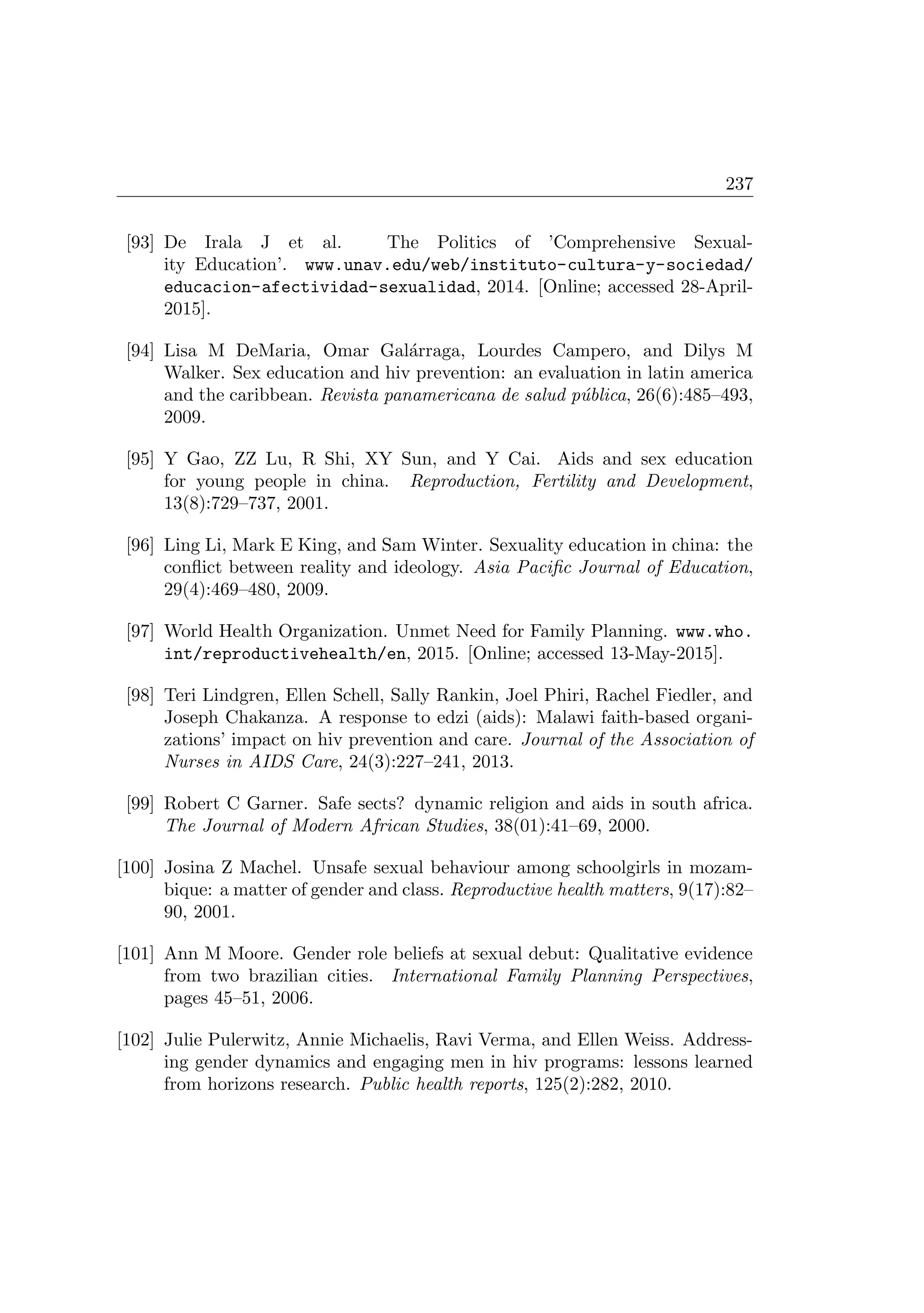 237
[93] De Irala J et al. The Politics of ’Comprehensive Sexual-
ity Education’. www.unav.edu/web/instituto-cultura-y-sociedad/
educacion-afectividad-sexualidad, 2014. [Online; accessed 28-April-
2015].
[94] Lisa M DeMaria, Omar Gal´arraga, Lourdes Campero, and Dilys M
Walker. Sex education and hiv prevention: an evaluation in latin america
and the caribbean. Revista panamericana de salud p´ublica, 26(6):485–493,
2009.
[95] Y Gao, ZZ Lu, R Shi, XY Sun, and Y Cai. Aids and sex education
for young people in china. Reproduction, Fertility and Development,
13(8):729–737, 2001.
[96] Ling Li, Mark E King, and Sam Winter. Sexuality education in china: the
conﬂict between reality and ideology. Asia Paciﬁc Journal of Education,
29(4):469–480, 2009.
[97] World Health Organization. Unmet Need for Family Planning. www.who.
int/reproductivehealth/en, 2015. [Online; accessed 13-May-2015].
[98] Teri Lindgren, Ellen Schell, Sally Rankin, Joel Phiri, Rachel Fiedler, and
Joseph Chakanza. A response to edzi (aids): Malawi faith-based organi-
zations’ impact on hiv prevention and care. Journal of the Association of
Nurses in AIDS Care, 24(3):227–241, 2013.
[99] Robert C Garner. Safe sects? dynamic religion and aids in south africa.
The Journal of Modern African Studies, 38(01):41–69, 2000.
[100] Josina Z Machel. Unsafe sexual behaviour among schoolgirls in mozam-
bique: a matter of gender and class. Reproductive health matters, 9(17):82–
90, 2001.
[101] Ann M Moore. Gender role beliefs at sexual debut: Qualitative evidence
from two brazilian cities. International Family Planning Perspectives,
pages 45–51, 2006.
[102] Julie Pulerwitz, Annie Michaelis, Ravi Verma, and Ellen Weiss. Address-
ing gender dynamics and engaging men in hiv programs: lessons learned
from horizons research. Public health reports, 125(2):282, 2010.
 