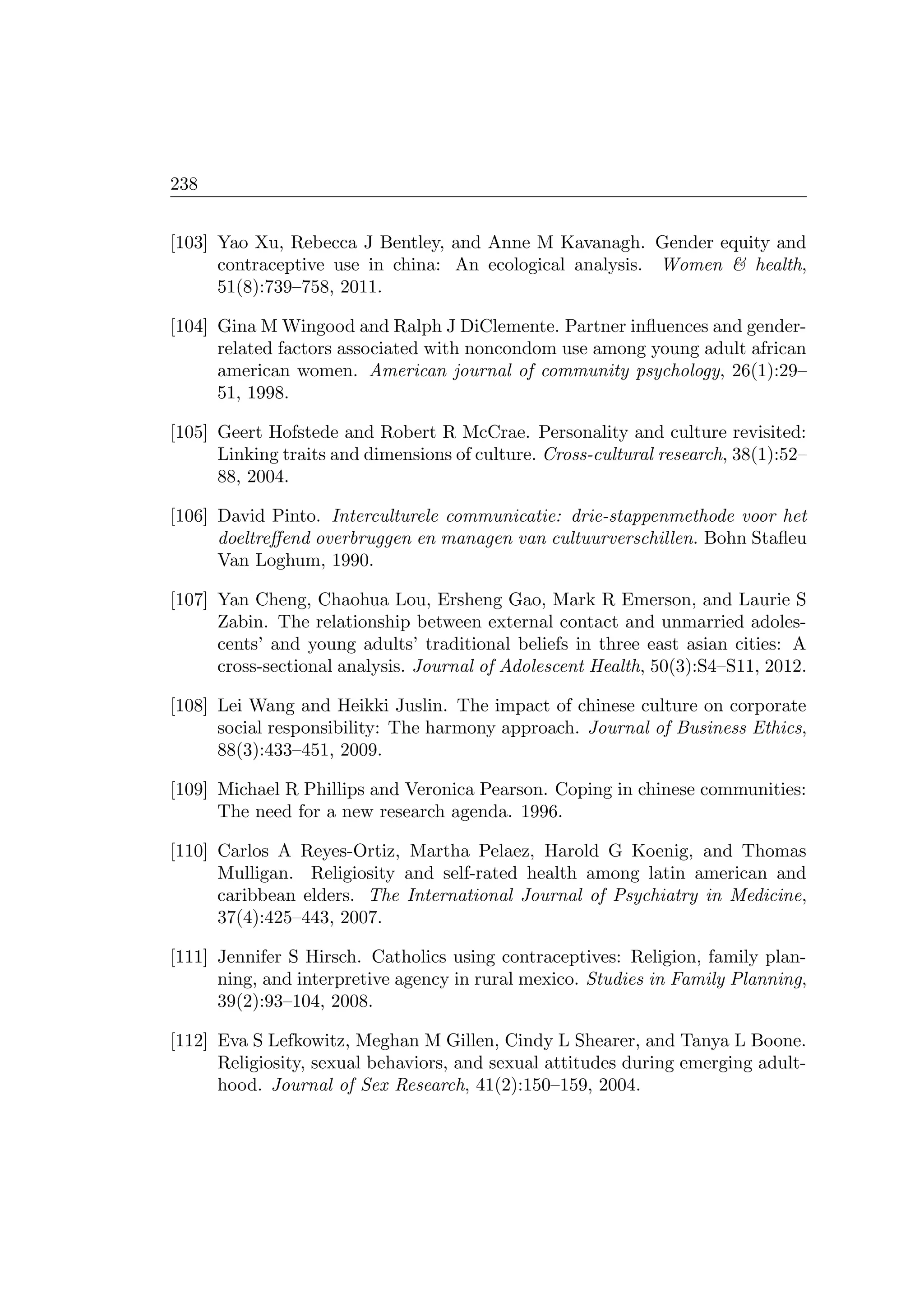 238
[103] Yao Xu, Rebecca J Bentley, and Anne M Kavanagh. Gender equity and
contraceptive use in china: An ecological analysis. Women  health,
51(8):739–758, 2011.
[104] Gina M Wingood and Ralph J DiClemente. Partner inﬂuences and gender-
related factors associated with noncondom use among young adult african
american women. American journal of community psychology, 26(1):29–
51, 1998.
[105] Geert Hofstede and Robert R McCrae. Personality and culture revisited:
Linking traits and dimensions of culture. Cross-cultural research, 38(1):52–
88, 2004.
[106] David Pinto. Interculturele communicatie: drie-stappenmethode voor het
doeltreﬀend overbruggen en managen van cultuurverschillen. Bohn Staﬂeu
Van Loghum, 1990.
[107] Yan Cheng, Chaohua Lou, Ersheng Gao, Mark R Emerson, and Laurie S
Zabin. The relationship between external contact and unmarried adoles-
cents’ and young adults’ traditional beliefs in three east asian cities: A
cross-sectional analysis. Journal of Adolescent Health, 50(3):S4–S11, 2012.
[108] Lei Wang and Heikki Juslin. The impact of chinese culture on corporate
social responsibility: The harmony approach. Journal of Business Ethics,
88(3):433–451, 2009.
[109] Michael R Phillips and Veronica Pearson. Coping in chinese communities:
The need for a new research agenda. 1996.
[110] Carlos A Reyes-Ortiz, Martha Pelaez, Harold G Koenig, and Thomas
Mulligan. Religiosity and self-rated health among latin american and
caribbean elders. The International Journal of Psychiatry in Medicine,
37(4):425–443, 2007.
[111] Jennifer S Hirsch. Catholics using contraceptives: Religion, family plan-
ning, and interpretive agency in rural mexico. Studies in Family Planning,
39(2):93–104, 2008.
[112] Eva S Lefkowitz, Meghan M Gillen, Cindy L Shearer, and Tanya L Boone.
Religiosity, sexual behaviors, and sexual attitudes during emerging adult-
hood. Journal of Sex Research, 41(2):150–159, 2004.
 