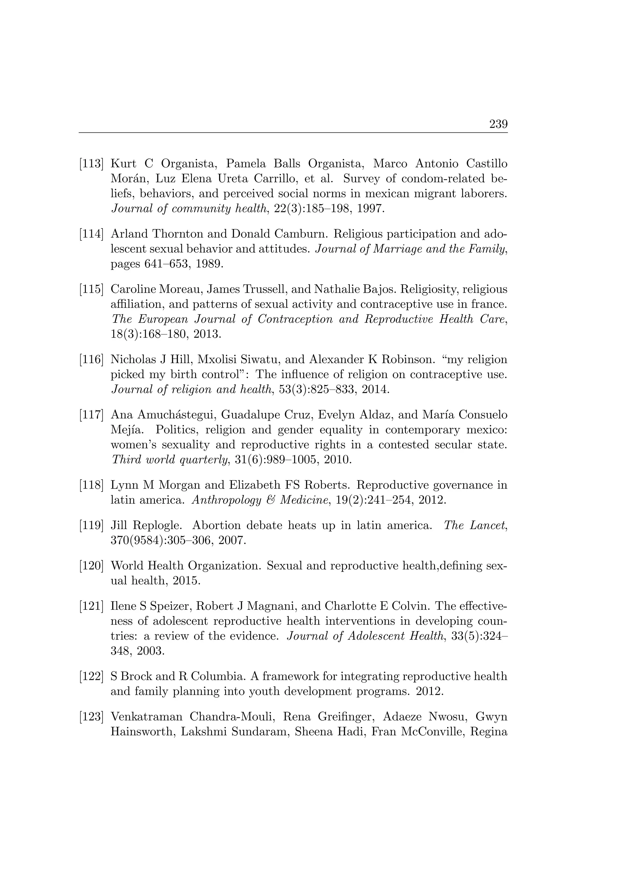 239
[113] Kurt C Organista, Pamela Balls Organista, Marco Antonio Castillo
Mor´an, Luz Elena Ureta Carrillo, et al. Survey of condom-related be-
liefs, behaviors, and perceived social norms in mexican migrant laborers.
Journal of community health, 22(3):185–198, 1997.
[114] Arland Thornton and Donald Camburn. Religious participation and ado-
lescent sexual behavior and attitudes. Journal of Marriage and the Family,
pages 641–653, 1989.
[115] Caroline Moreau, James Trussell, and Nathalie Bajos. Religiosity, religious
aﬃliation, and patterns of sexual activity and contraceptive use in france.
The European Journal of Contraception and Reproductive Health Care,
18(3):168–180, 2013.
[116] Nicholas J Hill, Mxolisi Siwatu, and Alexander K Robinson. “my religion
picked my birth control”: The inﬂuence of religion on contraceptive use.
Journal of religion and health, 53(3):825–833, 2014.
[117] Ana Amuch´astegui, Guadalupe Cruz, Evelyn Aldaz, and Mar´ıa Consuelo
Mej´ıa. Politics, religion and gender equality in contemporary mexico:
women’s sexuality and reproductive rights in a contested secular state.
Third world quarterly, 31(6):989–1005, 2010.
[118] Lynn M Morgan and Elizabeth FS Roberts. Reproductive governance in
latin america. Anthropology  Medicine, 19(2):241–254, 2012.
[119] Jill Replogle. Abortion debate heats up in latin america. The Lancet,
370(9584):305–306, 2007.
[120] World Health Organization. Sexual and reproductive health,deﬁning sex-
ual health, 2015.
[121] Ilene S Speizer, Robert J Magnani, and Charlotte E Colvin. The eﬀective-
ness of adolescent reproductive health interventions in developing coun-
tries: a review of the evidence. Journal of Adolescent Health, 33(5):324–
348, 2003.
[122] S Brock and R Columbia. A framework for integrating reproductive health
and family planning into youth development programs. 2012.
[123] Venkatraman Chandra-Mouli, Rena Greiﬁnger, Adaeze Nwosu, Gwyn
Hainsworth, Lakshmi Sundaram, Sheena Hadi, Fran McConville, Regina
 