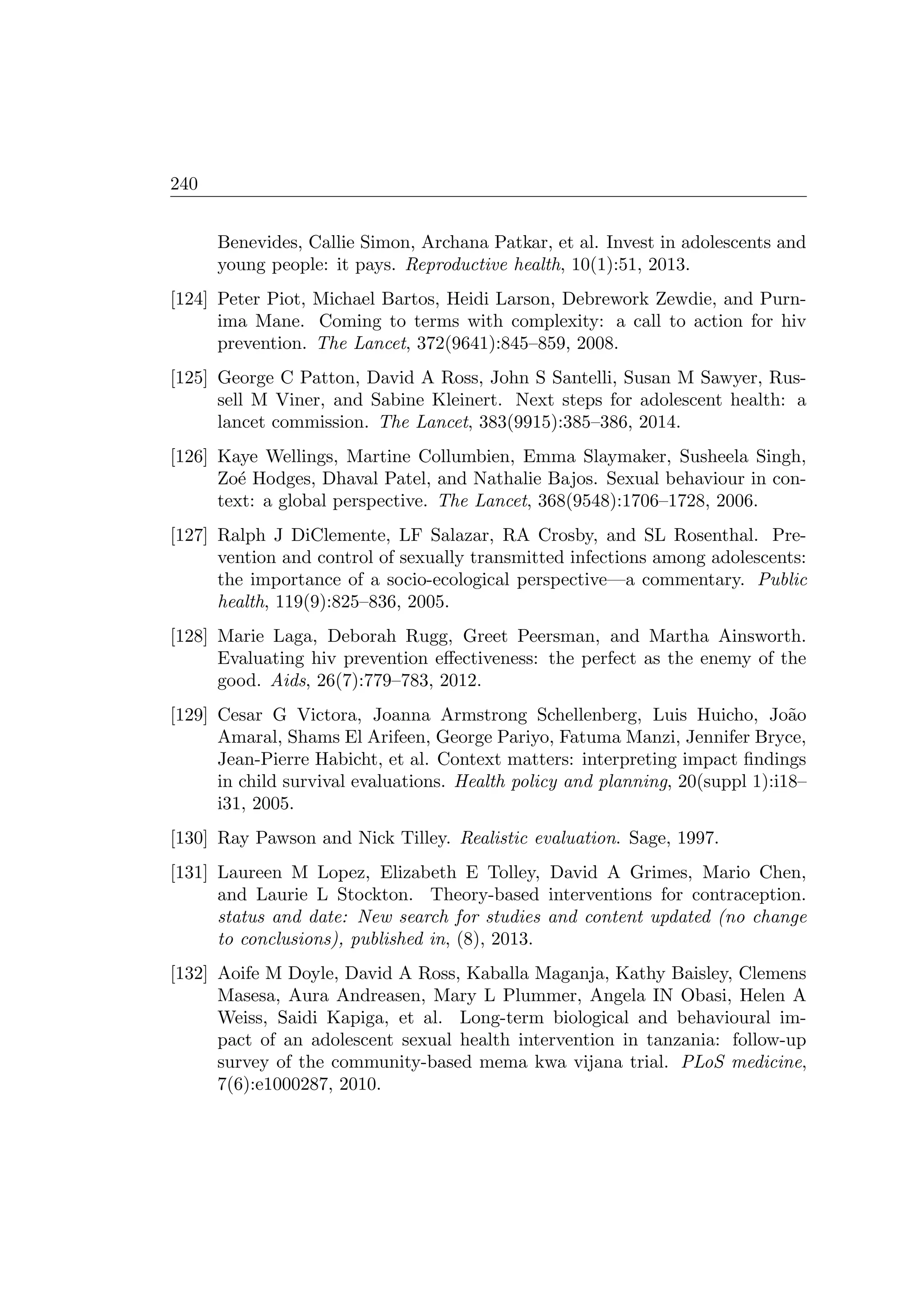 240
Benevides, Callie Simon, Archana Patkar, et al. Invest in adolescents and
young people: it pays. Reproductive health, 10(1):51, 2013.
[124] Peter Piot, Michael Bartos, Heidi Larson, Debrework Zewdie, and Purn-
ima Mane. Coming to terms with complexity: a call to action for hiv
prevention. The Lancet, 372(9641):845–859, 2008.
[125] George C Patton, David A Ross, John S Santelli, Susan M Sawyer, Rus-
sell M Viner, and Sabine Kleinert. Next steps for adolescent health: a
lancet commission. The Lancet, 383(9915):385–386, 2014.
[126] Kaye Wellings, Martine Collumbien, Emma Slaymaker, Susheela Singh,
Zo´e Hodges, Dhaval Patel, and Nathalie Bajos. Sexual behaviour in con-
text: a global perspective. The Lancet, 368(9548):1706–1728, 2006.
[127] Ralph J DiClemente, LF Salazar, RA Crosby, and SL Rosenthal. Pre-
vention and control of sexually transmitted infections among adolescents:
the importance of a socio-ecological perspective—a commentary. Public
health, 119(9):825–836, 2005.
[128] Marie Laga, Deborah Rugg, Greet Peersman, and Martha Ainsworth.
Evaluating hiv prevention eﬀectiveness: the perfect as the enemy of the
good. Aids, 26(7):779–783, 2012.
[129] Cesar G Victora, Joanna Armstrong Schellenberg, Luis Huicho, Jo˜ao
Amaral, Shams El Arifeen, George Pariyo, Fatuma Manzi, Jennifer Bryce,
Jean-Pierre Habicht, et al. Context matters: interpreting impact ﬁndings
in child survival evaluations. Health policy and planning, 20(suppl 1):i18–
i31, 2005.
[130] Ray Pawson and Nick Tilley. Realistic evaluation. Sage, 1997.
[131] Laureen M Lopez, Elizabeth E Tolley, David A Grimes, Mario Chen,
and Laurie L Stockton. Theory-based interventions for contraception.
status and date: New search for studies and content updated (no change
to conclusions), published in, (8), 2013.
[132] Aoife M Doyle, David A Ross, Kaballa Maganja, Kathy Baisley, Clemens
Masesa, Aura Andreasen, Mary L Plummer, Angela IN Obasi, Helen A
Weiss, Saidi Kapiga, et al. Long-term biological and behavioural im-
pact of an adolescent sexual health intervention in tanzania: follow-up
survey of the community-based mema kwa vijana trial. PLoS medicine,
7(6):e1000287, 2010.
 