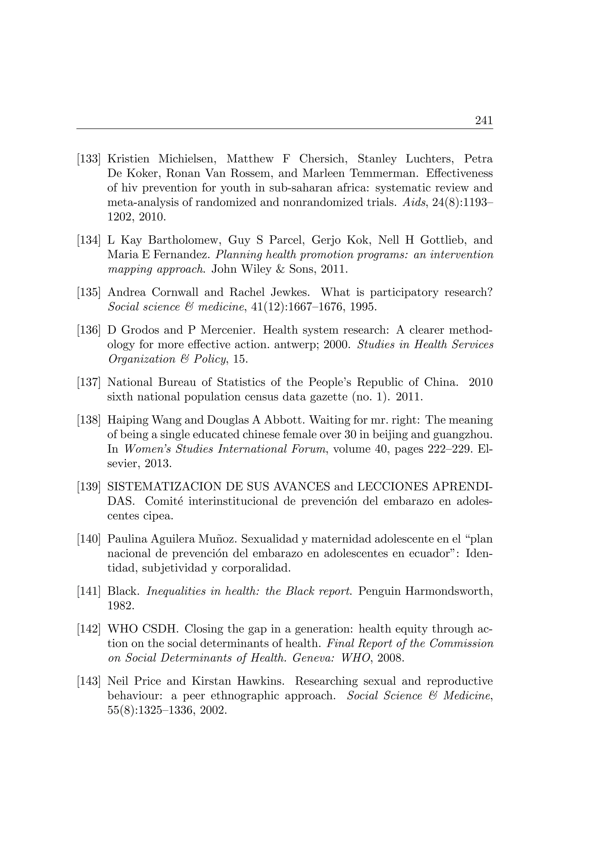 241
[133] Kristien Michielsen, Matthew F Chersich, Stanley Luchters, Petra
De Koker, Ronan Van Rossem, and Marleen Temmerman. Eﬀectiveness
of hiv prevention for youth in sub-saharan africa: systematic review and
meta-analysis of randomized and nonrandomized trials. Aids, 24(8):1193–
1202, 2010.
[134] L Kay Bartholomew, Guy S Parcel, Gerjo Kok, Nell H Gottlieb, and
Maria E Fernandez. Planning health promotion programs: an intervention
mapping approach. John Wiley  Sons, 2011.
[135] Andrea Cornwall and Rachel Jewkes. What is participatory research?
Social science  medicine, 41(12):1667–1676, 1995.
[136] D Grodos and P Mercenier. Health system research: A clearer method-
ology for more eﬀective action. antwerp; 2000. Studies in Health Services
Organization  Policy, 15.
[137] National Bureau of Statistics of the People’s Republic of China. 2010
sixth national population census data gazette (no. 1). 2011.
[138] Haiping Wang and Douglas A Abbott. Waiting for mr. right: The meaning
of being a single educated chinese female over 30 in beijing and guangzhou.
In Women’s Studies International Forum, volume 40, pages 222–229. El-
sevier, 2013.
[139] SISTEMATIZACION DE SUS AVANCES and LECCIONES APRENDI-
DAS. Comit´e interinstitucional de prevenci´on del embarazo en adoles-
centes cipea.
[140] Paulina Aguilera Mu˜noz. Sexualidad y maternidad adolescente en el “plan
nacional de prevenci´on del embarazo en adolescentes en ecuador”: Iden-
tidad, subjetividad y corporalidad.
[141] Black. Inequalities in health: the Black report. Penguin Harmondsworth,
1982.
[142] WHO CSDH. Closing the gap in a generation: health equity through ac-
tion on the social determinants of health. Final Report of the Commission
on Social Determinants of Health. Geneva: WHO, 2008.
[143] Neil Price and Kirstan Hawkins. Researching sexual and reproductive
behaviour: a peer ethnographic approach. Social Science  Medicine,
55(8):1325–1336, 2002.
 