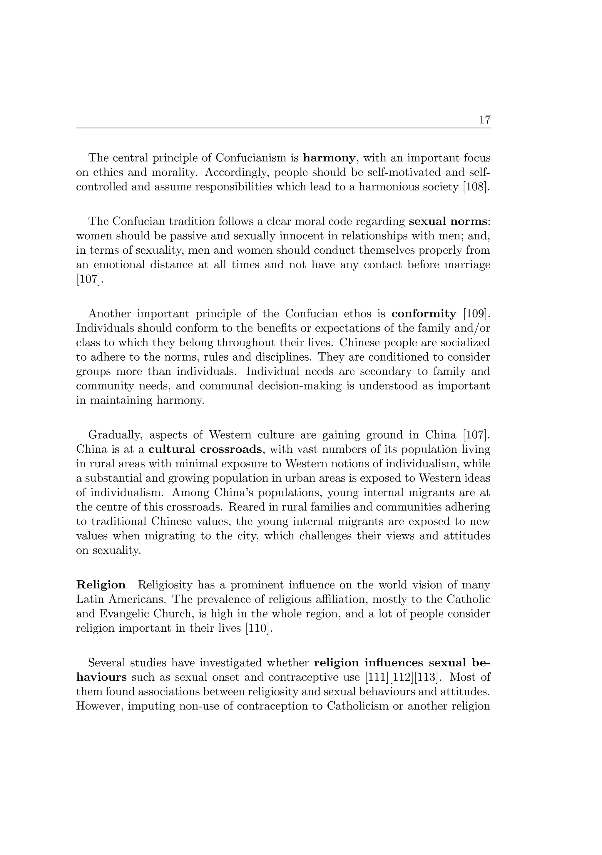 17
The central principle of Confucianism is harmony, with an important focus
on ethics and morality. Accordingly, people should be self-motivated and self-
controlled and assume responsibilities which lead to a harmonious society [108].
The Confucian tradition follows a clear moral code regarding sexual norms:
women should be passive and sexually innocent in relationships with men; and,
in terms of sexuality, men and women should conduct themselves properly from
an emotional distance at all times and not have any contact before marriage
[107].
Another important principle of the Confucian ethos is conformity [109].
Individuals should conform to the beneﬁts or expectations of the family and/or
class to which they belong throughout their lives. Chinese people are socialized
to adhere to the norms, rules and disciplines. They are conditioned to consider
groups more than individuals. Individual needs are secondary to family and
community needs, and communal decision-making is understood as important
in maintaining harmony.
Gradually, aspects of Western culture are gaining ground in China [107].
China is at a cultural crossroads, with vast numbers of its population living
in rural areas with minimal exposure to Western notions of individualism, while
a substantial and growing population in urban areas is exposed to Western ideas
of individualism. Among China’s populations, young internal migrants are at
the centre of this crossroads. Reared in rural families and communities adhering
to traditional Chinese values, the young internal migrants are exposed to new
values when migrating to the city, which challenges their views and attitudes
on sexuality.
Religion Religiosity has a prominent inﬂuence on the world vision of many
Latin Americans. The prevalence of religious aﬃliation, mostly to the Catholic
and Evangelic Church, is high in the whole region, and a lot of people consider
religion important in their lives [110].
Several studies have investigated whether religion inﬂuences sexual be-
haviours such as sexual onset and contraceptive use [111][112][113]. Most of
them found associations between religiosity and sexual behaviours and attitudes.
However, imputing non-use of contraception to Catholicism or another religion
 