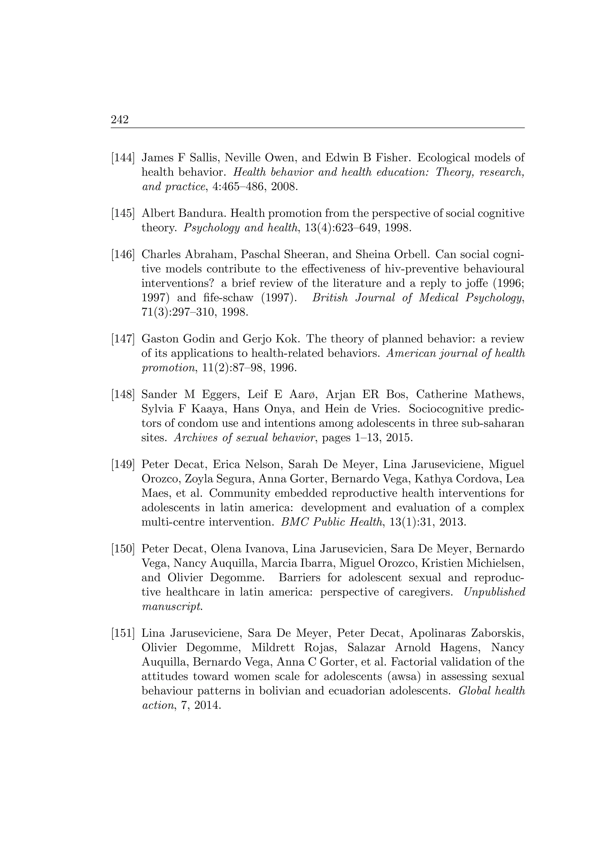 242
[144] James F Sallis, Neville Owen, and Edwin B Fisher. Ecological models of
health behavior. Health behavior and health education: Theory, research,
and practice, 4:465–486, 2008.
[145] Albert Bandura. Health promotion from the perspective of social cognitive
theory. Psychology and health, 13(4):623–649, 1998.
[146] Charles Abraham, Paschal Sheeran, and Sheina Orbell. Can social cogni-
tive models contribute to the eﬀectiveness of hiv-preventive behavioural
interventions? a brief review of the literature and a reply to joﬀe (1996;
1997) and ﬁfe-schaw (1997). British Journal of Medical Psychology,
71(3):297–310, 1998.
[147] Gaston Godin and Gerjo Kok. The theory of planned behavior: a review
of its applications to health-related behaviors. American journal of health
promotion, 11(2):87–98, 1996.
[148] Sander M Eggers, Leif E Aarø, Arjan ER Bos, Catherine Mathews,
Sylvia F Kaaya, Hans Onya, and Hein de Vries. Sociocognitive predic-
tors of condom use and intentions among adolescents in three sub-saharan
sites. Archives of sexual behavior, pages 1–13, 2015.
[149] Peter Decat, Erica Nelson, Sarah De Meyer, Lina Jaruseviciene, Miguel
Orozco, Zoyla Segura, Anna Gorter, Bernardo Vega, Kathya Cordova, Lea
Maes, et al. Community embedded reproductive health interventions for
adolescents in latin america: development and evaluation of a complex
multi-centre intervention. BMC Public Health, 13(1):31, 2013.
[150] Peter Decat, Olena Ivanova, Lina Jarusevicien, Sara De Meyer, Bernardo
Vega, Nancy Auquilla, Marcia Ibarra, Miguel Orozco, Kristien Michielsen,
and Olivier Degomme. Barriers for adolescent sexual and reproduc-
tive healthcare in latin america: perspective of caregivers. Unpublished
manuscript.
[151] Lina Jaruseviciene, Sara De Meyer, Peter Decat, Apolinaras Zaborskis,
Olivier Degomme, Mildrett Rojas, Salazar Arnold Hagens, Nancy
Auquilla, Bernardo Vega, Anna C Gorter, et al. Factorial validation of the
attitudes toward women scale for adolescents (awsa) in assessing sexual
behaviour patterns in bolivian and ecuadorian adolescents. Global health
action, 7, 2014.
 