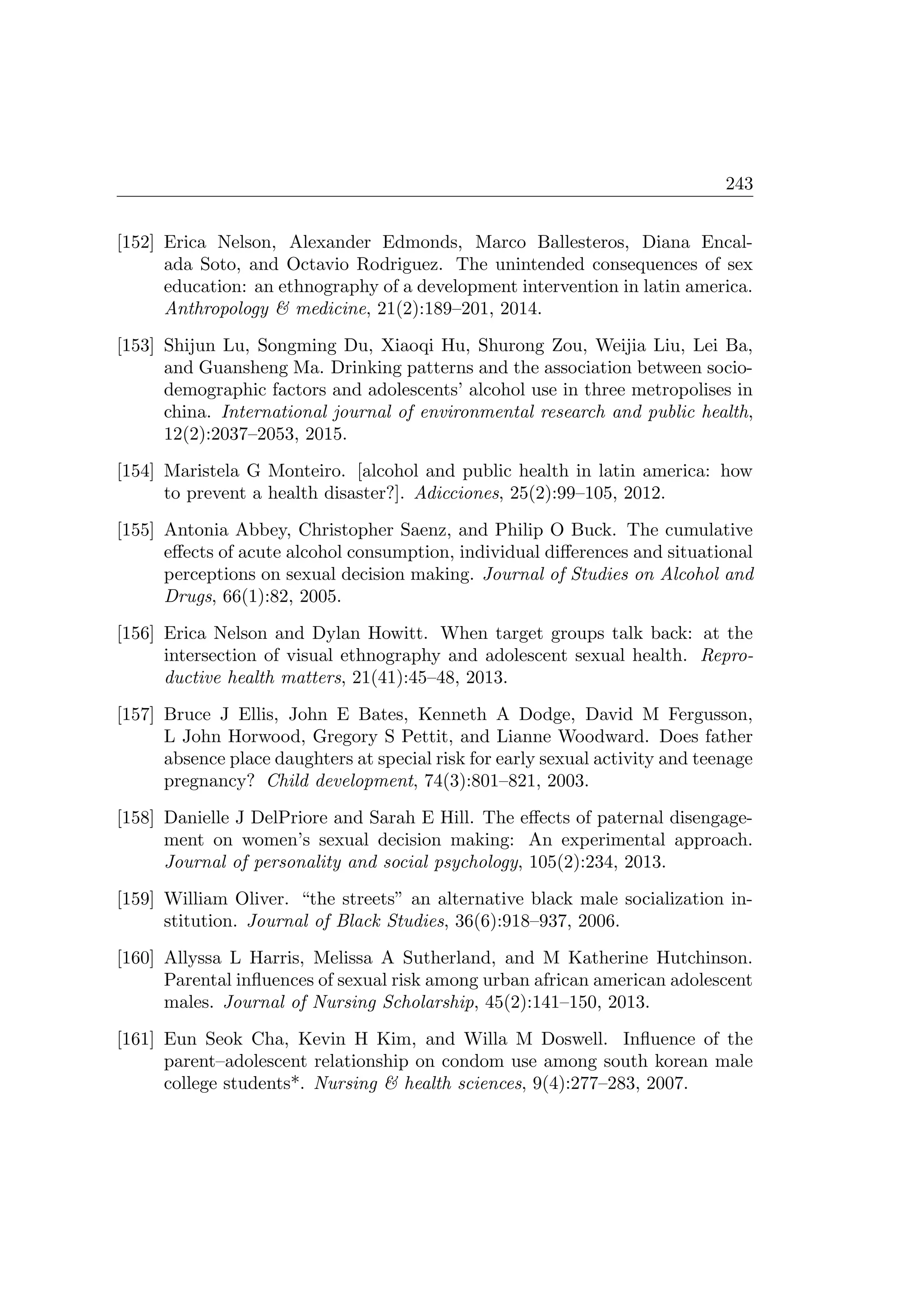 243
[152] Erica Nelson, Alexander Edmonds, Marco Ballesteros, Diana Encal-
ada Soto, and Octavio Rodriguez. The unintended consequences of sex
education: an ethnography of a development intervention in latin america.
Anthropology  medicine, 21(2):189–201, 2014.
[153] Shijun Lu, Songming Du, Xiaoqi Hu, Shurong Zou, Weijia Liu, Lei Ba,
and Guansheng Ma. Drinking patterns and the association between socio-
demographic factors and adolescents’ alcohol use in three metropolises in
china. International journal of environmental research and public health,
12(2):2037–2053, 2015.
[154] Maristela G Monteiro. [alcohol and public health in latin america: how
to prevent a health disaster?]. Adicciones, 25(2):99–105, 2012.
[155] Antonia Abbey, Christopher Saenz, and Philip O Buck. The cumulative
eﬀects of acute alcohol consumption, individual diﬀerences and situational
perceptions on sexual decision making. Journal of Studies on Alcohol and
Drugs, 66(1):82, 2005.
[156] Erica Nelson and Dylan Howitt. When target groups talk back: at the
intersection of visual ethnography and adolescent sexual health. Repro-
ductive health matters, 21(41):45–48, 2013.
[157] Bruce J Ellis, John E Bates, Kenneth A Dodge, David M Fergusson,
L John Horwood, Gregory S Pettit, and Lianne Woodward. Does father
absence place daughters at special risk for early sexual activity and teenage
pregnancy? Child development, 74(3):801–821, 2003.
[158] Danielle J DelPriore and Sarah E Hill. The eﬀects of paternal disengage-
ment on women’s sexual decision making: An experimental approach.
Journal of personality and social psychology, 105(2):234, 2013.
[159] William Oliver. “the streets” an alternative black male socialization in-
stitution. Journal of Black Studies, 36(6):918–937, 2006.
[160] Allyssa L Harris, Melissa A Sutherland, and M Katherine Hutchinson.
Parental inﬂuences of sexual risk among urban african american adolescent
males. Journal of Nursing Scholarship, 45(2):141–150, 2013.
[161] Eun Seok Cha, Kevin H Kim, and Willa M Doswell. Inﬂuence of the
parent–adolescent relationship on condom use among south korean male
college students*. Nursing  health sciences, 9(4):277–283, 2007.
 