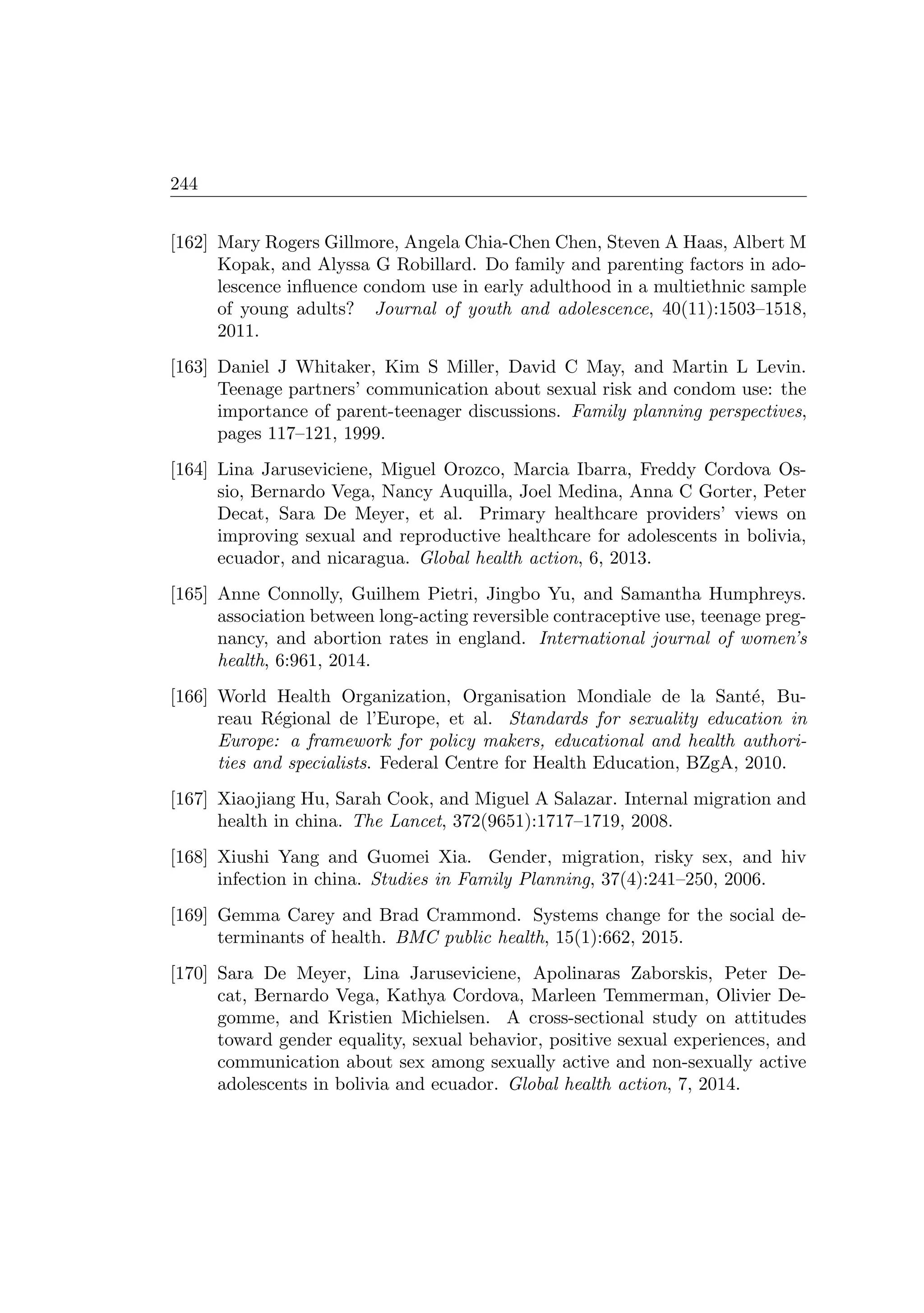 244
[162] Mary Rogers Gillmore, Angela Chia-Chen Chen, Steven A Haas, Albert M
Kopak, and Alyssa G Robillard. Do family and parenting factors in ado-
lescence inﬂuence condom use in early adulthood in a multiethnic sample
of young adults? Journal of youth and adolescence, 40(11):1503–1518,
2011.
[163] Daniel J Whitaker, Kim S Miller, David C May, and Martin L Levin.
Teenage partners’ communication about sexual risk and condom use: the
importance of parent-teenager discussions. Family planning perspectives,
pages 117–121, 1999.
[164] Lina Jaruseviciene, Miguel Orozco, Marcia Ibarra, Freddy Cordova Os-
sio, Bernardo Vega, Nancy Auquilla, Joel Medina, Anna C Gorter, Peter
Decat, Sara De Meyer, et al. Primary healthcare providers’ views on
improving sexual and reproductive healthcare for adolescents in bolivia,
ecuador, and nicaragua. Global health action, 6, 2013.
[165] Anne Connolly, Guilhem Pietri, Jingbo Yu, and Samantha Humphreys.
association between long-acting reversible contraceptive use, teenage preg-
nancy, and abortion rates in england. International journal of women’s
health, 6:961, 2014.
[166] World Health Organization, Organisation Mondiale de la Sant´e, Bu-
reau R´egional de l’Europe, et al. Standards for sexuality education in
Europe: a framework for policy makers, educational and health authori-
ties and specialists. Federal Centre for Health Education, BZgA, 2010.
[167] Xiaojiang Hu, Sarah Cook, and Miguel A Salazar. Internal migration and
health in china. The Lancet, 372(9651):1717–1719, 2008.
[168] Xiushi Yang and Guomei Xia. Gender, migration, risky sex, and hiv
infection in china. Studies in Family Planning, 37(4):241–250, 2006.
[169] Gemma Carey and Brad Crammond. Systems change for the social de-
terminants of health. BMC public health, 15(1):662, 2015.
[170] Sara De Meyer, Lina Jaruseviciene, Apolinaras Zaborskis, Peter De-
cat, Bernardo Vega, Kathya Cordova, Marleen Temmerman, Olivier De-
gomme, and Kristien Michielsen. A cross-sectional study on attitudes
toward gender equality, sexual behavior, positive sexual experiences, and
communication about sex among sexually active and non-sexually active
adolescents in bolivia and ecuador. Global health action, 7, 2014.
 