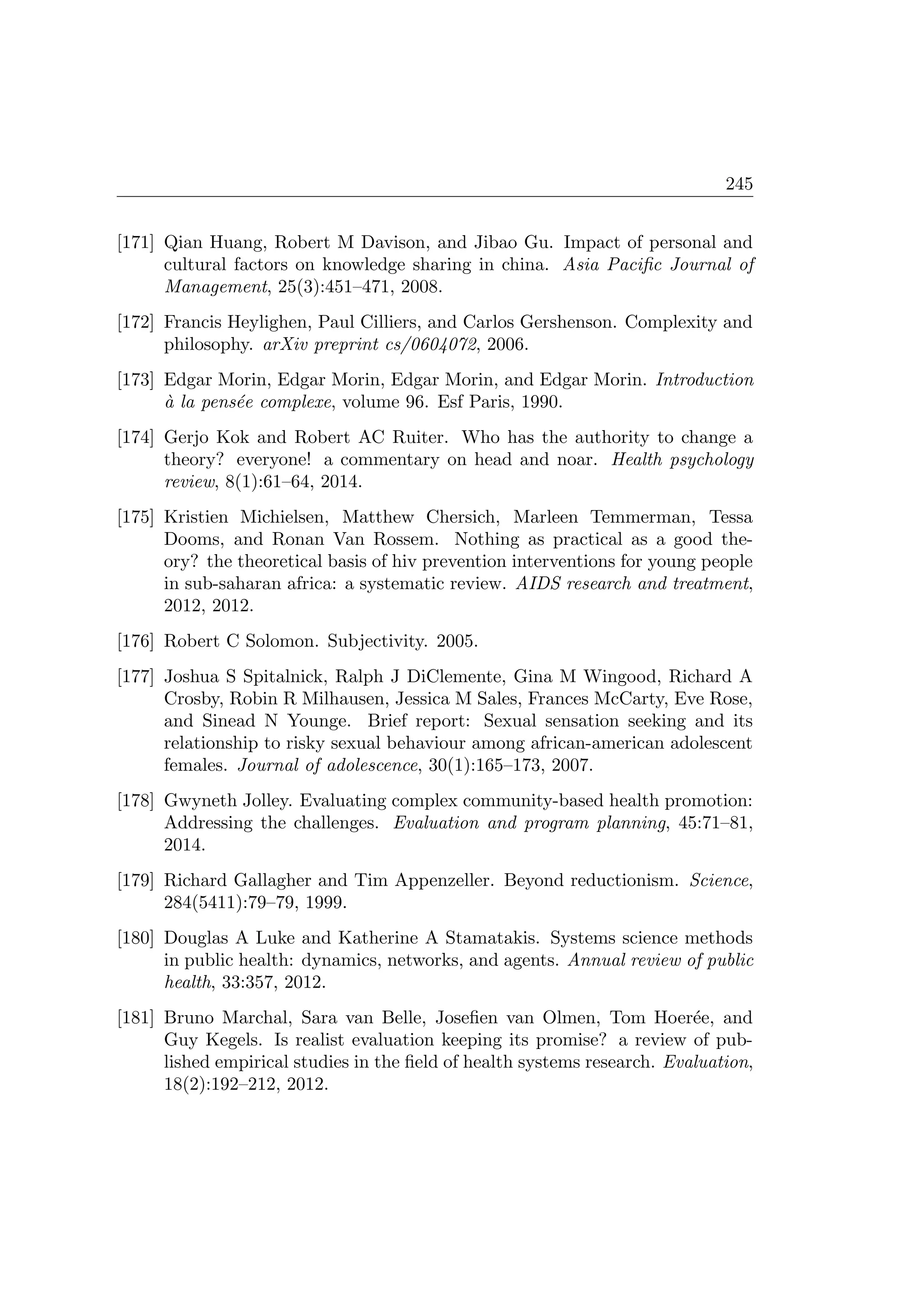 245
[171] Qian Huang, Robert M Davison, and Jibao Gu. Impact of personal and
cultural factors on knowledge sharing in china. Asia Paciﬁc Journal of
Management, 25(3):451–471, 2008.
[172] Francis Heylighen, Paul Cilliers, and Carlos Gershenson. Complexity and
philosophy. arXiv preprint cs/0604072, 2006.
[173] Edgar Morin, Edgar Morin, Edgar Morin, and Edgar Morin. Introduction
`a la pens´ee complexe, volume 96. Esf Paris, 1990.
[174] Gerjo Kok and Robert AC Ruiter. Who has the authority to change a
theory? everyone! a commentary on head and noar. Health psychology
review, 8(1):61–64, 2014.
[175] Kristien Michielsen, Matthew Chersich, Marleen Temmerman, Tessa
Dooms, and Ronan Van Rossem. Nothing as practical as a good the-
ory? the theoretical basis of hiv prevention interventions for young people
in sub-saharan africa: a systematic review. AIDS research and treatment,
2012, 2012.
[176] Robert C Solomon. Subjectivity. 2005.
[177] Joshua S Spitalnick, Ralph J DiClemente, Gina M Wingood, Richard A
Crosby, Robin R Milhausen, Jessica M Sales, Frances McCarty, Eve Rose,
and Sinead N Younge. Brief report: Sexual sensation seeking and its
relationship to risky sexual behaviour among african-american adolescent
females. Journal of adolescence, 30(1):165–173, 2007.
[178] Gwyneth Jolley. Evaluating complex community-based health promotion:
Addressing the challenges. Evaluation and program planning, 45:71–81,
2014.
[179] Richard Gallagher and Tim Appenzeller. Beyond reductionism. Science,
284(5411):79–79, 1999.
[180] Douglas A Luke and Katherine A Stamatakis. Systems science methods
in public health: dynamics, networks, and agents. Annual review of public
health, 33:357, 2012.
[181] Bruno Marchal, Sara van Belle, Joseﬁen van Olmen, Tom Hoer´ee, and
Guy Kegels. Is realist evaluation keeping its promise? a review of pub-
lished empirical studies in the ﬁeld of health systems research. Evaluation,
18(2):192–212, 2012.
 