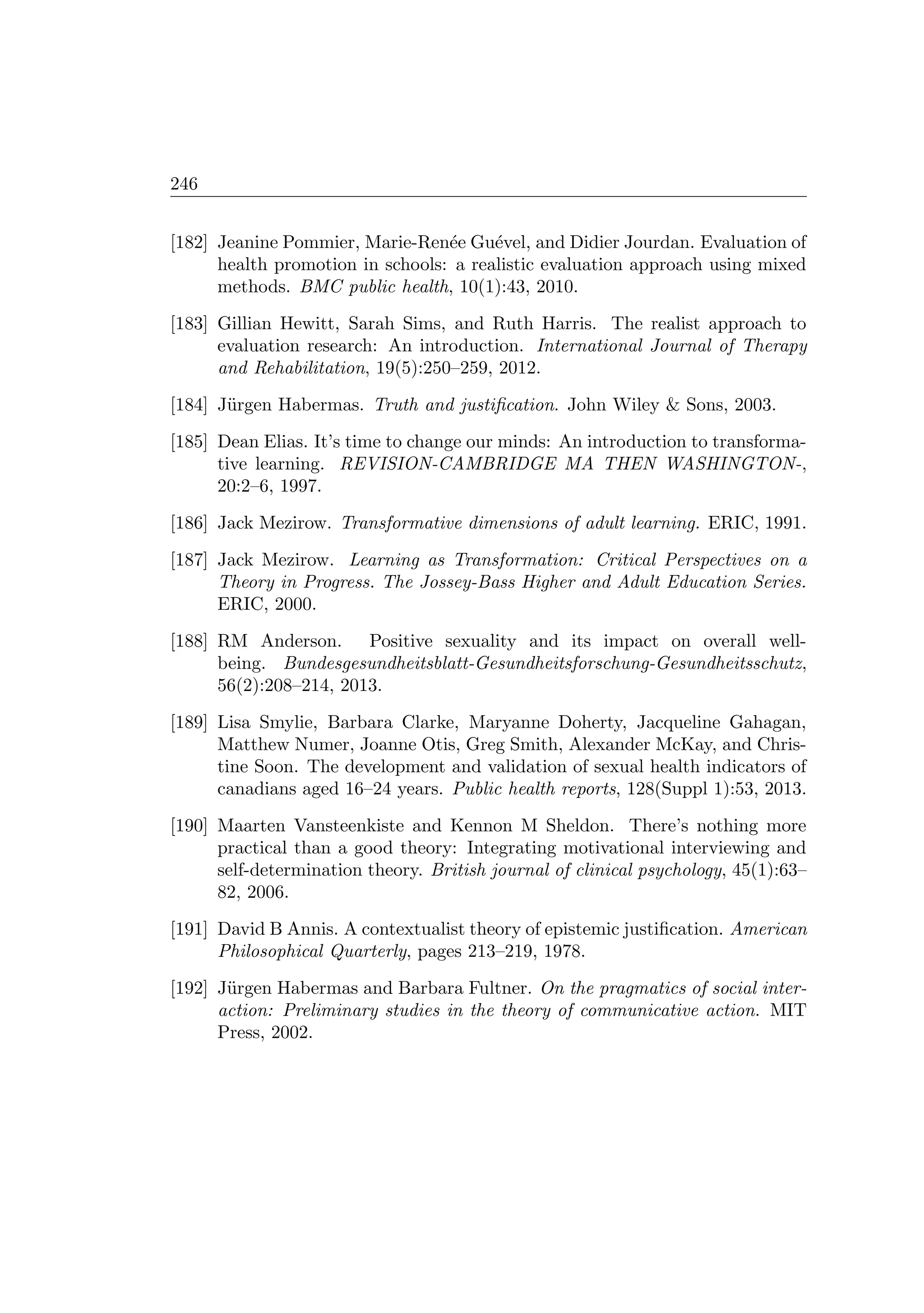 246
[182] Jeanine Pommier, Marie-Ren´ee Gu´evel, and Didier Jourdan. Evaluation of
health promotion in schools: a realistic evaluation approach using mixed
methods. BMC public health, 10(1):43, 2010.
[183] Gillian Hewitt, Sarah Sims, and Ruth Harris. The realist approach to
evaluation research: An introduction. International Journal of Therapy
and Rehabilitation, 19(5):250–259, 2012.
[184] J¨urgen Habermas. Truth and justiﬁcation. John Wiley  Sons, 2003.
[185] Dean Elias. It’s time to change our minds: An introduction to transforma-
tive learning. REVISION-CAMBRIDGE MA THEN WASHINGTON-,
20:2–6, 1997.
[186] Jack Mezirow. Transformative dimensions of adult learning. ERIC, 1991.
[187] Jack Mezirow. Learning as Transformation: Critical Perspectives on a
Theory in Progress. The Jossey-Bass Higher and Adult Education Series.
ERIC, 2000.
[188] RM Anderson. Positive sexuality and its impact on overall well-
being. Bundesgesundheitsblatt-Gesundheitsforschung-Gesundheitsschutz,
56(2):208–214, 2013.
[189] Lisa Smylie, Barbara Clarke, Maryanne Doherty, Jacqueline Gahagan,
Matthew Numer, Joanne Otis, Greg Smith, Alexander McKay, and Chris-
tine Soon. The development and validation of sexual health indicators of
canadians aged 16–24 years. Public health reports, 128(Suppl 1):53, 2013.
[190] Maarten Vansteenkiste and Kennon M Sheldon. There’s nothing more
practical than a good theory: Integrating motivational interviewing and
self-determination theory. British journal of clinical psychology, 45(1):63–
82, 2006.
[191] David B Annis. A contextualist theory of epistemic justiﬁcation. American
Philosophical Quarterly, pages 213–219, 1978.
[192] J¨urgen Habermas and Barbara Fultner. On the pragmatics of social inter-
action: Preliminary studies in the theory of communicative action. MIT
Press, 2002.
 