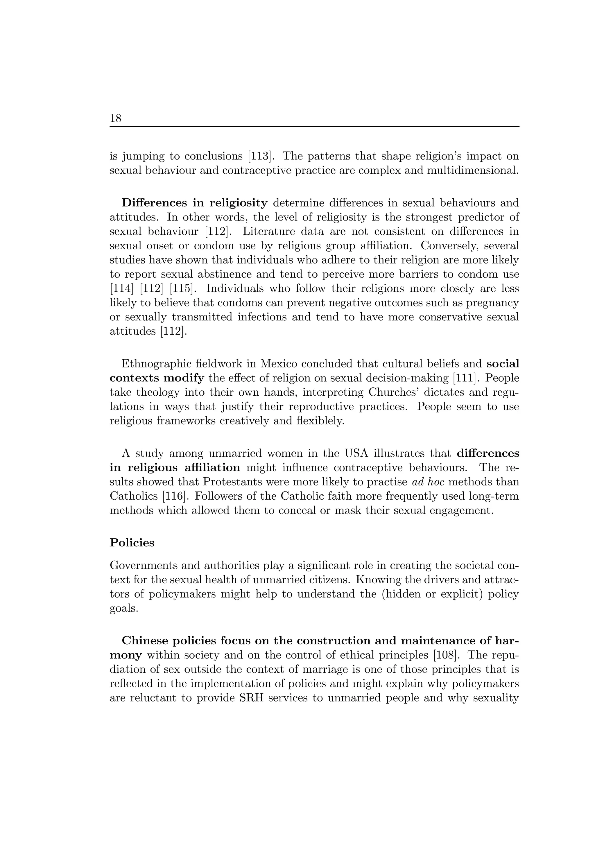 18
is jumping to conclusions [113]. The patterns that shape religion’s impact on
sexual behaviour and contraceptive practice are complex and multidimensional.
Diﬀerences in religiosity determine diﬀerences in sexual behaviours and
attitudes. In other words, the level of religiosity is the strongest predictor of
sexual behaviour [112]. Literature data are not consistent on diﬀerences in
sexual onset or condom use by religious group aﬃliation. Conversely, several
studies have shown that individuals who adhere to their religion are more likely
to report sexual abstinence and tend to perceive more barriers to condom use
[114] [112] [115]. Individuals who follow their religions more closely are less
likely to believe that condoms can prevent negative outcomes such as pregnancy
or sexually transmitted infections and tend to have more conservative sexual
attitudes [112].
Ethnographic ﬁeldwork in Mexico concluded that cultural beliefs and social
contexts modify the eﬀect of religion on sexual decision-making [111]. People
take theology into their own hands, interpreting Churches’ dictates and regu-
lations in ways that justify their reproductive practices. People seem to use
religious frameworks creatively and ﬂexiblely.
A study among unmarried women in the USA illustrates that diﬀerences
in religious aﬃliation might inﬂuence contraceptive behaviours. The re-
sults showed that Protestants were more likely to practise ad hoc methods than
Catholics [116]. Followers of the Catholic faith more frequently used long-term
methods which allowed them to conceal or mask their sexual engagement.
Policies
Governments and authorities play a signiﬁcant role in creating the societal con-
text for the sexual health of unmarried citizens. Knowing the drivers and attrac-
tors of policymakers might help to understand the (hidden or explicit) policy
goals.
Chinese policies focus on the construction and maintenance of har-
mony within society and on the control of ethical principles [108]. The repu-
diation of sex outside the context of marriage is one of those principles that is
reﬂected in the implementation of policies and might explain why policymakers
are reluctant to provide SRH services to unmarried people and why sexuality
 